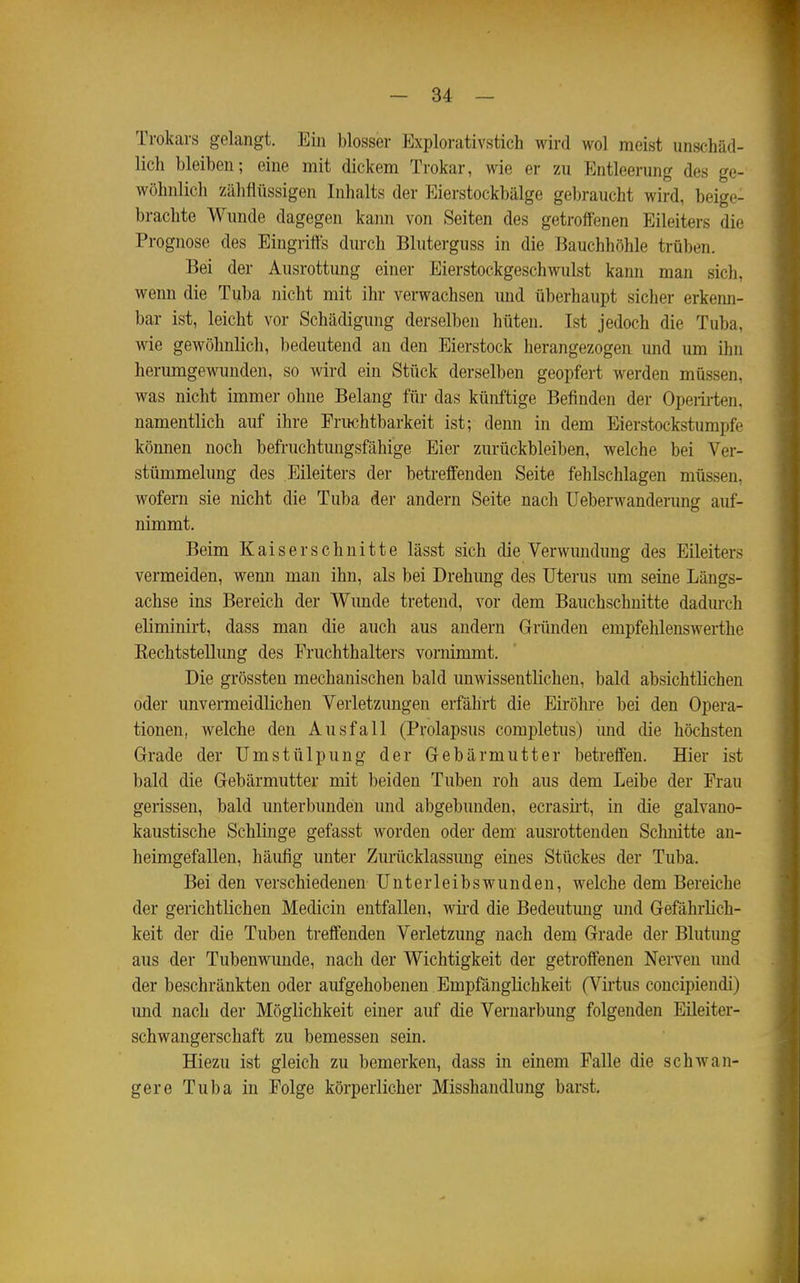 Trokars gelangt. Ein blosser Explorativstich wird wol meist unschäd- lich bleiben; eine mit dickem Trokar, wie er zu Entleerung des ge- wöhnlich zähflüssigen Inhalts der Eierstockbälge gebraucht wird, beige- brachte Wunde dagegen kann von Seiten des getroffenen Eileiters die Prognose des Eingriffs durch Bluterguss in die Bauchhöhle trüben. Bei der Ausrottung einer Eierstockgeschwulst kann man sich, wenn die Tuba nicht mit ihr verwachsen und überhaupt sicher erkeim- bar ist, leicht vor Schädigung derselben hüten. Ist jedoch die Tuba, wie gewöhnlich, bedeutend an den Eierstock herangezogen und um ihn herumgewunden, so wird ein Stück derselben geopfert werden müssen, was niclit immer ohne Belang für das künftige Befinden der Operirten, namentlich auf ihre Fruchtbarkeit ist; denn in dem Eierstockstumpfe können noch befruchtmigsfähige Eier zurückbleiben, welche bei Ver- stümmelung des Eileiters der betreffenden Seite fehlschlagen müssen, wofern sie nicht die Tuba der andern Seite nach Ueberwanderimg auf- nimmt. Beim Kaiserschnitte lässt sich die Verwmidung des Eileiters vermeiden, wenn man ihn, als bei Drehung des Uterus um seine Längs- achse ins Bereich der Wunde tretend, vor dem Bauchschnitte dadm-ch eliminirt, dass man die auch aus andern Gründen empfehlenswerthe Eechtstellung des Eruchthalters vornimmt. Die grössten mechanischen bald unwissentlichen, bald absichtlichen oder unvermeidlichen Verletzungen erfährt die Eiröhre bei den Opera- tionen, welche den Ausfall (Prolapsus completus) imd die höchsten Grade der Umstülpung der Gebärmutter betreffen. Hier ist bald die Gebärmutter mit beiden Tuben roh aus dem Leibe der Frau gerissen, bald imterbunden und abgebunden, ecrasirt, in die galvano- kaustische Schlinge gefasst worden oder dem' ausrottenden Schnitte an- heimgefallen, häufig unter Zuriicklassimg eines Stückes der Tuba. Bei den verschiedenen Unter leibswunden, welche dem Bereiche der gerichtlichen Medicin entfallen, wird die Bedeutung und Gefährlich- keit der die Tuben treffenden Verletzung nach dem Grade dei- Blutimg aus der Tubenwunde, nach der Wichtigkeit der getroffenen Nerven und der beschränkten oder aufgehobenen Empfänglichkeit (Virtus concipiendi) und nach der Möglichkeit einer auf die Vernarbung folgenden Eileiter- schwangerschaft zu bemessen sein. Hiezu ist gleich zu bemerken, dass in einem Falle die schwan- gere Tuba in Folge körperlicher Misshandlung barst.