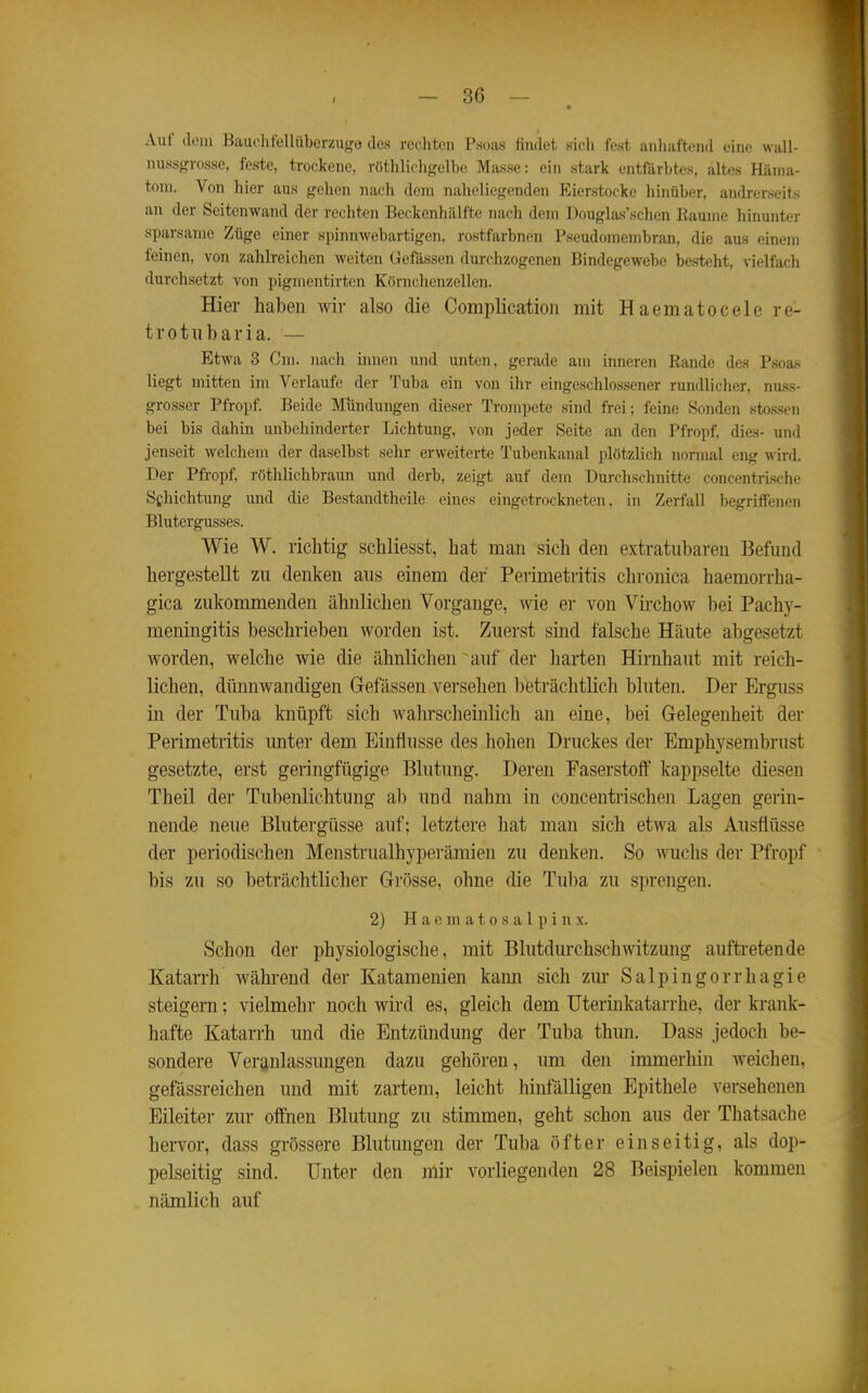 • Auf dem Bauchtellüberzugo des rechten Psoas findet sich fest anhaftend eine wall- nussgrosse, feste, trockene, röthlicligelbe Masse: ein stark entfärbtes, altes Häma- tom. Von hier aus gehen nach dem naheliegenden Eierstocke hinüber, andrerseits an der Seitenwand der rechten Beckenhälfte nach dem Douglas'schen Baume hinunter sparsame Züge einer spinnwebartigen, rostfarbnen Pseudomembran, die aus einem feinen, von zahlreichen weiten Gefässen durchzogenen Bindegewebe besteht, vielfach durchsetzt von pigmentirten Körnchenzellen. Hier haben wir also die Complicatioii mit Haematocele re- trotubaria. — Etwa 3 Cm. iiacli hinen und unten, gerade am inneren Bande des Psoas liegt mitten im Verlaufe der Tuba ein von ihr eingeschlossener rundlicher, nuss- grosser Pfropf. Beide Mundungen dieser Trompete sind frei; feine Sonden sto.ssen bei bis dahin unbehinderter Lichtung, von jeder Seite an den Pfropf, dies- und jenseit welchem der daselbst sehr erweiterte Tubenkanal plötzlich normal eng wird. Der Pfropf, röthlichbraun und derb, zeigt auf dem Durchschnitte concentrLsche Schichtung und die Bestandtheile eines eingetrockneten, in Zerfall begriffenen Blutergusses. Wie W. richtig schliesst, hat man sich den extratubaren Befund hergestellt zu denken aus einem der Perimetritis chronica haemorrha- gica zukommenden ähnlichen Vorgange, ^yie er von Virchow bei Pachy- meningitis beschrieben worden ist. Zuerst sind falsche Häute abgesetzt worden, welche wie die ähnlichen auf der Iiarten Hirnhaut mit reich- lichen, dünnwandigen Gefässen versehen beträchtlich bluten. Der Erguss in der Tuba knüpft sich wahrscheinlich an eine, bei Gelegenheit der Perimetritis unter dem Einflüsse des hohen Druckes der Emphysembrust gesetzte, erst geringfügige Blutung. Deren Faserstoff kappselte diesen Theil der Tubenlichtung al) und nahm in concentrischen Lagen gerin- nende neue Blutergüsse auf; letztere hat man sich etwa als Ausflüsse der periodischen Menstrualhyperämien zu denken. So wuchs der Pfropf bis zu so beträchtlicher Grösse, ohne die Tuba zu sprengen. 2) H a e m a 10 s a 1 p i n x. Schon der physiologische, mit Blutdurchschwitzung auftretende Katarrh während der Katamenien kann sich zur Salpingorrhagie steigern; vielmehr noch wird es, gleich dem Uterinkatarrhe, der krank- hafte Katarrh und die Entzündung der Tuba thun. Dass jedoch be- sondere Veranlassungen dazu gehören, um den immerhin weichen, gefässreichen und mit zartem, leicht hinfälligen Epithele versehenen Eileiter zur offnen Blutung zu stimmen, geht schon aus der Thatsache hervor, dass grössere Blutungen der Tuba öfter einseitig, als dop- pelseitig sind. Unter den mir vorliegenden 28 Beispielen kommen nämlich auf