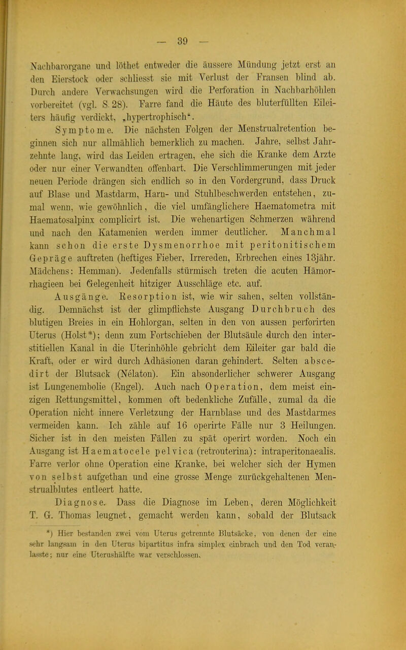 Xaclil)arorgane und löthet entweder die äussere Mündung jetzt erst an den Eierstock oder scliliesst sie mit Verlust der Fransen blind ab. Durch andere Verwachsungen wird die Perforation in Nach])arhöhlen vorbereitet (vgl. S. 28). Farre fand die Häute des bluterfiillten Eilei- ters häufig verdickt, „hypertrophisch. Symptome. Die nächsten Folgen der Menstruali-etention be- ginnen sich nur allmählich bemerklich zu machen. Jahre, selbst Jahr- zehnte laug, wird das Leiden ertragen, ehe sich die Kranke dem Arzte oder nur einer Verwandten offenbart. Die Verschlimmerungen mit jeder neuen Periode drängen sich endlich so in den Vordergrund, dass Druck auf Blase und Mastdarm, Harn- imd Stuhlbeschwerden entstehen, zu- mal wenn, wie gewöhnlich, die viel umfänglichere Haematometra mit Haematosalpinx complicirt ist. Die wehenartigen Schmerzen während imd nach den Katamenien werden immer deutlicher. Manchmal kann schon die erste Dysmenorrhoe mit peritonitischem Gepräge auftreten (heftiges Fieber, Irrereden, Erbrechen eines 13jähr. Mädchens: Hemman). Jedenfalls stürmisch treten die acuten Hämor- rhagieen bei Gelegenheit hitziger Ausschläge etc. auf. Ausgänge. Eesorption ist, wie wir sahen, selten vollstän- dig. Demnächst ist der glimpflichste Ausgang Durchbruch des blutigen Breies in ein Hohlorgan, selten in den von aussen perforirten Uterus (Holst *); denn zum Fortschieben der Blutsäule dm-ch den inter- stitiellen Kanal in die Uterinhöhle gebricht dem Eileiter gar bald die Kraft, oder er wird durch Adhäsionen daran gehindert. Selten absco- di rt der Blutsack (Nelaton). Ein absonderlicher schwerer Ausgang ist Lungenembolie (Engel). Auch nach Operation, dem meist ein- zigen Rettungsmittel, kommen oft bedenkliche Zufälle, zumal da die Operation nicht innere Verletzung der Harnblase imd des Mastdarmes venneiden kann. Ich zähle auf 16 operirte Fälle nur 3 Heilimgen. Sicher ist in den meisten Fällen zu spät operirt worden. Noch ein Ausgang istHaematocele pelvica (retrouterina): intraperitonaealis. Fan-e verlor ohne Operation eine Kranke, bei welcher sich der Hymen von selbst aufgethan und eine grosse Menge zurückgehaltenen Men- strualblutes entleert hatte. Diagnose. Dass die Diagnose im Leben, deren Möglichkeit T. G-, Thomas leugnet, gemacht werden kann, sobald der Blutsack *) Hier bestanflcn zwei vom Uterus getrennte Blutsäcke, von denen der eine sehr langsam in den Uterus bipartitus infra siniplex einbrach und den Tod veraiv lasate; nur eine Uterushälfte war verschlossen.