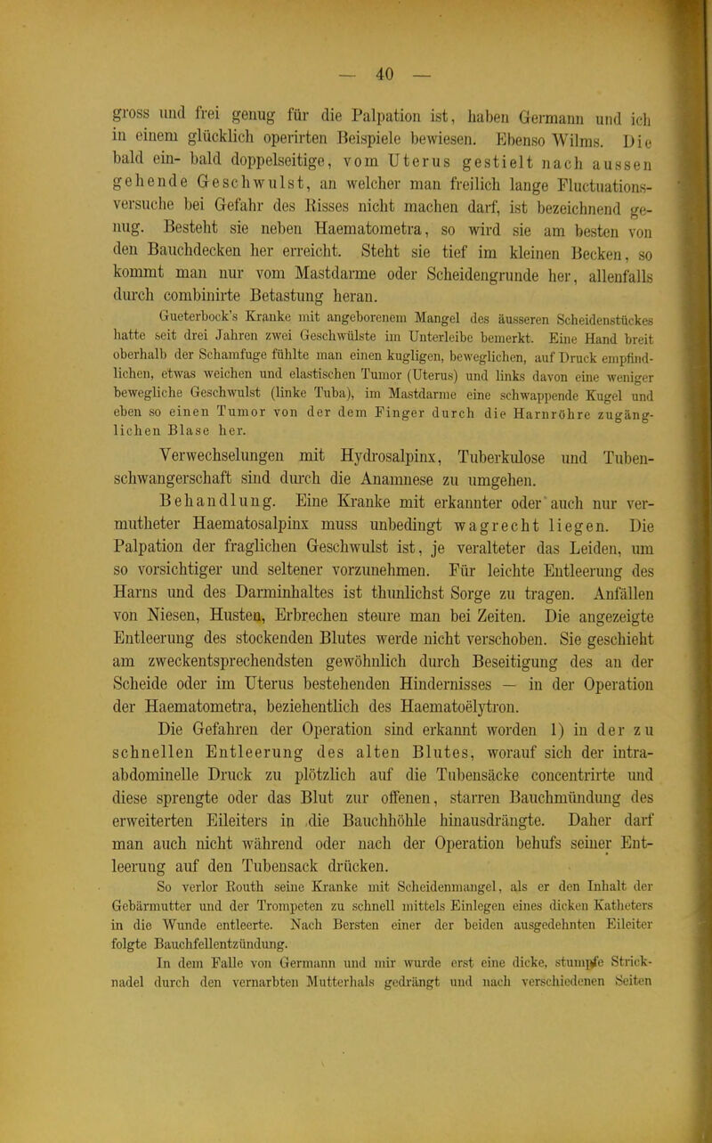 gross und frei genug für die Palpation ist, haben Germann und ich in einem glücklich operirten Beispiele bewiesen. Ebenso Wilms. Die bald ein- bald doppelseitige, vom Uterus gestielt nach aussen gehende Geschwulst, an welcher man freilich lange Fluctuations- versuche bei Gefahr des Bisses nicht machen darf, ist bezeichnend ge- nug. Besteht sie neben Haematometra, so wird sie am besten von den Bauchdecken her erreicht. Steht sie tief im kleinen Becken, so kommt man nur vom Mastdarme oder Scheidengrunde her, allenfalls durch combinirte Betastung heran. Gueterbock's Kranke mit angeborenem Mangel des äusseren Scheidenstückes hatte seit drei Jahren zwei Geschwülste im Unterleibe bemerkt. Eine Hand breit oberhalb der Schamfuge fühlte man einen kugligen, beweglichen, auf Druck empfind- lichen, etwas weichen und elastischen Tumor (Uterus) und links davon eine weniger bewegliche Geschwulst (linke Tuba), im Mastdarme eine schwappende Kugel und eben so einen Tumor von der dem Finger durch die Harnröhre zugäng- lichen Blase her. Verwechselungen mit Hydrosalpinx, Tuberkulose und Tuben- schwangerschaft sind dm-ch die Anamnese zu umgehen. Behandlung. Eine Kranke mit erkannter oder auch nur ver- mutheter Haematosalpinx muss unbedingt wagrecht liegen. Die Palpation der fraglichen Geschwulst ist, je veralteter das Leiden, um so vorsichtiger und seltener vorzunehmen. Für leichte Entleerung des Harns und des Darminhaltes ist thunlichst Sorge zu tragen. Anfällen von Niesen, Husten, Erbrechen steure man bei Zeiten. Die angezeigte Entleerung des stockenden Blutes werde nicht verschoben. Sie geschieht am zweckentsprechendsten gewöhnlich durch Beseitigung des an der Scheide oder im Uterus bestehenden Hindernisses — in der Operation der Haematometra, beziehentlich des Haematoelytron. Die Gefahren der Operation sind erkannt worden 1) in der zu schnellen Entleerung des alten Blutes, worauf sich der intra- abdominelle Druck zu plötzlich auf die Tubensäcke concentrirte und diese sprengte oder das Blut zur offenen, starren Bauchmündung des erweiterten Eileiters in die Bauchhöhle hinausdrängte. Daher darf man auch nicht während oder nach der Operation behufs seiner Ent- leerung auf den Tubensack drücken. So verlor Eouth seine Kranke mit Scheidenmangel, als er den Inhalt der Gebärmutter und der Trompeten zu schnell mittels Einlegen eines dicken Katheters in die Wunde entleerte. Nach Bersten einer der beiden ausgedehnten Eileiter folgte Bauchfellentzündung. In dem Falle von Germann und mir wurde erst eine dicke, stumpi'e Strick- nadel durch den vernarbten Mutterhals gedi'ängt und nach verschiedenen Seiten