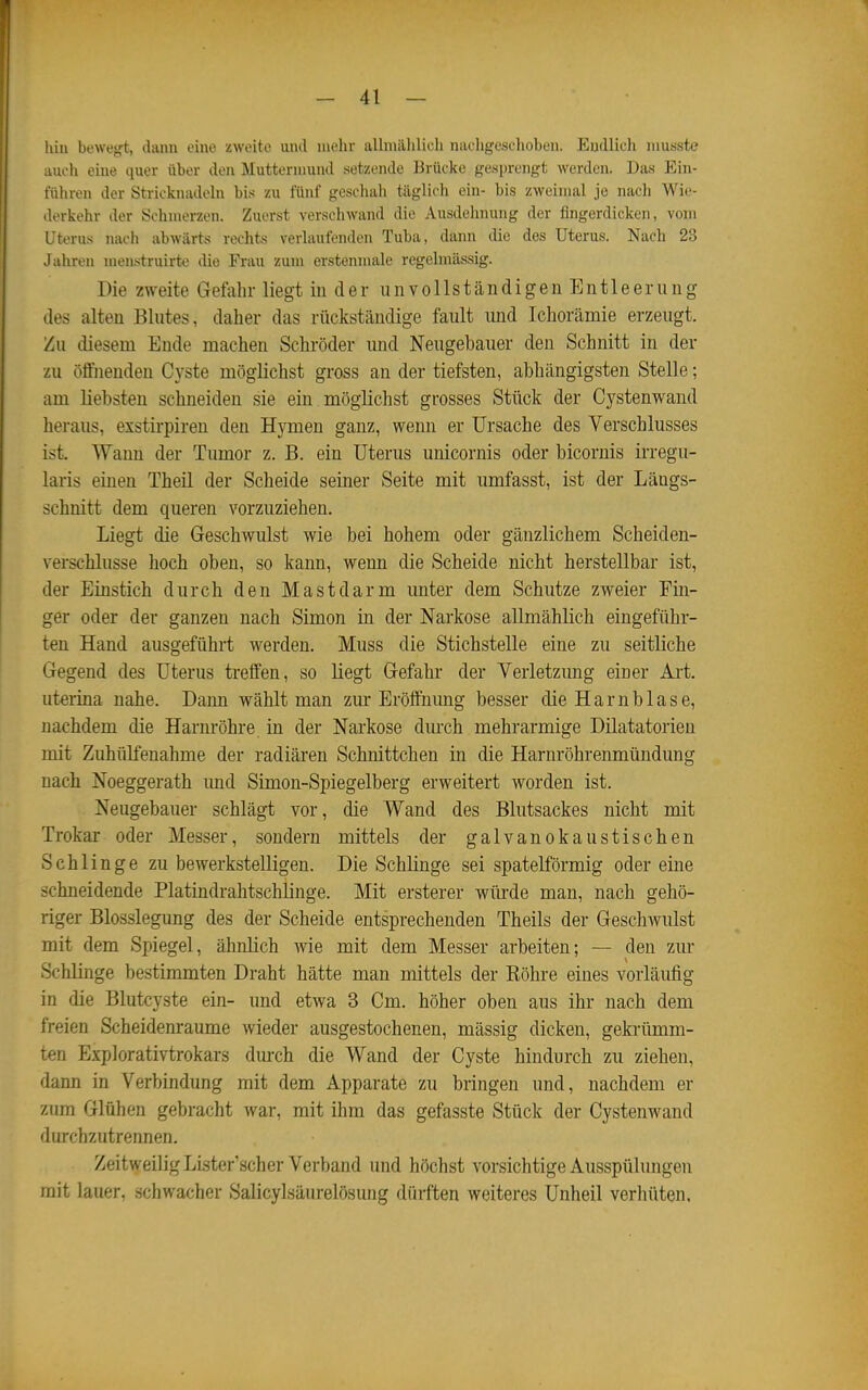liiu bewegt, dann eine zweite und mehr allmählich nachgeschoben. Endlich musste auch eme quer über den Muttermund setzende Brücke gesprengt werden. Das Ein- führen der Stricknadeln bis zu fünf gescliah täglich ein- bis zweimal je nach Wie- derkehr der Schmerzen. Zuerst verschwand die Ausdehnung der fingerdicken, vom Uterus nach abwärts rechts verlaufenden Tuba, dann die des Uterus. Nach 23 Jahren menstruirte die Frau zum erstenmale regelmässig. Die zweite Gefahr liegt in der unvollständigen Entleerung des alten Blutes, daher das rückständige fault imd Ichorämie erzeugt. Zu diesem Ende machen Schröder und Neugebauer den Schnitt in der zu öffnenden Cyste möglichst gross an der tiefsten, abhängigsten Stelle; am liebsten schneiden sie ein möglichst grosses Stück der Cystenwand heraus, exstirpiren den Hymen ganz, wenn er Ursache des Verschlusses ist. Wann der Tumor z. B. ein Uterus unicornis oder bicornis irregu- laris einen Theil der Scheide seiner Seite mit umfasst, ist der Längs- schnitt dem queren vorzuziehen. Liegt die Geschwulst wie bei hohem oder gänzlichem Scheiden- verschlusse hoch oben, so kann, wenn die Scheide nicht herstellbar ist, der Einstich durch den Mastdarm unter dem Schutze zweier Fin- ger oder der ganzen nach Simon in der Narkose allmählich eingeführ- ten Hand ausgeführt werden. Muss die Stichstelle eine zu seitliche Gegend des Uterus treffen, so liegt Gefahr der Verletzung einer Art. uterina nahe. Daim wählt man zur Eröffnung besser die Harnblase, nachdem die Harnröhre in der Narkose durch mehrarmige Dilatatorieu mit Zuhülfenahme der radiären Schnittchen in die Harnröhrenmündung nach Noeggerath imd Simon-Spiegelberg erweitert worden ist. Neugebauer schlägt vor, die Wand des Blutsackes nicht mit Trokar oder Messer, sondern mittels der galvanokaustischen Schlinge zu bewerkstelligen. Die Schlinge sei spateiförmig oder eine schneidende Platindrahtschlinge. Mit ersterer wüi-de man, nach gehö- riger Blosslegung des der Scheide entsprechenden Theils der Geschwulst mit dem Spiegel, ähnlich wie mit dem Messer arbeiten; — den zur Schlinge bestimmten Draht hätte man mittels der Röhre eines vorläufig in die Blutcyste ein- und etwa 3 Cm. höher oben aus ihr nach dem freien Scheidenraume wieder ausgestochenen, mässig dicken, geki-ümm- ten Explorativtrokars dm-ch die Wand der Cyste hindurch zu ziehen, dann in Verbindung mit dem Apparate zu bringen und, nachdem er zum Glühen gebracht war, mit ihm das gefasste Stück der Cystenwand durchzutrennen. Zeitweilig LLster'scher Verband und höchst vorsichtige Ausspülungen mit lauer, schwacher Salicylsäurelösung dürften weiteres Unheil verhüten.