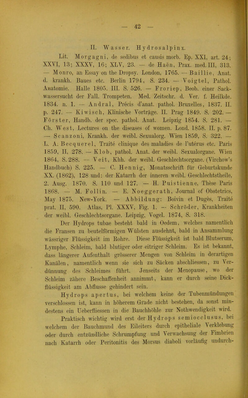 II. Wasser. H y d r o s a 1 p i n x. Lit, Morgagni, de sedibus et causis morb. Ep. XXI, art. 24; XXVI, 13; XXXV, 16; XLV, 23. - de Haen, Prax. med. III, 313. — Monro, an Essay on the Dropsy. London, 1765. — Baillie, Anat. d. krankh. Baues etc. Berlin 1794, S. 234. — Voigtei, Pathol. Anatomie. Halle 1805. III. S. 526. — Proriep, Beob. einer Sack- wassersucht der Fall. Trompeten. Med. Zeitschr. d. Ver. f. Heilkde. 1834. n. 1. — Andral, Precis d'anat. pathol. Bruxelles, 1837. II. p. 247. — Kiwisch, Klinische Vorträge. II. Prag 1849. S. 202.— Förster, Handb. der spec. pathol. Anat. Leipzig 1854. S. 281. — Ch. West, Lectures on the diseases of women. Lond. 1858. II. p. 87. — Scanzoni, Krankh. der weibl. Sexualorg. Wien 1859, S. 322. — L. A. Becquerel, Traite clinique des maladies de l'uterus etc. Paris 1859, II, 278. — Klob, pathol. Anat. der weibl. Sexualorgane. Wien 1864, S. 288. — Veit, Khh. der weibL Geschlechtsorgane. (Virchow's Handbuch) S. 225. — C. Hennig, Monatsschrift für Geburtskunde XX. (1862), 128 und: der Katarrh der inneren weibl. Geschlechtstheile, 2. Ausg. 1870. S. 110 mid 127. — H. Puistienne, These Paris 1868. — M. Follin. — E. Noeggerath, Journal of Obstetrics, May 1875. New-York. — Abbildung: Boivin et Duges, Traite prat. II, 590. Atlas, PI. XXXV, Fig. 1. - Schröder, Krankheiten der weibl. Geschlechtsorgane. Leipzig, Vogel. 1874, S. 318. Der Hydrops tubae besteht bald in Gedern, welches namentlich die Fransen zu beuteiförmigen Wülsten ausdehnt, bald in Ansammlung wässriger Flüssigkeit im Bohre. Diese Flüssigkeit ist bald Blutserum, Lymphe, Schleim, bald blutiger oder eitriger Schleim. Es ist bekannt, dass längerer Aufenthalt grösserer Mengen von Schleim in derartigen Kanälen, namentlich wenn sie sich zu Säcken abschliessen, zu Ver- dünnung des Schleimes führt. Jenseits der Menopause, wo der Schleim zähere Beschaffenheit annimmt, kann er durch seine Dick- flüssigkeit am Abflüsse gehindert sein. Hydrops apertus, bei welchem keine der Tubenmünduugen verschlossen ist, kann in höherem Grade nicht bestehen, da sonst min- destens ein Ueberfliessen in die Bauclihöhle zur Nothwendigkeit wird. Praktisch wichtig wird erst der Hydrops semiocclusus, bei welchem der Bauchmund des Eileiters durch epitheliale Verklebung oder durch entzündliche Schrumpfung und Verwachsung der Fimbrien nach Katarrh oder Peritonitis des Morsus diaboli vorläufig undurch-
