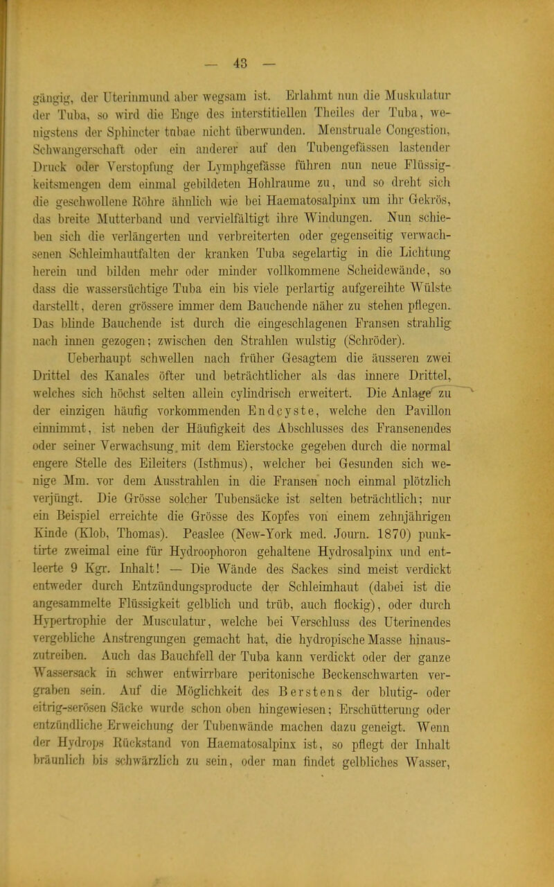 giingi«];-, der Uterinmiind aber wegsam ist. Erlahmt inm die Muskulatur der Tul)a, so wird die Enge des interstitiellen Theiles der Tuba, we- nigstens der Sphincter tnbae nicht überwunden. Menstruale Congestion, Schwangerschaft oder ein anderer auf den Tubengefässen lastender Druck oder Verstopfung der Lymphgefässe führen nun neue Flüssig- keitsmengen dem einmal gebildeten Hohlräume zu, und so dreht sich die geschwollene Köhre ähnlich wie bei Haematosalpinx um ihr Gekrös, das breite Mutterband und vervielfältigt ihre Windungen. Nun schie- ben sich die verlängerten imd verbreiterten oder gegenseitig verwach- senen Schleimhautfalten der kranken Tuba segelartig in die Lichtung herein imd bilden mehr oder minder vollkommene Scheidewände, so dass die wassersüchtige Tuba ein bis viele perlartig aufgereihte Wülste darstellt, deren grössere immer dem Bauchende näher zu stehen pflegen.. Das blinde Bauchende ist durch die eingeschlagenen Fransen strahlig: nach innen gezogen; zwischen den Strahlen wulstig (Schröder). üeberhaupt schwellen nach früher Gesagtem die äusseren zwei Drittel des Kanales öfter und beträchtlicher als das innere Drittel,, welches sich höchst selten allein cylindiisch erweitert. Die Anlage' zu ' der einzigen häufig vorkommenden Endcyste, welche den PaviUon einnimmt, ist neben der Häufigkeit des Abschlusses des Fransenendes oder seiner Verwachsung, mit dem Eierstocke gegeben durch die normal engere Stelle des Eileiters (Isthmus), welcher bei Gesunden sich we- nige Mm. vor dem Ausstrahlen in die Fransen noch einmal plötzlich verjüngt. Die Grösse solcher Tubensäcke ist selten beträchtlich; nur ein Beispiel erreichte die Grösse des Kopfes von einem zehnjährigen Kinde (Klob, Thomas). Peaslee (New-York med. Jom-n. 1870) puuk- tirte zweimal eine füi- Hydroophoron gehaltene Hydrosalpinx und ent- leerte 9 Kgi-, Inhalt! — Die Wände des Sackes sind meist verdickt entweder durch Entzündmigsproducte der Schleimhaut (dabei ist die angesammelte Flüssigkeit gelblich und trüb, auch flockig), oder durch Hypertrophie der Musculatm-, welche bei Verschluss des Uterinendes vergebliche Anstrengungen gemacht hat, die hydi'opische Masse hinaus- zutreiben. Auch das Bauchfell der Tuba kann verdickt oder der ganze Wassersack in schwer entwirrbare peritonische Beckenschwarten ver- graben sein. Auf die Möglichkeit des Berstens der blutig- oder eitrig-serösen Säcke wurde schon oben hingewiesen; Erschütterung oder entzündliche Erweichung der Tubenwände maclien dazu geneigt. Wenn der Hyrlrops Rück.stand von Haematosalpinx ist, so pflegt der Inhalt bräunlich bis schwärzlich zu sein, oder man findet gelbliches Wasser,