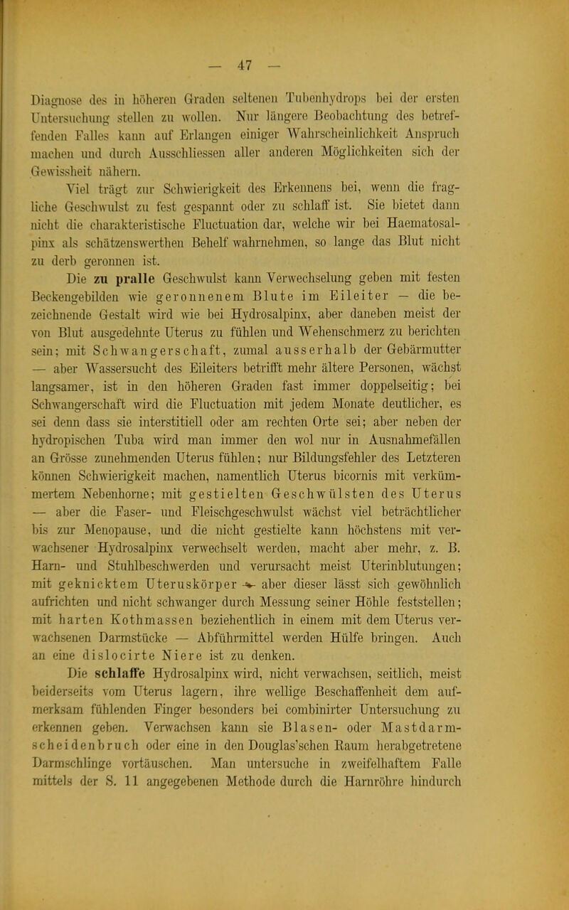 Diagnose des in höheren Graden seltenen Tubenhydrops bei der ersten Untersnchnng stellen zu wollen. Nnr längere Beobachtung des betref- fenden Falles kann auf Erlangen einiger Wahrscheinlichkeit Anspruch machen und durch Ausschliessen aller anderen Möglichkeiten sich der Gewisslieit nähern. Viel trägt zur Schwierigkeit des Erkennens bei, wenn die frag- liche GeschAvulst zu fest gespannt oder zu schlaff ist. Sie bietet dann nicht die charakteristische Fluctuation dar, welche wir bei Haematosal- pinx als schätzenswerthen Behelf wahrnehmen, so lange das Blut nicht zu derb geronnen ist. Die zu pralle Geschwulst kann Verwechselung geben mit festen Beckengebilden wie geronnenem Blute im Eileiter — die be- zeichnende Gestalt wird wie bei Hydrosalpinx, aber daneben meist der von Blut ausgedehnte Uterus zu fühlen und Wehenschmerz zu berichten sein; mit Schwangerschaft, zumal ausserhalb der Gebärmutter — aber Wassersucht des Eileiters betrifft mehr ältere Personen, wächst langsamer, ist in den höheren Graden fast immer doppelseitig; bei Schwangerschaft wird die Fluctuation mit jedem Monate deutlicher, es sei denn dass sie interstitiell oder am rechten Orte sei; aber neben der hydropischen Tuba wird man immer den wol nm* in Ausnahmefällen an Grösse zunehmenden Uterus fühlen; nm- Bildungsfehler des Letzteren können Schwierigkeit machen, namentlich Uterus bicornis mit verküm- mertem Nebenhorne; mit gestielten Geschwülsten des Uterus — aber die Faser- und Fleischgeschwulst wächst viel beträchtlicher bis zur Menopause, imd die nicht gestielte kann höchstens mit ver- wachsener Hydrosalpinx verwechselt werden, macht aber mehr, z. B. Harn- und Stuhlbeschwerden und verursacht meist Uterinblutungen; mit geknicktem Uteruskörper-«»- aber dieser lässt sich gewöhnlich aufrichten und nicht schwanger durch Messimg seiner Höhle feststellen; mit harten Kothmassen beziehentlich in einem mit dem Uterus ver- wachsenen Darmstücke — Abführmittel werden Hülfe bringen. Auch an eine dislocirte Niere ist zu denken. Die schlaffe Hydrosalpinx wird, nicht verwachsen, seitlich, meist beiderseits vom Uterus lagern, ihre wellige Beschaffenheit dem auf- merksam fühlenden Finger besonders bei combinirter Untersuchung zu erkennen geben. Verwachsen kann sie Blasen- oder Mastdarm- scheidenbruch oder eine in den Douglas'schen Eaum herabgetretene Darmschlinge vortäuschen. Man untersuche in zweifelhaftem Falle mittels der S. 11 angegebenen Methode durch die Harnröhre hindurch