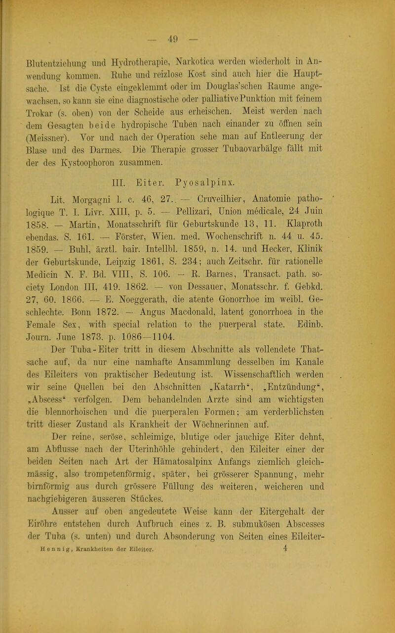 Blutcutzielumg und Hydrotliorapio, Narkotica werden wiederholt in An- wendung kommen. Kulie und reizlose Kost sind aucli hier die Haupt- sache. Ist die Cyste eingeklemmt oder im Douglas'schen Räume ange- wachsen, so kann sie eine diagnostische oder palliative Punktion mit feinem Trokar (s. oben) von der Scheide aus erheisclien. Meist werden nach dem Gesagten beide hydropische Tuben nach einander zu öffnen sein (Meissner). Vor und nach der Operation sehe man auf Entleerung der Blase und des Darmes. Die Therapie grosser Tubaovarbälge fällt mit der des Kystoophoron zusammen. III. Eiter. Pyosalpinx. Lit. Morgagni 1. c. 46, 27.. — CruVeilhier, Anatomie patho- logique T. I. Livi*. XIII, p. 5. — Pellizari, Union medicale, 24 Juin 1858. — Martin, Monatsschrift für Geburtskunde 13, 11. Klaproth ebendas. S. 161. — Förster, Wien. med. Wochenschrift n. 44 u. 45. 1859. — Buhl, ärztl. bair. Intelll)!. 1859, n. 14. und Hecker, Klinik der Geburtskunde, Leipzig 1861, S. 234; auch Zeitschr. für rationelle Medicin N. F. Bd. VIII, S. 106. - E. Barnes, Transact. path. So- ciety London III, 419. 1862. — von Dessauer, Monatsschr. f. Gebkd. 27, 60. 1866. — E. Noeggerath, die atente Gonorrhoe im weibl. Ge- schlechte. Bonn 1872. — Angus Macdonald, latent gonorrhoea in the Pemale Sex, with special relation to the puerperal state. Edinb. Jom-n. June 1873. p. 1086—1104. Der Tuba-Eiter tritt in diesem Abschnitte als vollendete That- sache auf, da nur eine namhafte Ansammlung desselben im Kanäle des Eileiters von praktischer Bedeutung ist. Wissenschaftlich werden wir seine Quellen bei den Abschnitten „Katarrh, „Entzündung, .Abscess verfolgen. Dem behandelnden Arzte sind am wichtigsten die blennorhoischen und die puerperalen Formen; am verderblichsten tritt dieser Zustand als Krankheit der Wöchnerinnen auf. Der reine, seröse, schleimige, blutige oder jauchige Eiter dehnt, am Abflüsse nach der Uterinhöhle gehindert, den Eileiter einer der beiden Seiten nach Art der Hämatosalpinx Anfangs ziemlich gleich- massig, also trompetenförmig, später, bei grösserer Spannung, mehr bimförmig aus durch grössere Füllung des weiteren, weichereu und nachgiebigeren äusseren Stückes. Ausser auf oben angedeutete Weise kann der Eitergehalt der Eiröhre entstehen durch Aufbruch eines z. B. submukösen Abscesses der Tuba (s. unten) imd durch Absonderung von Seiten eines Eileiter- H e n n i g, Krankheiten der Eileiter. 4