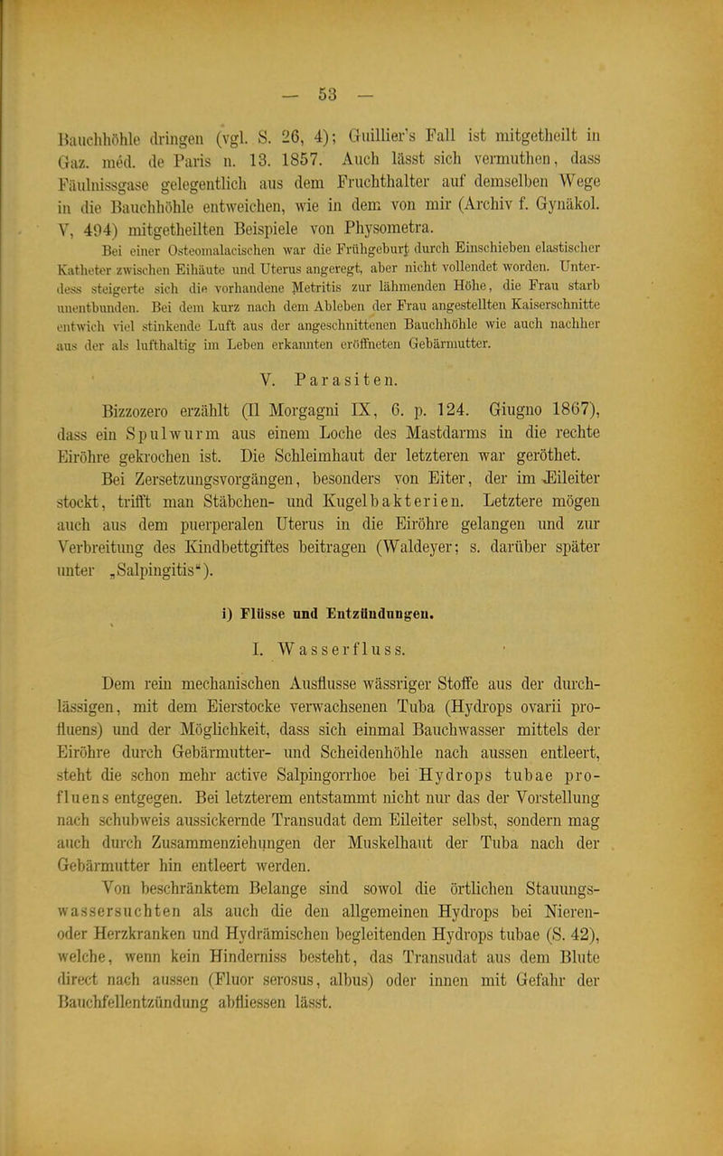 Bauellhöhle dringen (vgl. S. 26, 4); Giiillier's Fall ist mitgetheilt in Gaz. med. de Paris n. 13. 1857. Auch lässt sich vermuthen, dass Fiiulnissgase gelegentlich aus dem Fruchthalter auf demselben Wege in die Bauchhöhle entweichen, wie in dem von mir (Archiv f. Gynäkol. V, 494) mitgetheilteu Beispiele von Physometra. Bei einer Osteoiiialacischen war die Frühgeburt durch Einschieben elastischer Katheter zwischen Eihäute und Uterus angeregt, aber nicht vollendet worden. Unter- dess steigerte sich die vorhandene Metritis zur lähmenden Höhe, die Frau starb unontbunden. Bei dem kurz nach dem Ableben der Frau angestellten Kaiserschnitte entwich viel stinkende Luft aus der angeschnittenen Bauchhöhle wie auch nachher aus der als lufthaltig im Leben erkannten eröifneten Gebärmutter. V. Parasiten. Bizzozero erzählt (II Morgagni IX, 6. p. 124. Giiigno 1867), dass ein Spulwurm aus einem Loche des Mastdarms in die rechte Eiröhre gekrochen ist. Die Schleimhaut der letzteren vrar geröthet. Bei Zersetzungsvorgängen, besonders von Eiter, der im »Eileiter stockt, trifft man Stäbchen- und Kugelbakterien. Letztere mögen auch aus dem puerperalen Uterus in die Eiröhre gelangen und zur Verbreitimg des Kindbettgiftes beitragen (Waldeyer; s. darüber später unter „Salpingitis). i) Flüsse nnd Entzüudnngeu. I. Wasser flu SS. Dem rein mechanischen Ausflusse wässriger Stoffe aus der durch- lässigen, mit dem Eierstocke verwachsenen Tuba (Hydi'ops ovarii pro- fluens) und der Möglichkeit, dass sich einmal Bauchwasser mittels der Eiröhre durch Gebärmutter- und Scheidenhöhle nach aussen entleert, steht die schon mehr active Salpingorrhoe bei Hydrops tubae pro- fluens entgegen. Bei letzterem entstammt nicht nm- das der Vorstellung nach schubweis aussickernde Transudat dem Eileiter selbst, sondern mag auch durch Zusammenziehungen der Muskelhaut der Tuba nach der Gebärmutter hin entleert werden. Von beschränktem Belange sind sowol die örtlichen Stauungs- wassersucht en als auch die den allgemeinen Hydrops bei Nieren- oder Herzkranken und Hydrämischen begleitenden Hydrops tubae (S. 42), welche, wenn kein Hinderniss besteht, das Transudat aus dem Blute direct nach aussen (Fluor serosus, albus) oder innen mit Gefahr der BaTichfellentziindung abfliessen lässt.