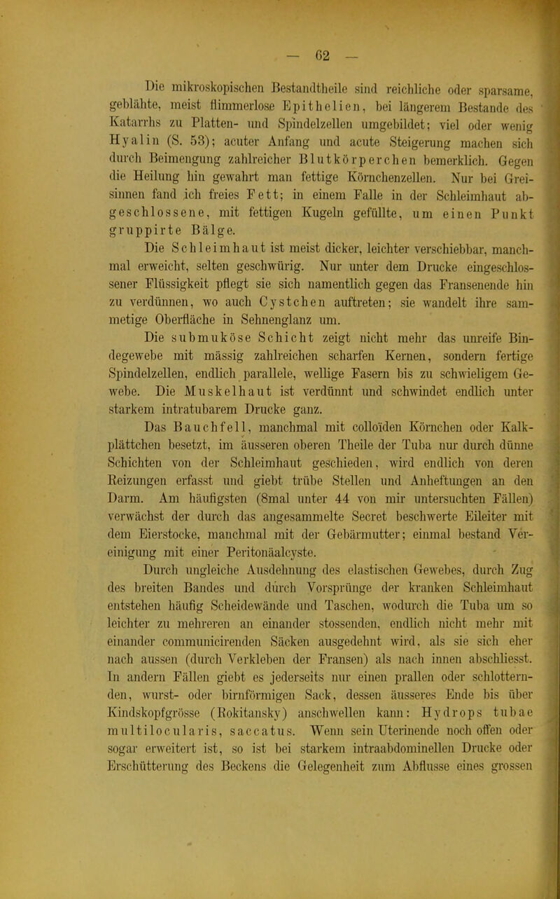 Die mikroskopischen Bestandtheile sind reichliche oder sparsame, geblähte, meist flimmerlose Epithelien, bei längerem Bestände des Katarrhs zu Platten- und Spindelzellen umgebildet; viel oder wenig Hyalin (S. 53); acuter Anfang und acute Steigerung machen sich durch Beimengung zahlreicher Blutkörperchen bemerklich. Gegen die Heilung hin gewahrt man fettige Körnchenzellen. Nur bei Grei- sinnen fand ich freies Fett; in einem Falle in der Schleimhaut ab- geschlossene, mit fettigen Kugeln gefüllte, um einen Punkt gruppirte Bälge. Die Schleimhaut ist meist dicker, leichter verschiebbar, manch- mal erweicht, selten geschwürig. Nur unter dem Drucke eingeschlos- sener Flüssigkeit pflegt sie sich namentlich gegen das Fransenende hin zu verdünnen, wo auch Cystchen auftreten; sie wandelt ihre sam- metige Obei-fläche in Sehnenglanz um. Die submuköse Schicht zeigt nicht mehr das unreife Bin- degewebe mit mässig zahlreichen scharfen Kernen, sondern fertige Spindelzellen, endlich parallele, wellige Fasern bis zu schwieligem Ge- webe. Die Muskelhaut ist verdünnt und schwindet endlich unter starkem intratubarem Drucke ganz. Das Bauchfell, manchmal mit colloiden Körnchen oder Kalk- plättchen besetzt, im äusseren oberen Theile der Tuba nur durch dümie Schichten von der Schleimhaut geschieden, wird endlich von deren Eeizungen erfasst und giebt trübe Stellen und Anheftimgen an den Darm. Am häufigsten (8mal unter 44 von mir untersuchten Fällen) verwächst der dm-ch das angesammelte Secret beschwerte Eüeiter mit dem Eierstocke, manchmal mit der Gebärmutter; einmal bestand Ver- einigung mit einer Peritonäalcyste. Durch ungleiche Ausdehnung des elastischen GeAvebes, durch Zug des breiten Bandes und durch Vorsprünge der kranken Schleimhaut entstehen häufig Scheidewände und Taschen, wodurch die Tuba um so leichter zu mehreren an einander stossenden, endlich nicht mehr mit einander communicirenden Säcken ausgedehnt wird, als sie sich eher nach aussen (durch Verkleben der Fransen) als nach innen abschliesst. In andern Fällen giebt es jederseits nur einen prallen oder schlottern- den, wurst- oder birnförmigen Sack, dessen äusseres Ende bis über Kindskopf grosse (Eokitansky) anschwellen kann: Hydrops tubae multilocularis, saccatus. Wenn sein üterinende noch offen oder sogar erweitert ist, so ist bei starkem intraabdominellen Drucke oder Erschütterung des Beckens die Gelegenheit zum Abflüsse eines grossen