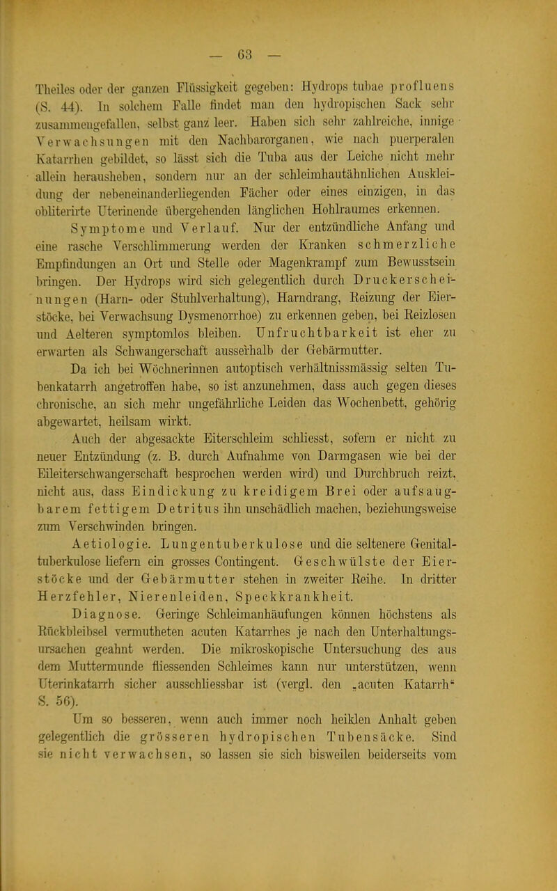 Tlieiles oder der ganzen Flüssigkeit gegeben: Hydrops tubae profluens (S. 44). In solchem Falle findet man den hydropisclien Sack sehr zusannnengefallen, selbst ganz leer. Haben sich sehr zalilreiche, innige • Verwachsnngen mit den Nachbarorganen, wie nach puerperalen Katarrhen gebildet, so lässt sich die Tuba aus der Leiche nicht mehr allein herausheben, sondern nur an der schleimhautähnlichen Ausklei- dung der nebeneinanderliegenden Fächer oder eines einzigen, in das obliterirte Uterinende übergehenden länglichen Hohlraumes erkennen. Symptome und Verlauf. Nur der entzündliche Anfang und eine rasche Verschlimmerung werden der Kranken schmerzliche Empfindungen an Ort und Stelle oder Magenkrampf zum Bewusstsein In-ingen. Der Hydrops wii'd sich gelegentlich durch Druckerschei- uungen (Harn- oder Stuhlverhaltung), Harndi-ang, Keizung der Eier- stöcke, bei Verwachsung Dysmenorrhoe) zu erkennen geben, bei Reizlosen und Aelteren symptomlos bleiben. Unfruchtbarkeit ist eher zu erwarten als Schwangerschaft ausserhalb der Gebämiutter. Da ich bei Wöchnerinnen autoptisch verhältnissmässig selten Tn- benkatarrh angetroffen habe, so ist anzunehmen, dass auch gegen dieses chronische, an sich mehr ungefährliche Leiden das Wochenbett, gehörig abgewartet, heilsam wirkt. Auch der abgesackte Eiterschleim schliesst, sofern er nicht, zu neuer Entzündmig (z. B. durch Aufnahme von Darmgasen wie bei der Eileiterschwangerschaft besi)rochen werden wii'd) und Durchbruch reizt, nicht aus, dass Eindickung zu kreidigem Brei oder aufsaug- barem fettigem Detritus ihn unschädlich machen, beziehungsweise zum Verschwinden bringen. Aetiologie. Lungentuberkulose und die seltenere Genital- tuberkulose liefern ein gi'osses Contingent. Geschwülste der Eier- stöcke und der Gebärmutter stehen in zweiter Reihe. In dritter Herzfehler, Nierenleiden, Speckkrankheit. Diagnose. Geringe Schleimanhäufungen können höchstens als Rückbleibsel vermutheten acuten Katarrhes je nach den Unterhaltungs- ursachen geahnt werden. Die mikroskopische Untersuchung des aus dem Muttermunde fliessenden Schleimes kann nur unterstützen, wenn UterinkataiTh sicher ausschliessbar ist (vergl. den „acuten Katarrh S. 56). Um so besseren, wenn auch immer noch heiklen Anhalt geben gelegentlich die grösseren hydropischen Tubeusäcke. Sind sie nicht verwachsen, so lassen sie sich bisweilen beiderseits vom
