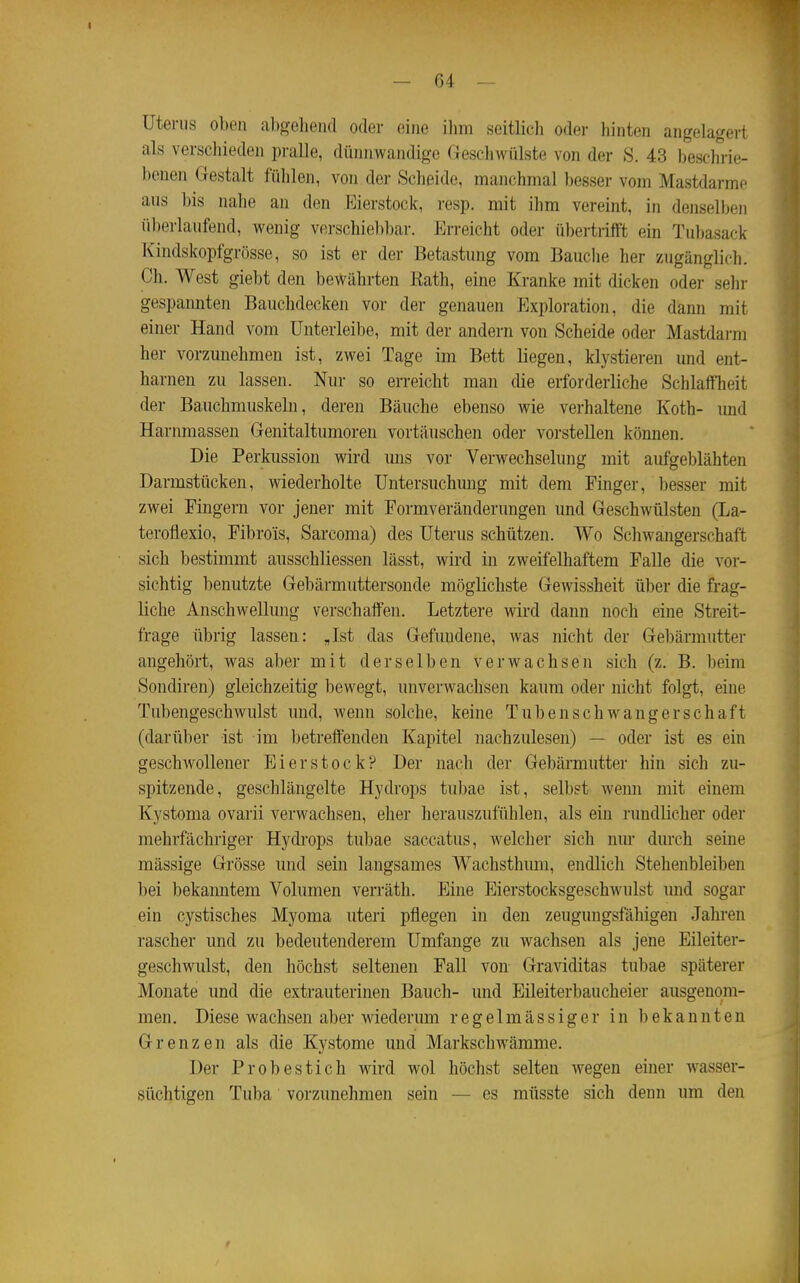 Uterus oben aliselieiul oder eine ihm seitlich oder hinten angelagert als verschieden pralle, dünnwandige Geschwülste von der S. 43 beschrie- benen Gestalt fühlen, von der Scheide, manchmal besser vom Mastdärme aus bis nalie an den Eierstock, resp. mit ihm vereint, in denselben überlaufend, wenig vfirschiel)bar. Erreicht oder übertrifft ein Tubasack Kindskopfgrösse, so ist er der Betastung vom Bauche her zugänglich. Ch. West giebt den bewährten Kath, eine Kranke mit dicken oder sehr gespannten Bauchdecken vor der genauen Exploration, die dann mit einer Hand vom ünterleibe, mit der andern von Scheide oder Mastdai-m her vorzmiehmen ist, zwei Tage im Bett liegen, klystieren und ent- harnen zu lassen. Nur so erreicht man die erforderliche SchlaffTieit der Bauchmuskeln, deren Bäuche ebenso wie verhaltene Koth- und Harnmassen Genitaltumoren vortäuschen oder vorstellen können. Die Perkussion wird uns vor Verwechselung mit aufgeblähten Darmstücken, wiederholte Untersuchmig mit dem Finger, besser mit zwei Fingern vor jener mit Formveränderungen und Geschwülsten (La- teroflexio, Fibro'is, Sarcoma) des Uterus schützen. Wo Schwangerschaft sich bestimmt ausschliessen lässt, wird in zweifelhaftem Falle die vor- sichtig benutzte Gebärmuttersonde möglichste Gewissheit über die frag- liche Anschwellung verschaffen. Letztere wird dann noch eine Streit- frage übrig lassen: „Ist das Gefundene, was nicht der Gebärmutter angehört, was aber mit derselben verwachsen sich (z, B. beim Sondiren) gleichzeitig bewegt, unverwachsen kaum oder nicht folgt, eine Tubengeschwulst und, wenn solche, keine Tubenschwangerschaft (darüber ist im betreffenden Kapitel nachzulesen) — oder ist es ein geschwollener Eierstock? Der nach der Gebärmutter hin sich zu- spitzende, geschlängelte Hydrops tubae ist, selbst wenn mit einem Kystoma ovarii verwachsen, eher herauszufühlen, als ein rundlicher oder mehrfächriger Hydi'ops tubae saccatus, welcher sich mu' dm'ch seine mässige Grösse und sein langsames Wachsthum, endlich Stehenbleiben bei bekanntem Volumen verräth. Eine Eierstocksgeschwulst und sogar ein cystisches Myoma uteri pflegen in den zeugungsfähigen Jahren rascher und zu bedeutenderem Umfange zu wachsen als jene Eileiter- geschwulst, den höchst seltenen Fall von Graviditas tubae späterer Monate und die extrauterinen Bauch- und Eileiterbaucheier ausgenom- men . Diese wachsen aber wiederimi regelmässiger in bekannten Grenzen als die Kystome und Markschwämme. Der Probestich wird wol höchst selten wegen einer wasser- süchtigen Tuba vorzunehmen sein — es müsste sich denn um den