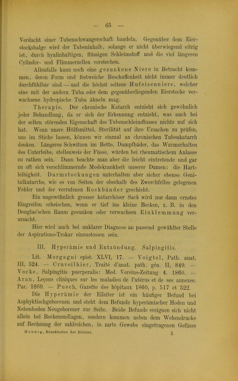 Verdacht einer Tubenschwangerschaft liandcln. Gegenüber dem Eier- stocksbalge wird der Tubeniuhalt, solange er nicht überwiegend eitrig ist, durch hyalinhaltigen, flüssigen Schleimstolf und die viel längeren Cyünder- und Flimmerzellen vorstechen. Allenfalls kann noch eine gesunkene Niere in Betracht kom- men, deren Form und festweiche Beschaifenheit nicht immer deutlich durchfühlbar sind —und die höchst seltene Huf eisen niere, welcher eine mit der andern Tuba oder dem gegenüberliegenden Eierstocke ver- wachsene hydi'opische Tuba ähneln mag. Therapie. Der chronische Katarrh entzieht sich gewöhnlich jeder Behandlimg, da er sich der Erkennung entzieht, was auch bei der selten störenden Eigenschaft des Tubenschleimflusses nichts auf sich hat. Wenn imsre Hülfsmittel, Sterilität auf ihre Ursachen zu prüfen, uns im Stiche lassen, können wir eiimial an chronischen Tubenkatarrh denken. Längeres Schwitzen im Bette, Dampfbäder, das Warmerhalten des Unterleibs, stellenweis der Füsse, würden bei rheumatischem Anlasse zu rathen sein. Dann beachte man aber die leicht eintretende und gar zu oft sich verschlimmernde Modekrankheit unserer Damen: die Hart- leibigkeit. Darmstockungen imterhalten aber sicher ebenso Geni- talkatan-he, wie es von Seiten der oberhalb des Zwerchfelles gelegenen Fehler imd der verrufenen Eockbänder geschieht. Ein ungewöhnlich grosser katarrhöser Sack wird niu- dann ernstes Eingreifen erheischen, wenn er tief ins kleine Becken, z. B. in den Douglas'schen Raum gesunken oder verwachsen Einklemmung ver- ursacht. Hier wii'd auch bei unklarer Diagnose an passend gewählter Stelle der Aspirations-Trokar einzustossen sein. HI. Hyperämie und Entzündung. Salpingitis. Lit. Morgagni epist. XLVI, 17. — Voigtei, Path. anat. HI, 524. — Cruveilhier, Traite d'anat. path. gen. H, 849. — Vocke,- Salpingitis puerperalis: Med. Vereins-Zeitung 4. 1860. — Ar an, Legons cliniques sur les maladies de l'uterus et de ses annexes. Par. 1860. — Puech, Gazette des hopitaux 1860, p. 517 et 522. Die Hyperämie der Eileiter ist ein häufiger Befund bei Asphyktischgeborenen und steht dem Befunde hyperämischer Hoden und Nebenhoden Neugeborener zur Seite. Beide Befunde ereignen sich nicht allein bei Beckenendlagen, sondern kommen neben dem Wehendrucke auf Rechnung der zahlreichen, in zarte Gewebe eingetragenen Gefässe U c n n i g, Krankheiten der Eileiter. c