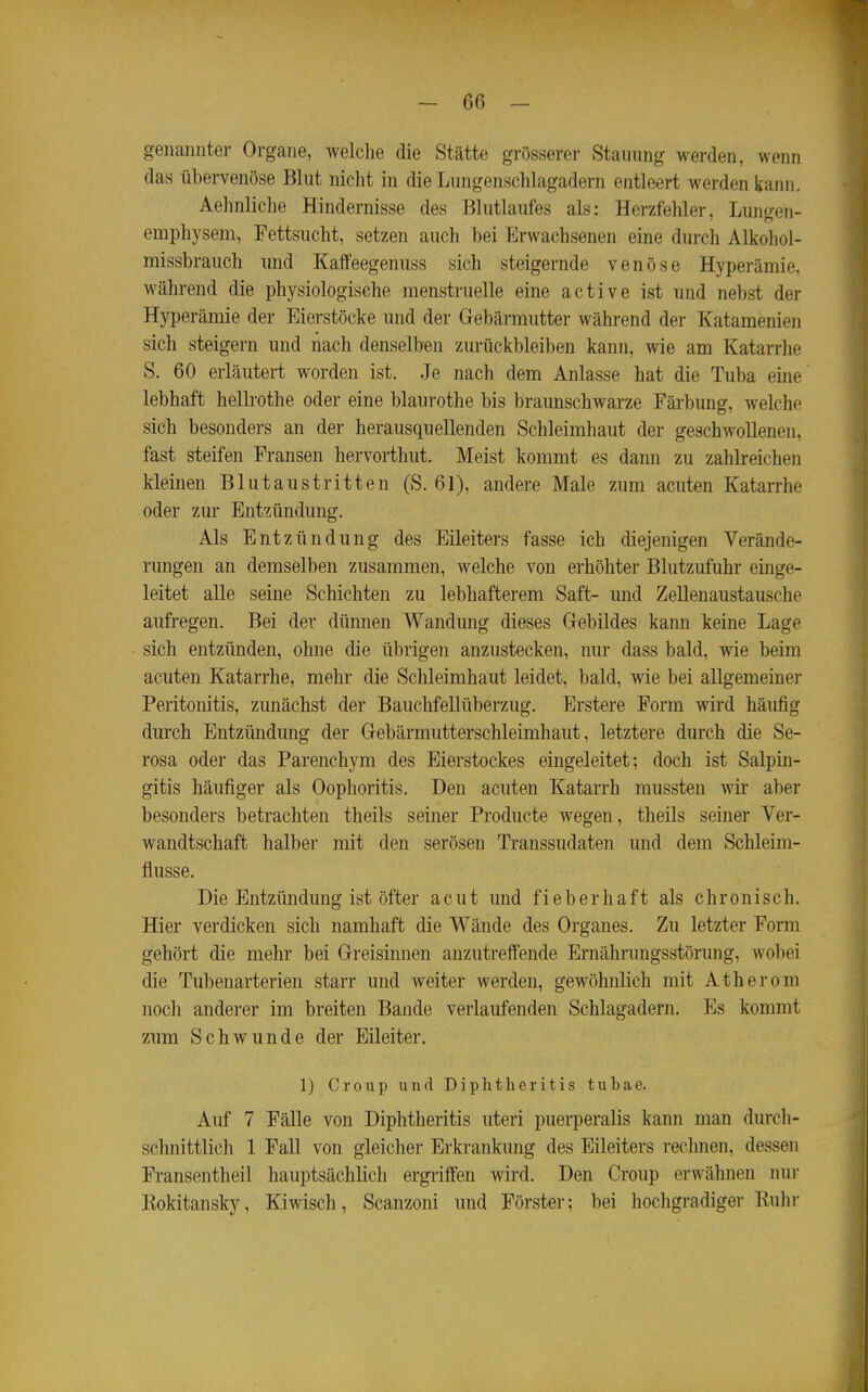 genannter Organe, welclie die Stätte grösserer Stauung werden, wenn das übervenöse Blut nicht in die Lungenschlagadern entleert werden kann. Aehnliche Hindernisse des Blutlaufes als: Herzfehler, Lungen- emphysem, Fettsucht, setzen auch bei Erwachsenen eine durch Alkohol- missbrauch und Kalfeegenuss sich steigernde venöse Hyperämie, während die physiologische menstruelle eine active ist und nebst der Hyperämie der Eierstöcke und der Gebärmutter während der Katamenien sich steigern und nach denselben zurückbleiben kann, wie am Katarrhe S. 60 erläutert worden ist. Je nach dem Anlasse hat die Tuba eine lebhaft hellrothe oder eine blaurothe bis braunschwarze Färbung, welche sich besonders an der herausquellenden Schleimhaut der geschwollenen, fast steifen Fransen hervorthut. Meist kommt es dann zu zahlreichen kleinen Blutaustritten (S. 61), andere Male zum acuten Katarrhe oder zur Entzündung. Als Entzündung des Eileiters fasse ich diejenigen Verände- rungen an demselben zusammen, welche von erhöhter Blutzufuhr einge- leitet alle seine Schichten zu lebhafterem Saft- und Zellenaustausche aufregen. Bei der dünnen Wandung dieses Gebildes kann keine Lage sich entzünden, ohne die übrigen anzustecken, nur dass bald, wie beim acuten Katarrhe, mehr die Schleimhaut leidet, bald, wie bei allgemeiner Peritonitis, zunächst der Bauchfellüberzug. Erstere Form wird häufig durch Entzündung der Gebärmutterschleimhaut, letztere durch die Se- rosa oder das Parenchym des Eierstockes eingeleitet; doch ist Salpin- gitis häufiger als Oophoritis. Den acuten Katarrh mussten wir aber besonders betrachten theils seiner Producte wegen, theils seiner Ver- wandtschaft halber mit den serösen Transsudaten und dem Schleim- flusse. Die Entzündung ist öfter acut und fieberhaft als chronisch. Hier verdicken sich namhaft die Wände des Organes. Zu letzter Form gehört die mehr bei Greisinnen anzutreffende Ernährungsstörung, wobei die Tubenarterien starr und weiter werden, gewöhnlich mit Atherom noch anderer im breiten Bande verlaufenden Schlagadern. Es kommt zum Schwunde der Eileiter. 1) Croup und Diphtheritis tubae. Auf 7 Fälle von Diphtheritis uteri puerperalis kann man durch- schnittlich 1 Fall von gleicher Erkrankung des Eileiters rechnen, dessen Fransentheil hauptsächlich ergriffen wird. Den Croup erwähnen lun- Rokitansky, Kiwisch, Scanzoni und Förster; bei hochgradiger Ruin-