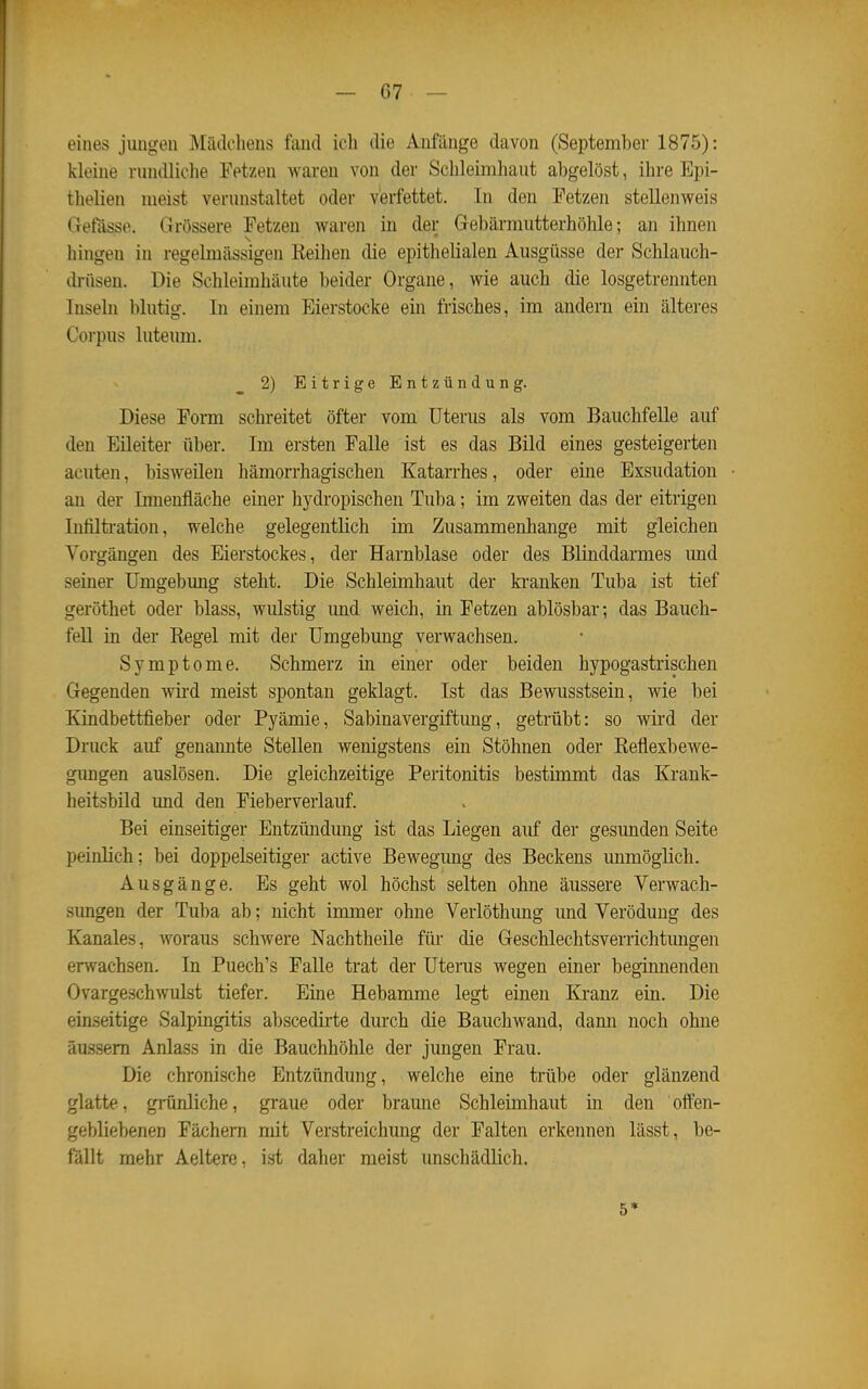 eines jimgen Mädchens fand ich die Anfänge davon (September 1875): kleine rundliche Fetzen waren von der Schleimhaut abgelöst, ihre Epi- thelien meist verunstaltet oder verfettet. In den Petzen stellenweis Gefasse. Grössere Fetzen waren in der Gebärmutterhöhle; an ihnen hingen in regelmässigen Reihen die epithelialen Ausgüsse der Schlauch- di-üsen. Die Schleimhäute beider Organe, wie auch die losgetrennten Inseln blutig. In einem Eierstocke ein frisches, im andern ein älteres Corpus luteum. 2) Eitrige Entzündung. Diese Form schreitet öfter vom Uterus als vom Bauchfelle auf den Eileiter über. Im ersten Falle ist es das Bild eines gesteigerten acuten, bisweüen hämorrhagischen Katarrhes, oder eine Exsudation an der Innenfläche einer hydropischen Tuba; im zweiten das der eitrigen Infiltration, welche gelegentlich im Zusammenhange mit gleichen Vorgängen des Eierstockes, der Harnblase oder des Blinddarmes und seiner Umgebung steht. Die Schleimhaut der ki'anken Tuba ist tief geröthet oder blass, wulstig imd weich, in Fetzen ablösbar; das Bauch- fell in der Regel mit der Umgebung verwachsen. Symptome. Schmerz in einer oder beiden hypogastrischen Gegenden wii'd meist spontan geklagt. Ist das Bewusstsein, wie bei Kindbettfieber oder Pyämie, Sabinavergiftung, getrübt: so wird der Druck auf genannte Stellen wenigstens ein Stöhnen oder Reflexbewe- gimgen auslösen. Die gleichzeitige Peritonitis bestimmt das Krank- heitsbild und den Fieberverlauf. Bei einseitiger Entzündung ist das Liegen auf der gesunden Seite peinlich; bei doppelseitiger active Bewegimg des Beckens unmöglich. Ausgänge. Es geht wol höchst selten ohne äussere Verwach- simgen der Tuba ab; nicht immer ohne Verlöthung und Verödung des Kanales, woraus schwere Nachtheile füi* die Geschlechtsverrichtimgen erwachsen. In Puech's Falle trat der Uterus wegen einer beginnenden Ovargeschwulst tiefer. Eine Hebamme legt einen Kranz ein. Die einseitige Salpingitis abscedirte durch die Bauchwand, dann noch ohne äussern Anlass in die Bauchhöhle der jungen Frau. Die chronische Entzündung, welche eine trübe oder glänzend glatte, grünliche, graue oder braune Schleimhaut in den offen- gebliebenen Fächern mit Verstreichung der Falten erkennen lässt, be- fällt mehr Aeltere, ist daher meist unschädlich. 5*