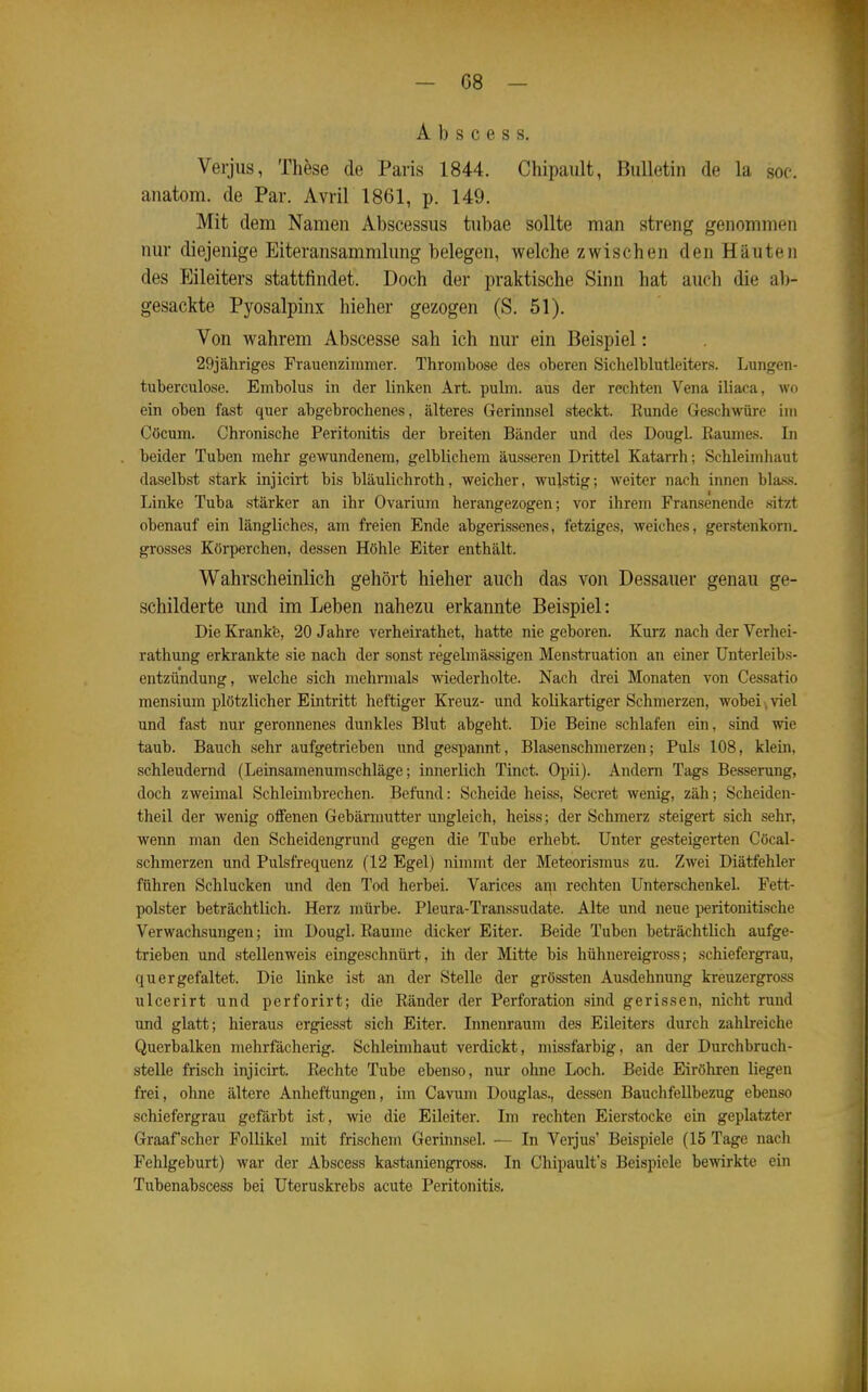 A b s c e s s. Verjus, These de Paris 1844. Chipault, Bulletin de la sof. anatom. de Par. Avril 1861, p. 149. Mit dem Namen Abscessus tubae sollte man streng genommen mir diejenige Eiteransammlimg belegen, welche zwischen den Häuten des Eileiters stattfindet. Doch der praktische Sinn hat auch die al)- gesackte Pyosalpinx hieher gezogen (S. 51). Von wahrem Abscesse sah ich nur ein Beispiel: 29jähriges Frauenzimmer. Thrombose des oberen öichelblutleiters. Lungen- tuberculose. Embolus in der linken Art. pulm. aus der rechten Vena iliaca, wo ein oben fast quer abgebrochenes, älteres Gerinnsel steckt. Bunde Geschwüre im Cöcum. Chronische Peritonitis der breiten Bänder und des Dougl. Raumes. In beider Tuben mehr gewundenem, gelblichem äusseren Drittel Katarrh; Schleimhaut daselbst stark injicirt bis bläulichroth, weicher, wujstig; weiter nach innen blas«. Linke Tuba stärker an ihr Ovarium herangezogen; vor ihrem Fransenende sitzt obenauf ein längliches, am freien Ende abgerissenes, fetziges, weiches, gerstenkorn. grosses Körperchen, dessen Höhle Eiter enthält. Wahrscheinlich gehört hieher auch das von Dessauer genau ge- schilderte und im Leben nahezu erkannte Beispiel: Die Krank'e, 20 Jahre verheirathet, hatte nie geboren. Kurz nach der Verhei- rathung erkrankte sie nach der sonst regelmässigen Menstruation an einer ünterleibs- entzündung, welche sich mehrmals wiederholte. Nach drei Monaten von Cessatio mensium plötzlicher Eintritt heftiger Kreuz- und kolikartiger Schmerzen, wobeie viel und fast nur geronnenes dunkles Blut abgeht. Die Beine schlafen ein, sind wie taub. Bauch sehr aufgetrieben und gespannt, Blasenschmerzen; Puls 108, klem, schleudernd (Leinsamenumschläge; innerlich Tinct. Opii). Andern Tags Besserung, doch zweimal Schleinibrechen. Befund: Scheide heiss, Secret wenig, zäh; Scheiden- theil der wenig offenen Gebärmutter ungleich, heiss; der Schmerz steigert sich sehr, wenn man den Scheidengrund gegen die Tube erhebt. Unter gesteigerten Cöcal- schmerzen und Pulsfrequenz (12 Egel) nimmt der Meteorismus zu. Zwei Diätfehler führen Schlucken und den Tod herbei. Varices ai^i rechten Unterschenkel. Fett- polster beträchtlich. Herz mürbe. Pleura-Transsudate. Alte und neue peritonitische Verwachsungen; im Dougl. Räume dickei' Eiter. Beide Tuben beträchtlich aufge- trieben und stellenweis eingeschnürt, ih der Mitte bis hühnereigross; schiefergrau, quer gefaltet. Die linke ist an der Stelle der grössten Ausdehnung kreuzergross ulcerirt und perforirt; die Ränder der Perforation sind gerissen, nicht rund und glatt; hieraus ergiesst sich Eiter. Innenraum des Eileiters durch zahlreiche Querbalken mehrfächerig. Schleimhaut verdickt, missfarbig, an der Durchbruch- stelle frisch injicirt. Rechte Tube ebenso, nur ohne Loch. Beide Eiröhren liegen frei, ohne ältere Anheftungen, im Cavum Douglas., dessen BauchfeUbezug ebenso schiefergrau gefärbt ist, wie die Eileiter. Im rechten Eierstocke ein geplatzter Graafscher Follikel mit frischem Gerinnsel. — In Verjus' Beispiele (15 Tage nach Fehlgeburt) war der Abscess kastaniengross. In Chipaulfs Beispiele bewirkte ein Tubenabscess bei Uteruskrebs acute Peritonitis.