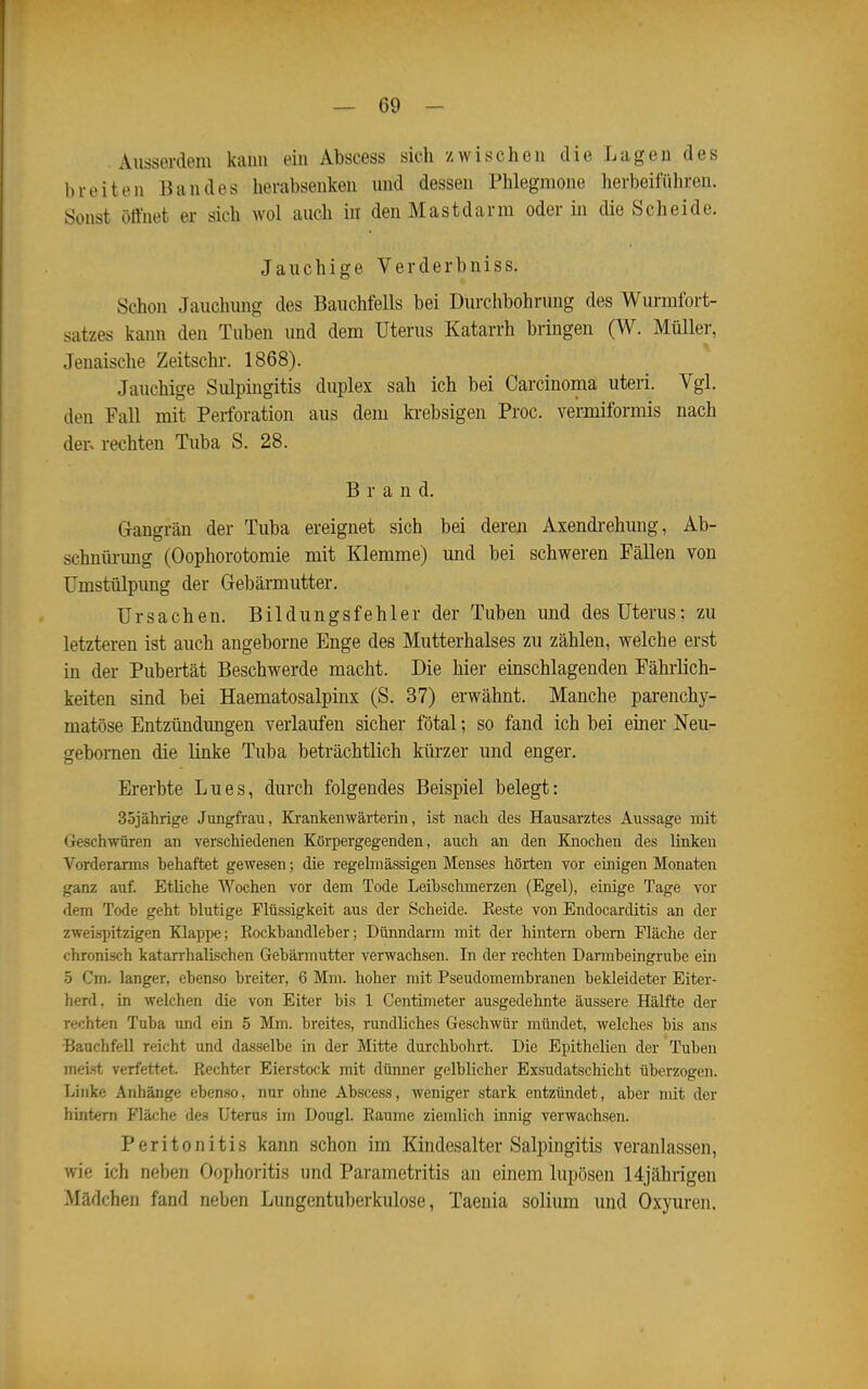 Ausserdem kann ein Abscess sich zwischen die Lagen des breiten Bandes herabsenken und dessen Phlegmone herbeiführen. Sonst öffnet er sich wol auch in den Mastdarm oder in die Scheide. Jauchige Verderbniss. Schon Jauchung des Bauchfells bei Durchbohrung des Wurmfort- satzes kaim den Tuben und dem Uterus Katarrh bringen 0^- Müller, Jenaische Zeitschr. 1868). Jauchige Sulpingitis duplex sah ich bei Carcinoma uteri. Vgl. den Fall mit Perforation aus dem krebsigen Proc. vermiformis nach der. rechten Tuba S. 28. Brand. Gangrän der Tuba ereignet sich bei deren Axendi-ehuug, Ab- schnürung (Oophorotomie mit Klemme) und bei schweren Fällen von ümstülpimg der Gebärmutter. Ursachen. Bildungsfehler der Tuben und des Uterus; zu letzteren ist auch angeborne Enge des Mutterhalses zu zählen, welche erst in der Pubertät Beschwerde macht. Die hier einschlagenden Fährüch- keiten sind bei Haematosalpinx (S. 37) erwähnt. Manche parenchy- matöse Entzündungen verlaufen sicher fötal; so fand ich bei einer Neu- gebomen die linke Tuba beträchtlich kürzer und enger. Ererbte Lues, durch folgendes Beispiel belegt: 3ojährige Jungfrau, Krankenwärterin, ist nach des Hausarztes Aussage mit Geschwüren an verschiedenen Körpergegenden, auch an den Knochen des linken Vorderarms behaftet gewesen; die regelmässigen Menses hörten vor einigen Monaten ganz auf. Etliche Wochen vor dem Tode Leibschmerzen (Egel), einige Tage vor dem Tode geht blutige Flüssigkeit aus der Scheide. Eeste von Endocarditis an der zweispitzigen Klappe; Rockbandleber; Dünndarm mit der hintern obem Fläche der chronisch katarrhalischen Gebärmutter verwachsen. In der rechten Darmbeingrube ein •5 Cm. langer, ebenso breiter, 6 Mm. hoher mit Pseudomembranen bekleideter Eiter- herd, in welchen die von Eiter bis 1 Centimeter ausgedehnte äussere Hälfte der rechten Tuba und ein 5 Mm. breites, rundliches Geschwür mündet, welches bis ans •Bauchfell reicht und dasselbe in der Mitte durchbohrt. Die Epithelien der Tuben meist verfettet. Rechter Eierstock mit dünner gelblicher Exsudatschicht überzogen. Linke Anhänge ebenso, nur ohne Abscess, weniger stark entzündet, aber mit der hintern Fläche des Uterus im Dougl. Räume ziemlich innig verwachsen. Peritonitis kann schon im Kindesalter Salpingitis veranlassen, wie ich neben Oophoritis und Parametritis an einem lupösen 14jährigen Mädchen fand neben Lungentuberkulose, Taenia solium und Oxyuren.