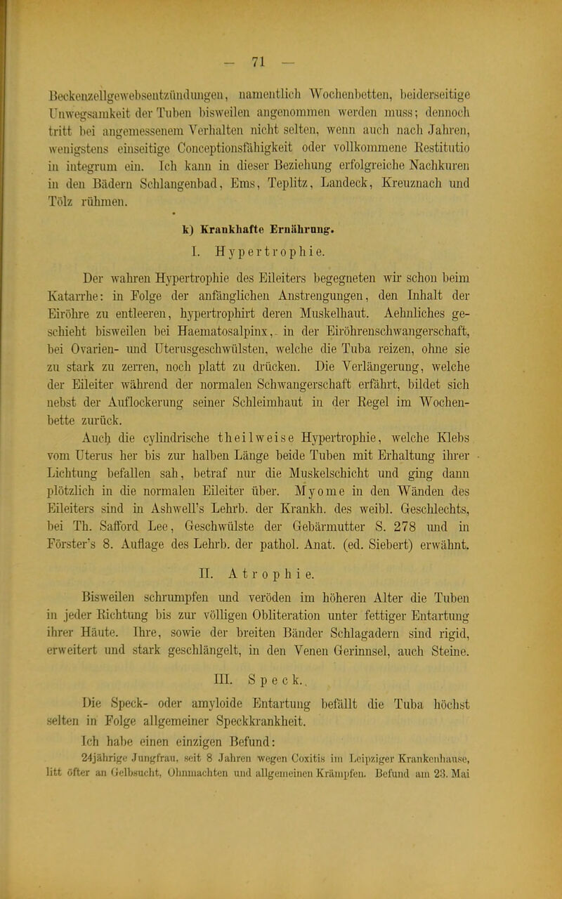 Beckenzellgewebsentziiiiilimgen, namentlich Woclienbetten, beiderseitige Unwegsamkeit der Tuben bisweilen angenommen werden m\m; dennocli tritt bei angemessenem Verhalten nicht selten, wenn auch nach Jahren, wenigstens einseitige Conceptionsfähigkeit oder vollkommene Kestitutio in integrum ein. Ich kann in dieser Beziehung erfolgreiche Naclikuren in den Bädern Schlangenbad, Ems, Teplitz, Landeck, Kreuznach und Tölz rühmen. k) Krankhafte Erniihrnug. 1. Hypertrophie. Der wahren Hypertrophie des Eileiters begegneten wii- schon beim Katarrhe: in Folge der anfänglichen Anstrengungen, den Inhalt der Eiröhre zu entleeren, hypertrophirt deren Muskelhaut. Aehnliches ge- schieht bisweilen bei Haematosalpinx,. in der Eiröhrenschwangerschaft, bei Ovarien- mid üterusgeschwülsten, welche die Tuba reizen, ohne sie zu stark zu zerren, noch platt zu di'ücken. Die Verlängerung, welche der Eileiter während der normalen Schwangerschaft erfährt, bildet sich nebst der Auflockerung seiner Schleimhaut in der Regel im Wochen- bette zurück. Auch die cyliudrische theilweise Hypertrophie, welche Klebs vom Uterus her bis zm* halben Länge beide Tuben mit Erhaltung ihrer Lichtung befallen sah, betraf nur die Muskelschicht und ging dann plötzlich in die normalen Eileiter über. Myome in den Wänden des Eileiters sind in Ashwell's Lehrb. der Krankh. des weibl. Geschlechts, bei Th. Safiford Lee, Geschwülste der Gebärmutter S. 278 imd in Förster's 8. Auflage des Lehrb. der pathol. Anat. (ed. Siebert) erwähnt. II. Atrophie. Bisweilen schrimipfen und veröden im höheren Alter die Tuben in jeder Richtring bis zur völligen Obliteration unter fettiger Entartung ihrer Häute. Ihre, sowie der breiten Bänder Schlagadern sind rigid, erweitert und stark geschlängelt, in den Venen Gerinnsel, auch Steine. in. Speck., Die Speck- oder amyloide Entartung befällt die Tuba höchst selten in Folge allgemeiner Speckkrankheit. Ich habe einen einzigen Befund: 24jähri{^e Jiinf^frau, soit 8 Jalireii wegen Coxitis im ]icii)zigev Kvankciiliiiuse, litt öfter an Gelb.suclit, Oliinuachten uml allgemeinen Krämpfen. Befund am 23. Mai