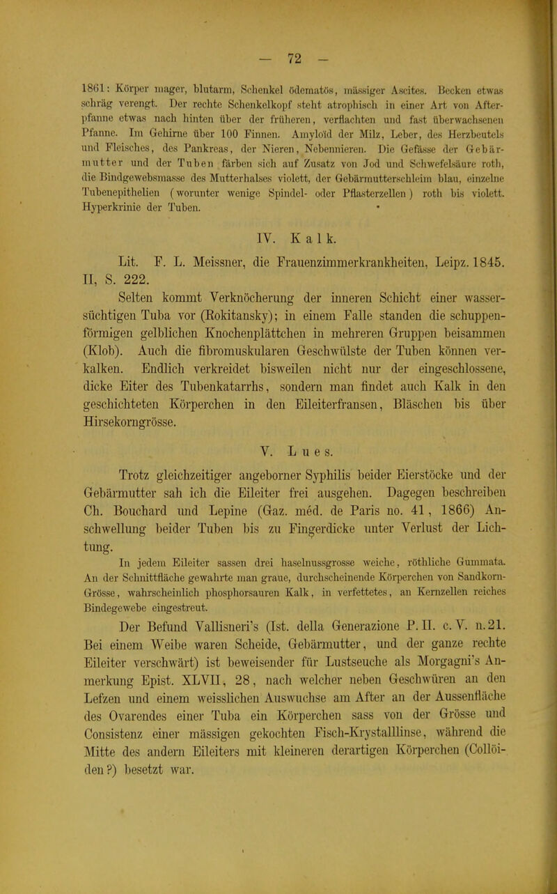 1861: Körper mager, blutarm, Sclieukel ödematös, mtoigcr Ascites. Becken etwas schräg verengt. Der reclite Schenkclkopf steht atrophisch in einer Art von After- pfanne etwas nach hinten über der früheren, verflachten und fast überwachsenen Pfanne. Im Gehirne über 100 Finnen. Amyloid der Milz, Leber, des Herzbeutels und Fleisches, des Pankreas, der Nieren, Nebennieren. Die Gefässe der Gebär- mutter und der Tuben färben sich auf Zusatz von Jod und Scliwefelsäure rotli, die Bindgewebsmasse des Mutterhalses violett, der Gebärmutterschleim blau, einzelne Tubenepithelien (worunter wenige Spindel- oder Pflasterzellen) roth bis violett. Hyperkrinie der Tuben. IV. Kalk. Lit. F. L. Meissner, die Fraiienzimmerkrankheiten, Leipz. 1845, II, S. 222. Selten kommt Verknöcherung der inneren Schicht einer wasser- süchtigen Tuba vor (Kokitansky); in einem Falle standen die schuppen- förmigen gelblichen Knochenplättchen in mehreren Gruppen beisammen (Klob). Auch die fibromuskulären Geschwülste der Tuben können ver- kalken. Endlich verkreidet bisweilen nicht nur der eingeschlossene, dicke Eiter des Tubenkatarrhs, sondern man findet auch Kalk m den geschichteten Körperchen in den Eileiterfi-ansen, Bläschen bis über Hirsekorngrösse. V. Lues. Trotz gleichzeitiger angeborner Syphilis beider Eierstöcke und der Gebärmutter sah ich die Eileiter frei ausgehen. Dagegen beschreiben Ch. Bouchard imd Lepine (Gaz. med. de Paris no. 41, 1866) An- schwellung beider Tuben bis zu Fingerdicke unter Verlust der Lich- timg. In jedem Eileiter sassen drei haselnussgrosse Aveiche, röthliche Gumniata. An der Schnittfläche gewahrte man graue, durchscheinende Körperchen von Sandkorn- Grösse, wahrscheinlich phosphorsauren Kalk, in verfettetes, an Kernzellen reiches Bindegewebe eingestreut. Der Befund Vallisneri's (Ist. della Generazione P.II. e.V. n.21. Bei einem Weibe waren Scheide, Gebärmutter, und der ganze rechte Eileiter verschwärt) ist beweisender für Lustseuche als Morgagni's An- merkung Epist. XLVII, 28, nach welcher neben Geschwüren an den Lefzen und einem weisslichen Auswüchse am After an der Aussenfläche des Ovarendes einer Tuba ein Körperchen sass von der Grösse und Consistenz einer massigen gekochten Fisch-KrystalUinse, während die Mitte des andern Eileiters mit kleineren derartigen Körperchen (Collöi- den?) besetzt war.