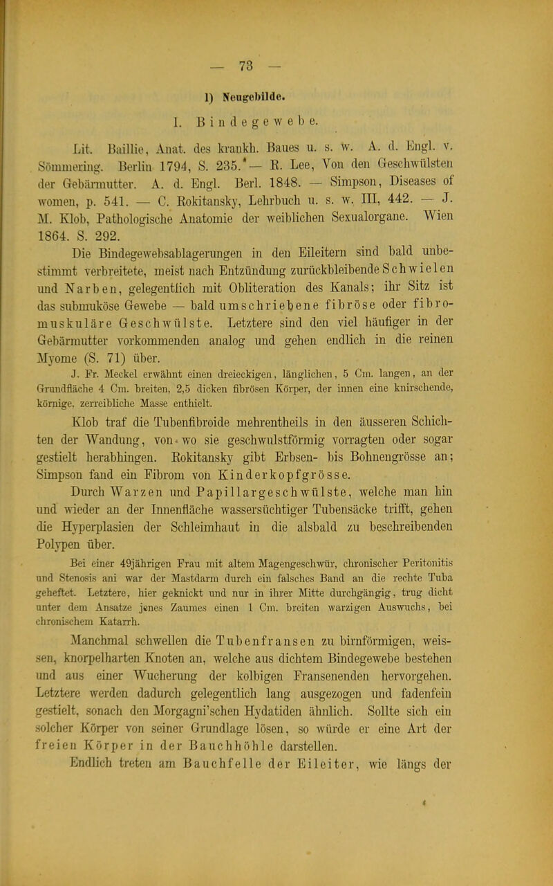 1) Nougebildc. 1. Bindegewebe. Lit. Baillio, Anat. des kiankh. Baues u. s. w. A. d. Engl. v. Sömiiiering. Berlin 1794, S. 235.*— K. Lee, Von den Geschwülsten der Gebännutter. A. d. Engl. Berl. 1848. — Simpson, Diseases of women, p. 541. — C. Kokitansky, Lehrbuch u. s. w. III, 442. — J. M. Klob, Pathologische Anatomie der weiblichen Sexualorgane. Wien 1864. S. 292. Die Bindegewebsablagerungen in den Eileitern sind bald unbe- stimmt verbreitete, meist nach Entzündung zurückbleibende Schwielen und Narben, gelegentlich mit Obliteration des Kanals; ihr Sitz ist das submiiköse Gewebe — bald umschriebene fibröse oder fibro- muskuläre Geschwülste. Letztere sind den viel häufiger in der Gebärmutter vorkommenden analog und gehen endlich in die reinen Myome (S. 71) über. J. Fr. Meckel erwähnt einen dreieckigen, länglichen, 5 Cm. langen, an der Grundfläche 4 Cm. breiten, 2,5 dicken fibrösen Körper, der innen eine knirschende, körpige, zerreibliche Masse enthielt. Klob traf die Tubenfibroide mehrentheils in den äusseren Schich- ten der Wandung, von • wo sie geschwiüstförmig vorragten oder sogar gestielt herabhingen. Kokitansky gibt Erbsen- bis Bohnengrösse an; Simpson fand ein Fibrom von Kinderkopfgrösse. Dm-ch Warzen und Papillargeschwülste, welche man hin und wieder an der Innenfläche wassersüchtiger Tubensäcke trifft, gehen die Hyperplasien der Schleimhaut in die alsbald zu beschreibenden Polvpen über. Bei einer 49jährigen Frau mit altem Magengeschwür, chronischer Peritonitis und Stenosis ani war der Mastdarm durch ein falsches Band an die rechte Tuba geheftet. Letztere, hier geknickt und nur in ihrer Mitte durchgängig, trug dicht unter dem Ansätze jenes Zaumes einen 1 Cm. breiten warzigen Auswuclis, bei chronischem Katarrh. Manchmal schwellen die Tubenfransen zu birnförmigen, weis- sen, knorpelharten Knoten an, welche aus dichtem Bindegewebe bestehen und aus einer Wucherung der kolbigen Eransenenden hervorgehen. Letztere werden dadurch gelegentlich lang ausgezogen und fadenfein gestielt, sonach den Morgagni'schen Hydatiden ähnlich. Sollte sich ein solcher Körper von seiner Grundlage lösen, so würde er eine Art der freien Körper in der Bauchhöhle darstellen. fJndlich treten am Bauchfelle der Eileiter, wie längs der