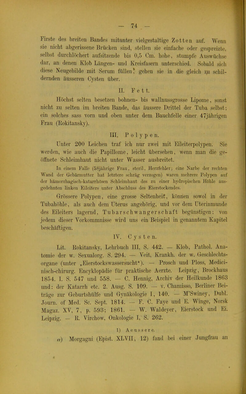 Firste des breiten Bandes mitunter vielgestaltige Zotten auf. Wenn sie nicht abgerissene Brücken sind, stellen sie einfache oder gespi-eiztc, selbst durchlöchert aufsitzende bis 0,5 Cm. hohe, stumpfe Auswüchse dar, an denen Klob Längen- und Kreisfasern unterschied. Sobald sicli diese Neugebilde mit Serum füllen ^ gehen sie in die gleich 'L}x schil- dernden äusseren Cysten über. n. Fett. Höchst selten besetzen bohnen- bis wallnussgrosse Lipome, sonst nicht zu selten im breiten Bande, das äussere Drittel der Tuba selbst: ein solches sass vorn und oben unter dem Bauchfelle einer 47jährigen Frau (Kokitansky). HL Polypen. Unter 200 Leichen traf ich nur zwei mit Eileiterpolypen. Sie werden, wie auch die Papillome, leicht übersehen, wenn man die ge- öfißiete Schleimhaut nicht unter Wasser ausbreitet. In einem Falle (58jährige Frau, steril, Herzfehler; eine Narbe der rechten Wand der Gebärmutter hat letztere schräg verzogen) waren mehrere Polypen auf der hämorrhagisch-katarrhösen Schleimhaut des zu einer hydropischen Höhle aus- gedehnten linken Eileiters unter Abschluss des Eierstockendes. Grössere Polypen, eine grosse Seltenheit, können sowol in der Tubahöhle, als auch dem Uterus angehörig, und vor dem Uterinmmide des Eileiters lagernd, TubarSchwangerschaft begünstigen: von jedem dieser Vorkommnisse wird uns ein Beispiel in genanntem Kapitel beschäftigen. IV. Cysten. Lit. Eokitansky, Lelu-buch III, S. 442. — Klob, Pathol. Ana- tomie der w. Sexualorg. S. 294. — Veit, Krankh. der w. Geschlechts- organe (unter „EierstocksWassersucht). — Presch und Ploss, Medici- nisch-chirurg. Encyklopädie für praktische Aerzte. Leipzig, Brockhaus 1854. I. S. 547 und 558. — C. Hemiig, Archiv der Heilkimde 1863 und: der Katarrh etc. 2. Ausg. S. 109. — v. Chamisso, Berliner Bei- träge zur Geburtshülfe und Gynäkologie I, 140. — M'Swiney, Dubl. Journ. of Med. Sc. Sept. 1814. — F. C. Faye und E. Winge, Norsk Magaz. XV, 7, p. 593; 1861. — W. Waldeyer, Eierstock und Ei. Leipzig. — R. Virchow, Onkologie I, S. 262. 1) A e u s s e r e. «) Morgagni (Epist. XLVII, 12) fand bei einer Jungfrau an