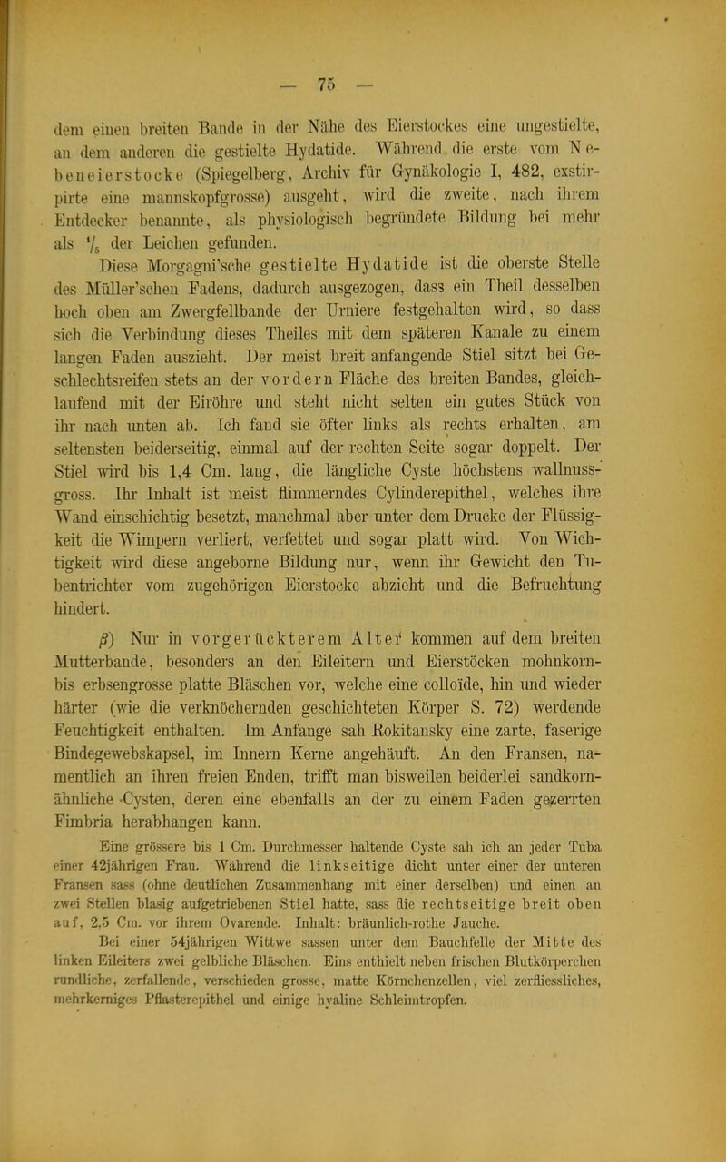 dem eiuen breiten Bande in der Nähe des Eierstockes eine ungestielte, an dem anderen die gestielte Hydatide. Während die erste vom Ne- beneierstocke (Spiegelherg, Archiv für Gynäkologie I, 482, exstir- pirte eine mannskopfgrosse) ausgeht, wird die zweite, nach ihrem Entdecker benannte, als physiologisch begründete Bildung bei mehr als Ys dßi Leichen gefunden. Diese Morgagni'sche gestielte Hydatide ist die oberste Stelle des Müller'schen Fadens, dadurch ausgezogen, das3 ein Theil desselben Iwch oben am Zwergfellbande der Urniere festgehalten wird, so dass sich die Verbindung dieses Tlieiles mit dem späteren Kanäle zu einem langen Faden auszieht. Der meist breit anfangende Stiel sitzt bei Ge- schlechtsreifen stets an der vordem Fläche des breiten Bandes, gleich- laufend mit der Eiröhre und steht nicht selten ein gutes Stück von ihr nach imten ab. Ich fand sie öfter links als rechts erhalten, am seltensten beiderseitig, einmal auf der rechten Seite sogar doppelt. Der Stiel wird bis 1,4 Cm. lang, die längliche Cyste höchstens wallnuss- gi-oss. Ihr Inhalt ist meist flimmerndes Cylinderepithel, welches ihre Wand einschichtig besetzt, manchmal aber imter dem Drucke der Flüssig- keit die Wimpern verliert, verfettet und sogar platt wird. Von Wich- tigkeit wii'd diese angeborne Bildung nur, wenn ihr Gewicht den Tu- bentrichter vom zugehörigen Eierstocke abzieht und die Befruchtung hindert. ß) Nur in vorgerückterem Altei' kommen auf dem breiten Mutterbande, besonders an den Eileitern und Eierstöcken raohnkorn- bis erbsengrosse platte Bläschen vor, welche eine colloide, hin und wieder härter (wie die verknöchernden geschichteten Körper S. 72) werdende Feuchtigkeit enthalten. Im Anfange sah Kokitansky eine zarte, faserige Bindegewebskapsel, im Innern Kerne angehäuft. An den Fransen, na- mentlich an ihren freien Enden, trifft man bisweilen beiderlei sandkorn- ähnliche -Cysten, deren eine ebenfalls an der zu einem Faden gezerrten Fimbria herabhangen kann. Eine grössere bis 1 Cm. Durchmesser haltende Cyste sah ich an jeder Tuba einer 42jährigen Frau. Während die linkseitige dicht unter einer der unteren Fransen sass (ohne deutlichen Zusammenhang mit einer derselben) und einen an zwei Stellen blasig aufgetriebenen Stiel hatte, sass die rechtseitige breit oben auf, 2,5 Cm. vor ihrem Ovarende. Inhalt: bräunlich-rothe Jauche. Bei einer 54jährigen Wittwe sassen unter dem Bauchfelle der Mitte des linken Eileiters zwei gelbliche Bläschen. Eins enthielt neben frischen Blutkörperchen rundliche, zerfallende, verschieden grosse, matte Körnchenzellcn, viel zeifiiessliches, mehrkemiges Pflasterepithel und einige hyaline Schlehntropfen.