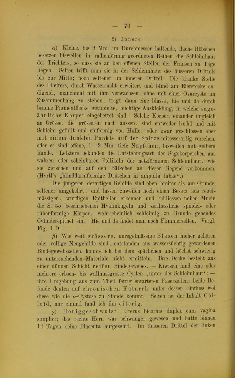 I - 76 ~ 2) Innere. a) Kleine, bis 3 Mm. im Durchmesser haltende, flache Bläschen besetzen bisweilen in radienförmig geordneten Reihen die Schleimhaut des Trichters, so dass sie an den offenen Stellen der Fransen zu Tage liegen. Selten trifft man sie in der Schleimhaut dies äusseren Drittels bis zur Mitte; noch seltener im inneren Drittel. Die kranke Stelle des Eileiters, durch Wassersucht erweitert und blind am Eierstocke en- digend, manchmal mit ihm verwachsen, ohne mit einer Ovarcyste im Zusammenhang zu stehen, trägt dann eine blasse, hie und da durch braune Pigmentflecke getüpfelte, buchtige Auskleidung, in welche sago- ähnliche Körper eingebettet sind. Solche Körper, einander ungleich an Grösse, die grösseren nach aussen, sind entweder hohl und mit Schleim gefüllt und einförmig von Hülle, oder zwar geschlossen aber mit einem dunklen Punkte auf der Spitze mitesserartig versehen, oder es sind offene, 1—2 Mm. tiefe Näpfchen, bisweilen mit gelbem Rande. Letztere bekunden die Entstehungsart der Sagokörperchen aus wahren oder scheinbaren Follikeln der netzförmigen Schleimhaut, wie sie zwischen und auf den Bälkchen an dieser Gegend vorkommen. (Hyrtl's „blinddarmförmige Drüschen in ampulla tubae.) Die jüngeren derartigen Gebilde sind oben breiter als am Grunde, seltener umgekehrt, und lassen zuweilen noch einen Besatz aus regel- mässigen, würfligen Epithelien erkennen und schliessen neben Mucin die S. 55 beschriebenen Hyalinkugeln und zerfliessliche spindel- oder rübenförmige Körper, wahrscheinlich schleimig zu Grunde gehendes Cylinderepithel ein. Hie und da findet man noch Flimmerzellen. Vergl. Fig. ID. ß) Wie weit grössere, imregelmässige Blasen hieher gehören oder völlige Neugebilde sind, entstanden aus wassersüchtig gewordenen Bindegewebszellen, konnte ich bei dem spärlichen imd höchst schwierig zu untersuchenden Materiale nicht ermitteln. Ihre Decke besteht aus einer dünnen Schicht reifen Bindegewebes. — Kiwisch fand eine oder mehrere erbsen- bis wallnussgrosse Cysten „unter der Schleimhaut; — ihre Umgebung aus zum Theil fettig entarteten Faserzellen: beide Be- funde deuten auf chronischen Katarrh, unter dessen Einfluss wol diese wie die «-Cystose zu Stande kommt. Selten ist der Inhalt C o 1- lo'id, nur einmal fand ich ihn eiterig. y) Honiggeschwulst. Uterus bicornis duplex cum vagina simplici; das rechte Horn war schwanger gewesen und hatte bimien