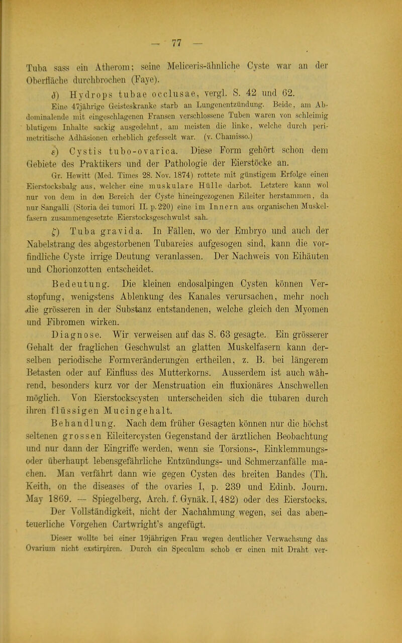 Tuba sass ein Atherom; seine Melieeris-ähnliche Cyste war an der Obertiilelie durchbrochen (Faye). ö) Hydrops tubae occlusae, vergl. S. 42 und 62. Eine 47jiihrige Geisteskranke starb an Lungenentzündung. Beide, am Al)- doniinalende mit eingeschlagenen Fransen verschlossene Tuben waren von schleimig blutigem Inhalte sackig ausgedehnt, am meisten die linke, welche durch peri- mctritische Adhäsionen erheblich gefesselt war. (v. Chamisso.) f) Cystis tubo-ovarica. Diese Form gehört schon dem Gebiete des Praktikers und der Pathologie der Eierstöcke an. Gr. Hewitt (Med. Times 28. Nov. 1874) rottete mit günstigem Erfolge einen Eierstocksbalg aus, welcher eine muskuläre Hülle darbot. Letztere kann wol nur von dem in den Bereich der Cyste hineingezogenen Eileiter herstammen, da nur Sangalli (Storia dei tumori II. p.220) eine im Innern aus organischen Muskel- fasern zusammengesetzte Eierstocksgeschwulst sah. Tuba gravi da. In Fällen, wo der Embryo und auch der Nabelstrang des abgestorbenen Tubareies aufgesogen sind, kann die vor- findliche Cyste irrige Deutmig veranlassen. Der Nachweis von Eihäuten imd Chorionzotten entscheidet. Bedeutung. Die klemen endosalpingen Cysten können Ver- stopfung, wenigstens Ablenkimg des Kanales verursachen, mehr noch ,die grösseren in der Substanz entstandenen, welche gleich den Myomen imd Fibromen wii'ken. Diagnose. Wir verweisen auf das S. 63 gesagte. Ein grösserer Gehalt der fi'aglichen Geschwulst an glatten Muskelfasern kann der- selben periodische Formveränderimgen ertheilen, z. B. bei längerem Betasten oder auf Einfluss des Mutterkorns. Ausserdem ist auch wäh- rend, besonders kiu'z vor der Menstruation ein fluxionäres Anschwellen möglich. Von Eierstockscysten unterscheiden sich die tubaren dm-ch ihren flüssigen Mucingehalt. Behandlung. Nach dem früher Gesagten können nur die höchst seltenen grossen Eileitercysten Gegenstand der ärztlichen Beobachtmig imd nur darm der Eingriffe werden, weim sie Torsions-, Einklemmungs- oder überhaupt lebensgefähi'liche Entzündungs- und Schmerzanfälle ma- chen. Man verfährt dann wie gegen Cysten des breiten Bandes (Th. Keith, on the diseases of the ovaries I, p. 239 und Edinb. Journ. May 1869. — Spiegelberg, Arch. f. Gynäk. 1,482) oder des Eierstocks. Der Vollständigkeit, nicht der Nachahmung wegen, sei das aben- teuerliche Vorgehen Cai-twright's angefügt. Dieser wollte bei einer 19jährigen Frau wegen deutlicher Verwachsung das Ovarium nicht exatirpiren. Durch ein Speculum schob er einen mit Draht ver-
