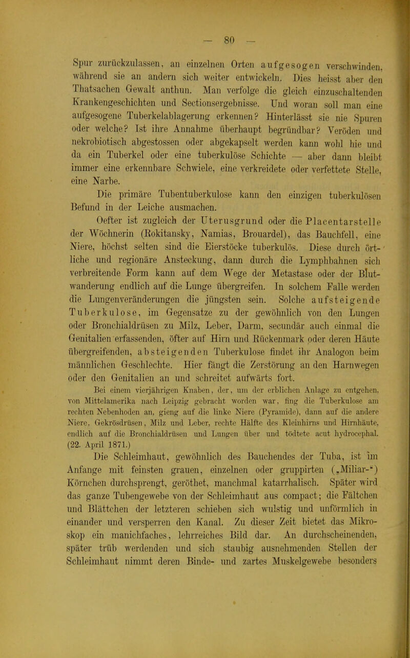 Spur zurückzulassen, an einzelnen Orten aufgesogen verschwinden, während sie an andern sich weiter entwickeln. Dies heisst aber den Thatsachen Gewalt anthun. Man verfolge die gleich einzuschaltenden Krankengeschichten und Sectionsergebnisse. Und woran soll man eine aufgesogene Tuberkelablagerung erkennen? Hinterlässt sie nie Spuren oder welche? Ist ihre Annahme überhaupt begründbar? Veröden und nekrobiotisch abgestossen oder abgekapselt werden kann wohl hie und da ein Tuberkel oder eine tuberkulöse Schichte — aber dann bleibt immer eine erkennbare Schwiele, eine verkreidete oder verfettete Stelle, eine Narbe. Die primäre Tubentuberkulose kann den einzigen tuberkulösen Befund in der Leiche ausmachen. Oefter ist zugleich der üterusgrund oder die Placentarstelle der Wöchnerin (Eokitansky, Namias, Brouardel), das Bauchfell, eine Niere, höchst selten sind die Eierstöcke tuberkulös. Diese dm-ch ört- liche und regionäre Ansteckung, dann durch die Lymphbahnen sich verbreitende Form kann auf dem Wege der Metastase oder der Blut- wanderung endlich auf die Lunge übergreifen. In solchem FaUe werden die Lungenveränderungen die jüngsten sein. Solche aufsteigende Tuberkulose, im Gegensätze zu der gewöhnlich von den Lungen oder Bronchialdrüsen zu Milz, Leber, Darm, secundär auch einmal die Genitalien erfassenden, öfter auf Hirn und Rückenmark oder deren Häute tibergreifenden, absteigenden Tuberkulose findet ihr Analogon beim männlichen Geschlechte. Hier fängt die Zerstörung an den Harnwegen oder den Genitalien an und schreitet aufwärts fort. Bei einem vierjährigen Knaben, der, um der erbliclien Anlage zu entgehen, von Mittelamerika nach Leipzig gebracht worden war, fing die Tuberkulose am rechten Nebenhoden an, gieng auf die linke Niere (Pyramide), dann auf die andere Niere. Gekrösdrüsen, Milz und Leber, rechte Hälfte des Kleinhirns und Hirnhäute, endlich auf ilie Bronchialdrüsen und Ijungen über und tödtete acut liydroceplial. (22. April 187L) Die Schleimhaut, gewöhnlich des Bauchendes der Tuba, ist im Anfange mit feinsten grauen, einzelnen oder gruppirten Miliar-) Körnchen durchsprengt, geröthet, manchmal katarrhalisch. Später wird das ganze Tubengewebe von der Schleimhaut aus compact; die Fältchen und Blättchen der letzteren schieben sich wulstig und unförmlich in einander und versperren den Kanal. Zu dieser Zeit bietet das Mikro- skop ein manichfaches, lehrreiches Bild dar. An durchscheinenden, später trüb werdenden und sich staubig ausnehmenden Stellen der Schleimhaut nimmt deren Binde- und zartes Muskelgewebe besonders