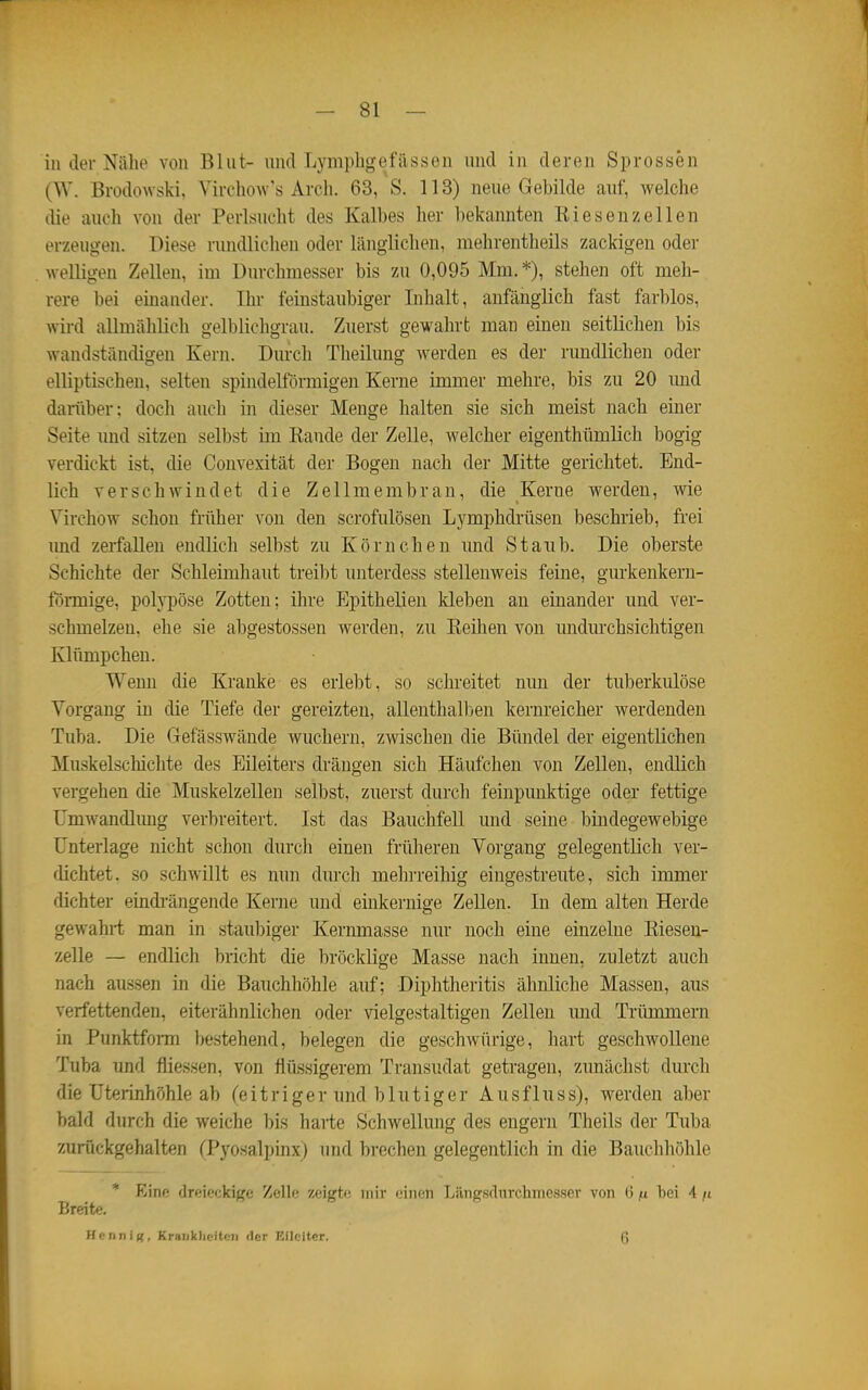in der Nähe von Blut- und Lympli«-efiissen und in deren Sprossen (W. Brodowski, Virchow's Arcli. 63, S. 113) neue Gebilde auf, welclie die auch von der Perlsucht des Kalbes her bekannten Kiesenzeilen erzengen. Diese rundlichen oder länglichen, niehrentheils zackigen oder welligen Zellen, im Durchmesser bis zu 0,095 Mm. *), stehen oft meh- rere bei einander. Ihr feinstanbiger Inhalt, anfänglich fast farblos, wii-d allmählich gelblichgrau. Zuerst gewahi-t man einen seitlichen bis wandständigen Kern. Durch Theilung werden es der rundlichen oder elliptischen, selten spindelförmigen Kerne immer mehre, bis zu 20 mid darüber: doch auch in dieser Menge halten sie sich meist nach einer Seite imd sitzen selbst im Rande der Zelle, welcher eigenthtimlich bogig verdickt ist, die Convexität der Bogen nach der Mitte gerichtet. End- lich verschwindet die Zellmembran, die Kerne werden, wie Virchow schon früher von den scrofulösen Lymphdrüsen beschrieb, frei imd zerfallen endlich selbst zu Körnchen und Staub. Die oberste Schichte der Schleimhaut treibt unterdess stellenweis feine, gurkenkern- fbrmige, polypöse Zotten; ihre Epithelien kleben an einander und ver- schmelzen, ehe sie abgestossen werden, zu Reihen von undurchsichtigen Klümpchen. Wenn die Kranke es erlebt, so schreitet nun der tuberkulöse Vorgang in die Tiefe der gereizten, allenthalljen kernreicher werdenden Tuba. Die Gefässwände wuchern, zwischen die Bündel der eigentlichen Muskelschichte des Eileiters drängen sich Häufchen von Zellen, endlich vergehen die Muskelzellen selbst, zuerst durch feinpunktige oder fettige ümwandlimg verbreitert. Ist das Bauchfell und seine bindegewebige Unterlage nicht schon durcli einen früheren Vorgang gelegentlich ver- dichtet, so schwillt es nun durch mehrreihig eingestreute, sich immer dichter eindi-ä)igende Kerne und einkernige Zellen. In dem alten Herde gewahi-t man in staubiger Kernmasse nur noch eine einzelne Rieseu- zelle — endlich bricht die bröcklige Masse nach innen, zuletzt auch nach aussen in die Bauchhöhle auf; Diphtheritis ähnliche Massen, aus verfettenden, eiterähnlichen oder vielgestaltigen Zellen und Trümmern in Punktfoim bestehend, belegen die geschwürige, hart geschwollene Tuba und fliessen, von flüssigerem Transudat getragen, zimächst durch die Uterinhöhle ab (eitriger und blutiger Ausfluss), werden aber bald durch die weiche bis harte Schwellung des engern Theils der Tuba zurückgehalten (Pyosalpinx) und brechen gelegentlich in die Bauchhöhle * Eine dreieckige Zolle zeigte mir einen Liingsclurchmesser von 6 /u bei 4 /i Breite. H € ri ri i K . KrauklieitcJi der Eileiter. G
