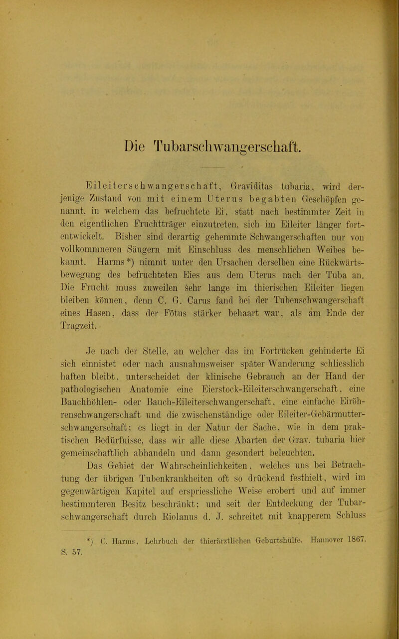 Die Tubarscliwangerschaft. Eileiterschwangerschaft, Graviditas tubaria, wird der- jenige Zustand von mit einem Uterus begabten Geschöpfen ge- nannt, in welchem das befruchtete Ei, statt nach bestimmter Zeit in den eigentlichen Fruchtträger einzutreten, sich im Eileiter länger fort- entwickelt. Bisher sind derartig gehemmte Schwangerschaften nur von vollkonmineren Säugern mit Einschluss des menschlichen Weibes be- kannt. Harms *) nimmt unter den Ursachen derselben eine Kückwärts- bewegung des befruchteten Eies aus dem Uterus nach der Tuba an. Die Frucht muss zuweilen Sehr lange im thierischen Eileiter liegen bleiben können, denn C. G. Carus fand bei der Tubenschwangerschaft eines Hasen, dass der Fötus stärker behaart war, als am Ende der Tragzeit. Je nach der Stelle, an welclier das im Fortrücken gehinderte Ei sich einnistet oder nach ausnahmsw eiser später Wanderung schliesslich haften bleibt, unterscheidet der klinische Gebrauch an der Hand der pathologischen Anatomie eine Eierstock-Eileiterschwangerschaft, eine Bauchhöhlen- oder Bauch-PJileiterschwangerschaft, eine einfache Eiröh- renschwangerschaft und die zwischenständige oder Eileiter-Gebännutter- schwangerschaft; es liegt in der Natur der Sache, wie in dem prak- tischen Bedürfnisse, dass wir alle diese Abarten der Grav. tubaria hier gemeinschaftlich abhandeln und dann gesondert beleuchten. Das Gebiet der Wahrscheinlichkeiten, welches uns bei Betrach- tung der übrigen Tubenkrankheiten oft so drückend festhielt, Avird im gegenwärtigen Kapitel auf erspriessliche Weise erobert und auf immer bestimmteren Besitz beschränkt; und seit der Entdeckung der Tubar- schwangerschaft durch Eiolanus d. J. schreitet mit knapperem Schluss *) C. Harms, Lehrbuch der thieriirztlichen Geburtshülfe. Hannover 1867. S. 57.