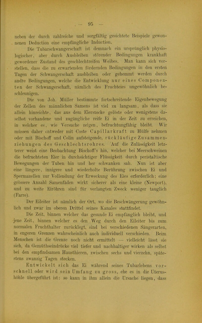 neben der ilurcli /alilreielie und sorgfilltio- (vesiclitete Beispiele gewon- nenen Deduction eine empfängliche Inductioii. Die Tubarsehwangevscluift ist demnaeli ein ursprünglich ])hysio- logischer. aber durch Ausbleiben störendei- Bedingungen krankhaft gewordener Zustand des geschlechtreifen Weibes. Man kann sich vor- stellen, dass die zu erwartenden fördernden Bedingungen in den ersten Tagen der Schwangerschaft ausbleiben oder gehemmt werden durch andle Bedingungen, welche die Entwicklung nur eines Componen- ten der Schwangerschaft, nämlich des Fruchteies ungewöhnlich be- schleunigen. Die von Joh. Müller bestimmte fortschreitende Eigenbewegung der Zellen des männlichen Samens ist viel zu langsam, als dass sie allein hinreichte, das aus dem Eierstocke gelöste oder wenigstens da- sell)st vorhandene und zugängliche reife Ei in der Zeit zu erreichen, in welcher es. wie Versuche zeigen, befruchtungfähig bleibt. Wir müssen daher entweder mit Coste C a p 111 a r k r a f t zu Hülfe nehmen oder mit Bischoff und Colin aufsteigende, rückläufige Zusammen- ziehungen des Greschlechtsrohres. Auf die Zulässigkeit letz- terer weist eine Beobachtung Bischoff's hin, welcher bei Meerschweinen die befrachteten Eier in durchsichtiger Flüssigkeit durch peristaltische Bewegimgen der Tuben hin und her schwanken sah. Nun ist aber eine längere, innigere und wiederholte Berührung zwischen Ei und Spermazellen zur Vollendung der Erweckung des Eies erforderlich; eine grössere Anzahl Samenfäden wirkt sicherer als eine kleine (Newport), und zu weite Eiröhren sind für verlangten Zweck weniger tauglich (Farre). Der Eileiter ist nämlich der Oit, wo die Beschwängerung gewöhn- lich und zwar im oberen Drittel seines Kanales stattfindet. Die Zeit, binnen welcher das gesunde Ei empfänglich bleibt, und jene Zeit, binnen welcher es den Weg durch den Eileiter bis zum normalen Fruchthalter zurücklegt, sind bei verschiedenen Säugerarten, in engeren Grenzen wahrscheinlich auch individuell verschieden. Beim Menschen ist die Grenze noch nicht ermittelt — vielleicht lässt sie sich, da Gemüthseindrücke viel tiefer und nachhaltiger wirken als selbst bei den empfindsamen Hausthieren, zwischen sechs und vierzehn, späte- stens zwanzig Tagen stecken. f]ntwickelt sich das Ei während seines Tubarlebens vor- schnell oder wird sein Umfang zu gross, ehe es in die Uterus- höhle übergeführt ist: so kanii in ihm allein die Uisache liegen, dass