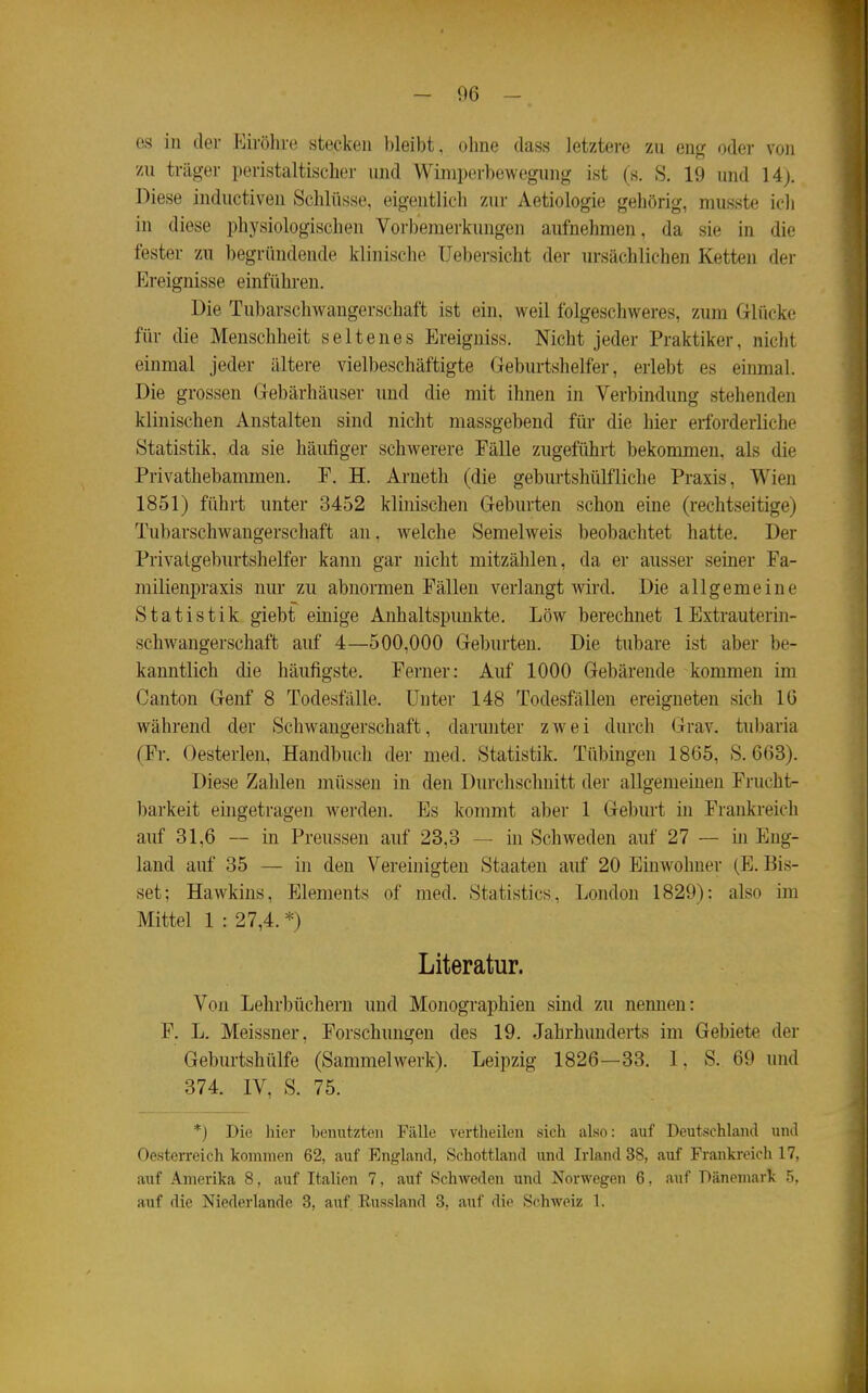 es in der Eirölire stecken l)leibt, ohne dass letztere zn eng oder von zu träger peristaltischer und Wimperbewegung ist (s. S. 19 und 14j. Diese inductiven Schlüsse, eigentlich zur Aetiologie gehörig, musste ich in diese physiologischen Vorbemerkungen aufnehmen, da sie in die fester zu begründende klinische Uebersicht der ursächlichen Ketten der Ereignisse einführen. Die Tubarschwaugerschaft ist ein, weil folgeschweres, zum Glücke für die Menschheit seltenes Ereigniss. Nicht jeder Praktiker, nicht einmal jeder ältere vielbeschäftigte Geburtshelfer, erlebt es einmal. Die grossen Gebärhäuser und die mit ihnen in Verbindung stehenden klinischen Anstalten sind nicht massgebend für die hier erforderliche Statistik, da sie häufiger schwerere Fälle zugeführt bekommen, als die Privathebammen. F. H. Arneth (die geburtshülfliche Praxis, Wien 1851) führt unter 3452 klinischen Geburten schon eine (rechtseitige) Tubarschwaugerschaft an, welche Semelweis beobachtet hatte. Der Privatgeburtshelfer kann gar nicht mitzählen, da er ausser seiner Fa- milienpraxis nur zu abnormen Fällen verlangt wird. Die allgemeine Statistik giebt einige Anhaltspunkte. Low berechnet 1 Extrauterin- schwangerschaft auf 4—500,000 Geburten. Die tubare ist aber be- kanntlich die häufigste. Ferner: Auf 1000 Gebärende kommen im Canton Genf 8 Todesfälle. Unter 148 Todesfällen ereigneten sich 10 während der Schwangerschaft, darunter zwei durch Grav. tubaria (Fr. Oesterlen, Handbuch der med. Statistik. Tübingen 1865, S. 663). Diese Zahlen müssen in den Durchschnitt der allgemeinen Frucht- l)arkeit eingetragen werden. Es kommt aber 1 Geburt in Frankreich auf 31,6 — in Preussen auf 23,3 — in Schweden auf 27 — in Eng- land auf 35 — in den Vereinigten Staaten auf 20 Einwohner (E. Bis- set; Hawkins, Elements of med. Statistics, London 1829); also im Mittel 1 : 27,4. *) Literatur. Von Lehrbüchern und Monographien sind zu nennen: F. L. Meissner, Forschungen des 19. Jahrhunderts im Gebiete der Geburtshülfe (Sammelwerk). Leipzig 1826—33. I, S. 69 und 374. IV, S. 75. *) Die hier benutzten Fälle vertheilen sich also: auf Deutschland und Oesterreich kommen 62, auf England, Schottland und Irland 38, siuf Frankreich 17, auf Amerika 8, auf Italien 7, auf Schweden und Norwegen 6. auf Dänemark 5. auf die Niederlande 3, auf Eussland 3, auf die Schweiz 1.