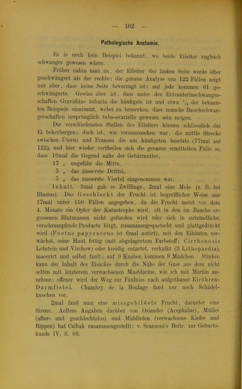 Pathologische Anatomie. Es is noch kein Beispiel l)eicaiint. wo beide Eileiter zugleicli schwanger gewesen wäreji. Früher nahm man an, der Kileiter der linken Seite werde öfter geschwängert als der rechte; die genaue Analyse von 122 Fällen zeigt mir aber, dass keine Seite bevorzugt ist: auf jede kommen 61 ge- schwängerte. Gewiss aber ist, dass unter den Extrauterinschwanger- schaften Graviditas tubaria die häufigste ist und etwa der bekann- ten Beispiele einnimmt, wobei zu bemerken, dass manche Bauchschwan- gerschaften ursprünglich tubo-ovarielle gewesen sein mögen. Die verschiedensten Stellen des Eileiters können schliesslich das Ei beherbergen; doch ist, wie vorauszusehen war, die mittle Strecke zwischen Uterus und Fransen die am häufigsten besetzte (77mal aut 122), und hier wieder vertheilen sich die genauer ermittelten Fälle so. dass lOmal die Gegend nahe der Gebärmutter, 17 , ungefähr die Mitte, 5 „ das äusserste Drittel, 5 „ das äusserste Viertel eingenommen war. Inhalt. 3mal gab es ZwilKnge, 2mal eine Mole (z. B. bei Blasius). Das Geschlecht der Frucht ist begreiflicher Weise nur 17mal unter 150 Fällen angegeben, da die Frucht meist vor dem 4. Monate ein Opfer der Katastrophe wii'd, oft in den im Bauche er- gossenen Blutmassen nicht gefunden wird oder sich in entzündliche, verschnimpfende Producte birgt, zusammengequetscht mid plattgedrückt wird (Poetus papyraccus ist 6mal notirt), mit den Eihäuten ver- wächst, seine Haut fettig (mit abgelagertem Farbstoff: Cirrhonosis Lobstein und Virchow) oder kreidig entartet, verkalkt (3 Lithopaedia). macerirt und selbst fault; auf 9 Knaben kommen 8 Mädchen. Stinken kann der Inhalt des Eisackes durch die Nähe der Gase aus dem nicht selten mit letzterem verwachsenen Mastdarme, wie ich mit Martm an- nehme; offener wird der Weg zur Fäuluiss nach aufgethaner Eiröhren- Darmfistel. Chambry de la Boulage fand nur noch Schädel- knochen vor. 2mal fand man eine missgebildete Frucht, darunter eine Sirene. Aeltere Angaben darüber von Oslander (Acephalus), Müllei- (after- und geschlechtslos) und Middleton (verwachsene Kiefer und Eippen) hat Czihak zusammengestellt: v. Scanzoni's Beiti-. zur Gebm-ts- kimde IV, S. 86.