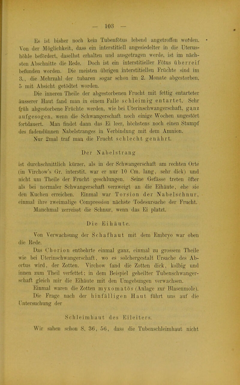 — loa — * Es ist bisher noeii kein Tubeiifötus lebend luigetrorten Avofdeii. • Von der Möglichkeit, dass ein interstitiell angesiedelter in die Uterus- höhle betordert, daselbst erhalten und ausgetragen werde, ist im näch- sten Abschnitte die Kede. Doch ist ein interstitieller Fötus überreif befunden worden. Die meisten übrigen interstitiellen Früchte sind im 3., die Mehrzahl der tubaren sogar schon im 2. Monate abgestorben, 5 mit Absicht getödtet worden. Die inneren Theile der abgestorbenen Frucht mit fettig entarteter äusserer Hant fand man in einem Falle schleimig entartet. Sein- früh abgestorbene Früchte werden, wie bei Utermschwangerschaft, ganz aufgesogen, wenn die Schwangerschaft noch einige Wochen ungestört fortdauert. Man findet dann das Ei leer, höchstens noch einen Stumpf des fadendüimen Nabelstranges in Verbindung mit dem Amnion. Nur 2mal traf mau die Frucht schlecht genährt. Der N a b e 1 s t r a n g ist dm-chschnittlich kürzer, als in der Schwangerschaft am rechten Orte (in Vii'chow's Gr. interstit. war er nur 10 Cm. lang, sehr dick) und nicht nm Theile der Frucht geschlungen. Seine Gefässe treten öfter als bei normaler Schwangerschaft verzweigt an die Eihäute, ehe sie den Kuchen erreichen. Einmal war Torsion der Nabelschnur, einmal ihre zweimalige Compression nächste Todesursache der Frucht. Manchmal zerreisst die Schnur, wenn das Ei platzt. Die Eihäute. Von Verwachsung der Schaf haut mit dem Embryo war oben die Kede. Das Chorion entbehrte einmal ganz, einmal zu grossem Theile wie bei Uterinschwangerschaft, wo es solchergestalt Ursache des Ab- ortus wird, der Zotten. Virchow fand die Zotten dick, kolbig und innen zum Theil verfettet; in dem Beispiel geheilter Tubenschwanger- schaft gleich mir die Eihäute mit den Umgebungen verwachsen. Einmal waren die Zotten myxomatös (Anlage zur Blasenmole). Die Frage nach der hinfälligen Haut füln-t uns auf die (Untersuchung der Schleimhaut des Eileiters. Wir sahen schon S, 36, 56, dass die Tubenschleimliaut nicht