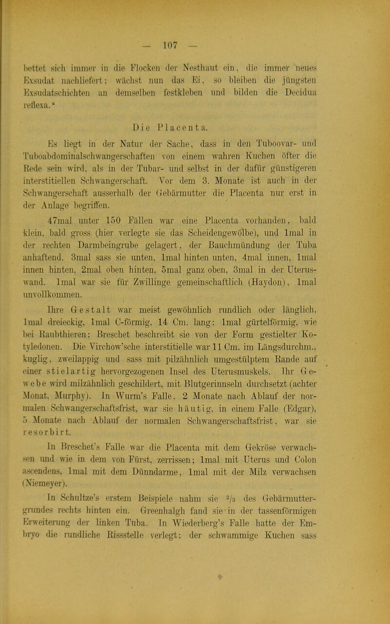 liettet sich inmior in die Flockoii der Nesthaut ein. die immer neues Exsudat nachliefert; wächst lum das Ei, so bleiben die jüngsten Exsudatschichten an demselben festkleben und bilden die Decidua retiexa. Die Piacenta. Es liegt in der Natur der Sache, dass in den Tuboovar- und Tuboabdominalschwangerschaften von einem wahren Kuchen öfter die Kede sein wird, als in der Tubar- und selbst in der dafür günstigeren interstitiellen Schwangerschaft. Vor dem 3. Monate ist auch in der Schwangerschaft ausserhalb der (jlebärmutter die Placenta nur erst in der Anlage begriffen. 47mal unter 150 Fällen war eine Placenta vorhanden, bald klein, bald gross (hier verlegte sie das Scheidengewölbe), und Imal in der rechten Darmbeingrube gelagert, der Bauchmündung der Tuba anhaftend. 3mal sass sie unten, Imal hinten unten, 4mal innen, Inial innen hinten, 2mal oben hinten, 5mal ganz oben, 3mal in der Uterus- wand. Imal war sie füi' Zwillinge gemeinschaftlich (Haydon), Imal imvollkommen. Ihi-e Gestalt war meist gewöhnlich rundlich oder länglich. Imal di-eieckig, Imal C-förmig, 14 Cm. lang; Imal gürtelförmig, wie bei Raubthieren; Breschet beschreibt sie von der Form gestielter Ko- tyledonen. Die Virchow'sche interstitielle war 11 Cm. im Längsdurchm.. kuglig, zweilappig und sass mit pilzähnlich umgestülptem Rande auf einer stiel artig hervorgezogenen Insel des Uterusmuskels. Ihr Ge- webe wird milzähnlich geschildert, mit Blutgerinnselu durchsetzt (achter Monat. Murphy). In Wurm's Falle, 2 Monate nach Ablauf der nor- malen Schwaugerschaftsfrist, war sie häutig, in einem Falle (Edgar), 5 Monate nach Ablauf der normalen Schwangerschaftsfrist, war sie resorbirt. In Breschet's Falle war die Placenta mit dem Gekröse verwach- sen und wie in dem von Fürst, zerrissen; Imal mit Uterus und Colon ascendens, Imal mit dem Dünndarme, Imal mit der Milz verwachsen (Niemeyerj. In Schultze's erstem Beispiele nahm sie ^/s des Gebärmutter- gnmdes rechts hinten ein. Greenhalgh fand sie in der tassenförmigen Erweitmmg der linken Tuba. In Wiederberg's Falle hatte der Em- bryo die randiiche Rissstelle vei-legt; der schwammige Kuchen sass