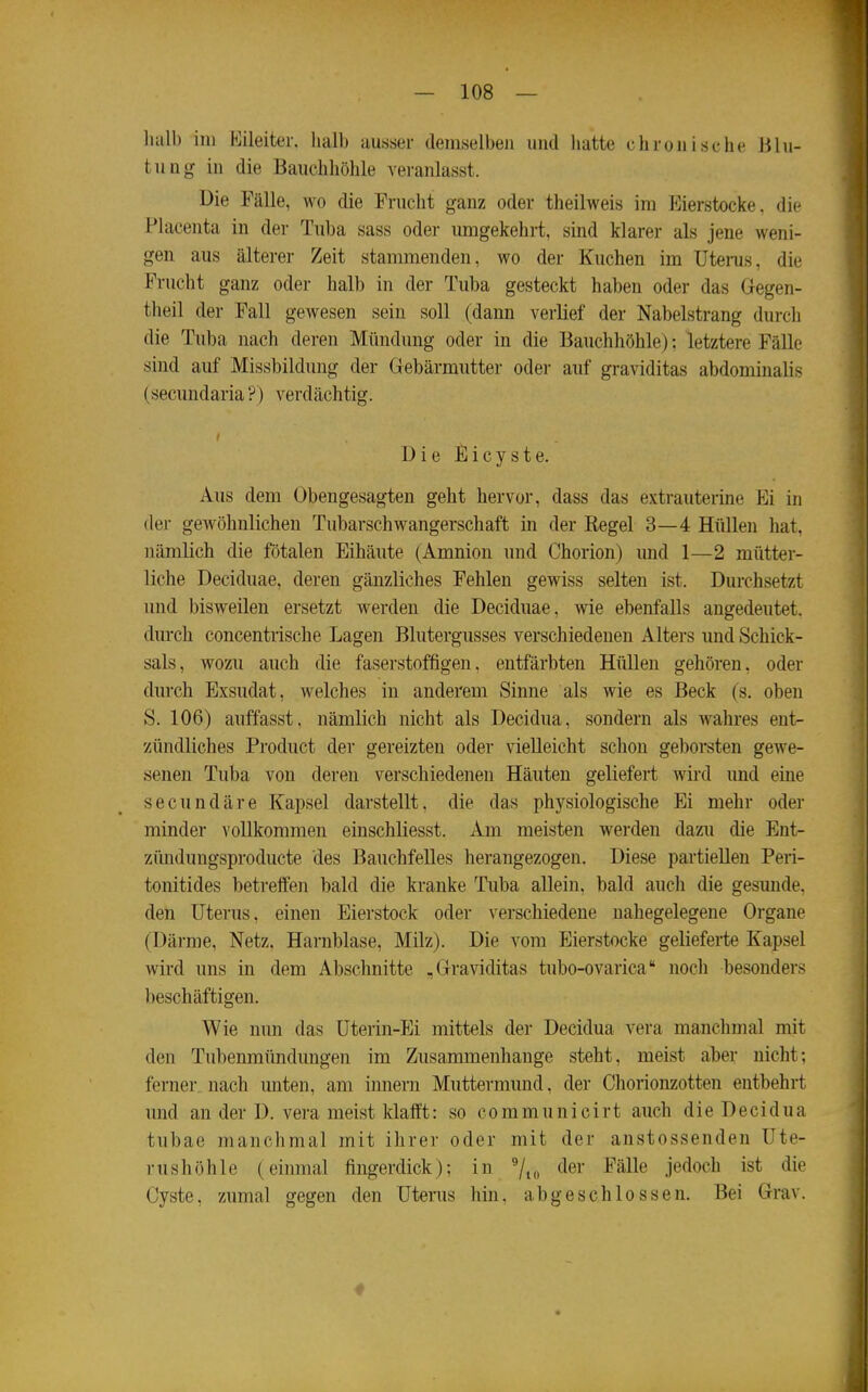 halb im P^ileiter. halb ausser demselben und hatte chronische Blu- tung in die Bauchhöhle veranlasst. Die Fälle, wo die Frucht ganz oder theilweis im Eierstocke, die Placenta in der Tuba sass oder umgekehrt, sind klarer als jene weni- gen aus älterer Zeit stammenden, wo der Kuchen im Utems, die Frucht ganz oder halb in der Tuba gesteckt haben oder das Gregen- theil der Fall gewesen sein soll (dann verlief der Nabelstrang durch die Tuba nach deren Mündung oder in die Bauchhöhle); letztere Fälle sind auf Missbildung der Gebärmutter oder auf graviditas abdominalis (secundaria ?) verdächtig. Die Eicyste. Aus dem Obengesagten geht hervor, dass das extrauterine Ei in der gewöhnlichen Tubarschwangerschaft in der Regel 3—4 Hüllen hat, nämlich die fötalen Eihäute (Amnion und Chorion) und 1—2 mütter- liche Deciduae, deren gänzliches Fehlen gewiss selten ist. Durchsetzt und bisweilen ersetzt werden die Deciduae, wie ebenfalls angedeutet, dm-ch concentrische Lagen Blutergusses verschiedenen Alters imd Schick- sals, wozu auch die faserstoffigen, entfärbten Hüllen gehören, oder durch Exsudat, welches in anderem Sinne als wie es Beck (s. oben S. 106) anffasst, nämlich nicht als Decidua, sondern als wahres ent- zündliches Product der gereizten oder vielleicht schon geborsten gewe- senen Tuba von deren verschiedenen Häuten geliefert wird und eine secundäre Kapsel darstellt, die das physiologische Ei mehr oder minder vollkommen einschliesst. Am meisten werden dazu die Ent- zündungsproducte des Bauchfelles herangezogen. Diese partiellen Peri- tonitides betreffen bald die kranke Tuba allein, bald aucli die gesunde, den Uterus, einen Eierstock oder verschiedene nahegelegene Organe (Därme, Netz, Harnblase, Milz). Die vom Eierstocke gelieferte Kapsel wird uns in dem Abschnitte .Graviditas tubo-ovarica noch besonders beschäftigen. Wie nun das Üterin-Ei mittels der Decidua vera manchmal mit den Tubenmündungen im Zusammenhange steht, meist aber nicht; ferner nach miten, am innern Muttermund, der Chorionzotten entbehrt nnd an der D. vera meist klafft: so communicirt auch dieDecidua tubae manchmal mit ihrer oder mit der anstossenden Ute- rushöhle (einmal fingerdick); in 7to ^^^r Fälle jedoch ist die Cyste, zumal gegen den Uterus hin, abgeschlossen. Bei Grav.
