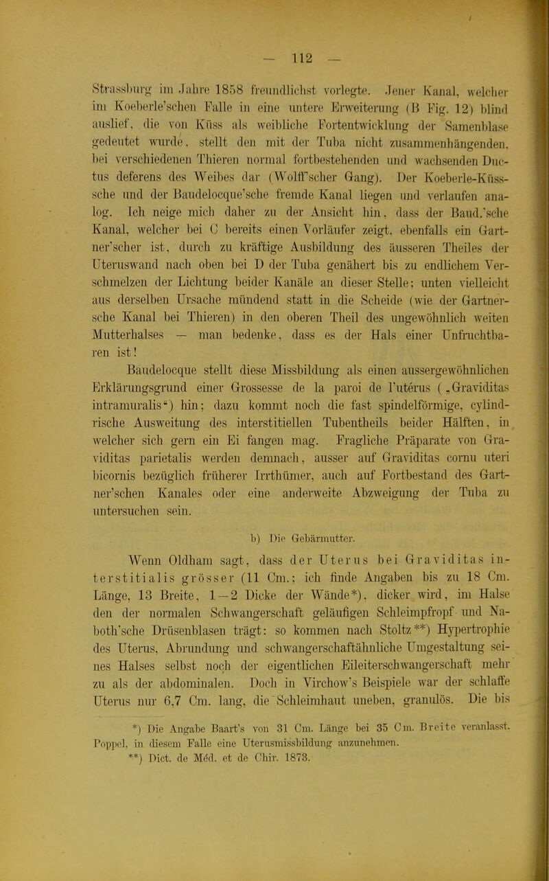 Stnissburg im Jahre 1858 freund]iclist vorlegte. .Jener Kanal, welcher im Koel)erle'schen Falle in eine untere P^rweiterung (B Fig. 12) blind auslief, die von Küss als weibliche Fortentwicklung der Samenblase gedeutet wurde, stellt den mit der Tuba nicht zusammenhängenden, bei verschiedeneu Tliieren normal fortbestehenden und wachsenden Duc- tus deferens des Weil)es dar ( Wolö''scher Gang). Der Koeberle-Küss- sche und der Baudelocque'sche fremde Kanal liegen imd verlaufen ana- log. Ich neige mich daher zu der Ansicht hin, dass der Baud.'sche Kanal, welcher bei C bereits einen Yorläufei- zeigt, ebenfalls ein Gärt- nerischer ist, durch zu kräftige Ausbildung des äusseren Theiles der üteruswand nach oben bei D der Tuba genähert bis zu endlichem Ver- schmelzen der Lichtung beider Kanäle an dieser Stelle: unten vielleicht aus derselben Ursache mündend statt in die Scheide (wie der Gartner- sche Kanal bei Thieren) in den oberen Theil des ungewöhnlich weiten Mutterhalses — man bedenke, dass es der Hals einer ünfiiichtba- ren ist! Baudelocque stellt diese Missbildung als einen aussergewöhnlichen Erklärungsgrund einer Grossesse de la paroi de Tutenis (, Graviditas intramuralis) hin; dazu kommt noch die fast spindelförmige, cylind- rische Ausweitung des interstitiellen Tubentheils beider Hälften, in welcher sich gern ein Ei fangen mag. Fragliche Präparate von Gra- viditas parietalis werden demnach, ausser auf Graviditas cornu uteri l)icornis bezüglich früherer Irrthüiner, auch auf Fortbestand des Gart- ner'schen Kanales oder eine anderweite Abzweigung der Tuba zu untersuchen sein. b) Die Gebärmutter. Wenn Oldham sagt, dass der Uterus bei Graviditas in- terstitialis grösser (11 Cm.; ich finde Angaben bis zu 18 Cm. Länge, 13 Breite, 1—2 Dicke der Wände*), dicker wii-d, im Halse den der normalen Schwangerschaft geläufigen Schleimpfropf und Na- both'sche Drüsenblasen trägt: so kommen nach Stoltz**) Hyi^ertrophie des Uterus, Abrundung und schwangerschaftähnliche Umgestaltung sei- nes Halses selbst noch der eigentlichen Eileiterschwangerschaft mehr zu als der abdominalen. Doch in Virchow's Beispiele w^ar der schlaffe Uterus nur 6,7 Cm. lang, die' Schleimhaut uneben, granulös. Die bis *) Die Angabe Baart's von 31 Cm. Länge bei 35 Cm. Breite veranlasst. Poppe], in diesem Falle eine Uterusmissbildung an/Amehmcn. **) Dict. de M(5d. et de Chir. 1873.