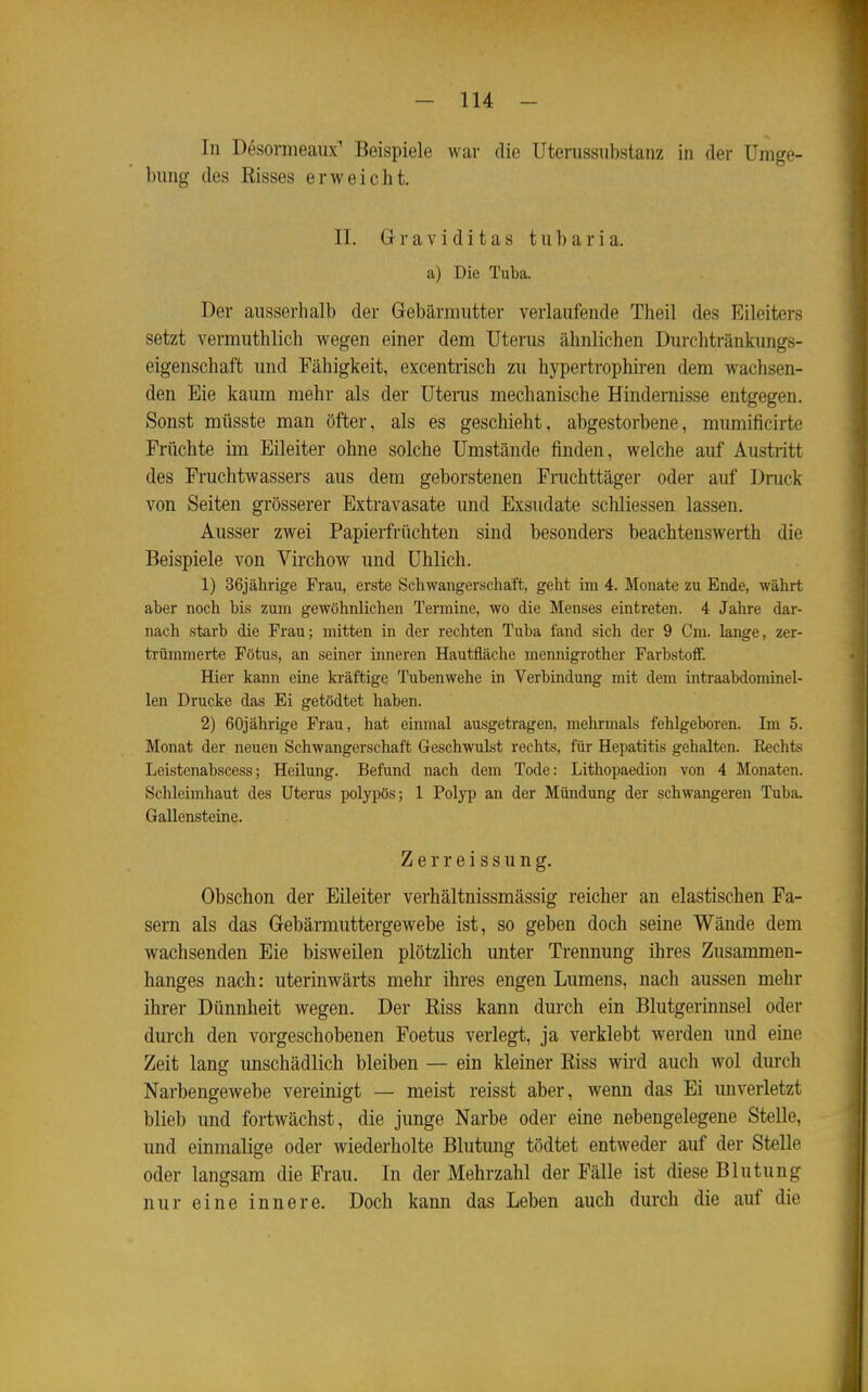 In Desormeaux' Beispiele war die Uterussiibstanz in der Umge- bung des Kisses erweicht. II. G r a V i d i t a s t u b a r i a. a) Die Tuba. Der ausserhalb der Gebärmutter verlaufende Theil des Eileiters setzt vermuthlich wegen einer dem Uterus ähnlichen Durchtränkungs- eigenschaft und Fähigkeit, excentrisch zu hypertrophiren dem wachsen- den Eie kaum mehr als der Uteras mechanische Hindernisse entgegen. Sonst müsste man öfter, als es geschieht, abgestorbene, mumificirte Früchte im Eileiter ohne solche Umstände finden, welche auf Austritt des Fruchtwassers aus dem geborstenen Fruchttäger oder auf Druck von Seiten grösserer Extravasate und Exsudate schliessen lassen. Ausser zwei Papierfrüchten sind besonders beachtenswerth die Beispiele von Virchow und Uhlich. 1) 36jährige Frau, erste Schwangerschaft, geht im 4. Monate zu Ende, währt aber noch bis zum gewöhnlichen Termine, wo die Menses eintreten. 4 Jahre dar- nach starb die Frau; mitten in der rechten Tuba fand sich der 9 Cm. lange, zer- trümmerte Fötus, an seiner inneren Hautfläche mennigrother Farbstoff. Hier kann eine kräftige Tubenwehe in Verbindung mit dem intraabdominel- len Drucke das Ei getödtet haben. 2) 60jährige Frau, hat einmal ausgetragen, mehrmals fehlgeboren. Im 5. Monat der neuen Schwangerschaft Geschwulst rechts, für Hepatitis gehalten. Eechts Leistenabscess; Heilung. Befund nach dem Tode: Lithopaedion von 4 Monaten. Schleimhaut des Uterus polypös; 1 Polyp an der Mündung der schwangeren Tuba. Gallensteine. Z e r r e i s s u n g. Obschon der Eileiter verhältnissmässig reicher an elastischen Fa- sern als das Gebärmuttergewebe ist, so geben doch seine Wände dem wachsenden Eie bisweilen plötzlich unter Trennung ihres Zusammen- hanges nach: uterinwärts mehr ihres engen Lumens, nach aussen mehr ihrer Dünnheit wegen. Der Kiss kann durch ein Blutgerinnsel oder durch den vorgeschobenen Foetus verlegt, ja verklebt werden und eine Zeit lang unschädlich bleiben — ein kleiner Riss wird auch wol durch Narbengewebe vereinigt — meist reisst aber, wenn das Ei imverletzt blieb und fortwächst, die junge Narbe oder eine nebengelegene Stelle, und einmalige oder wiederholte Blutung tödtet entweder auf der Stelle oder langsam die Frau. In der Mehrzahl der Fälle ist diese Blutung nur eine innere. Doch kann das Leben auch durch die auf die