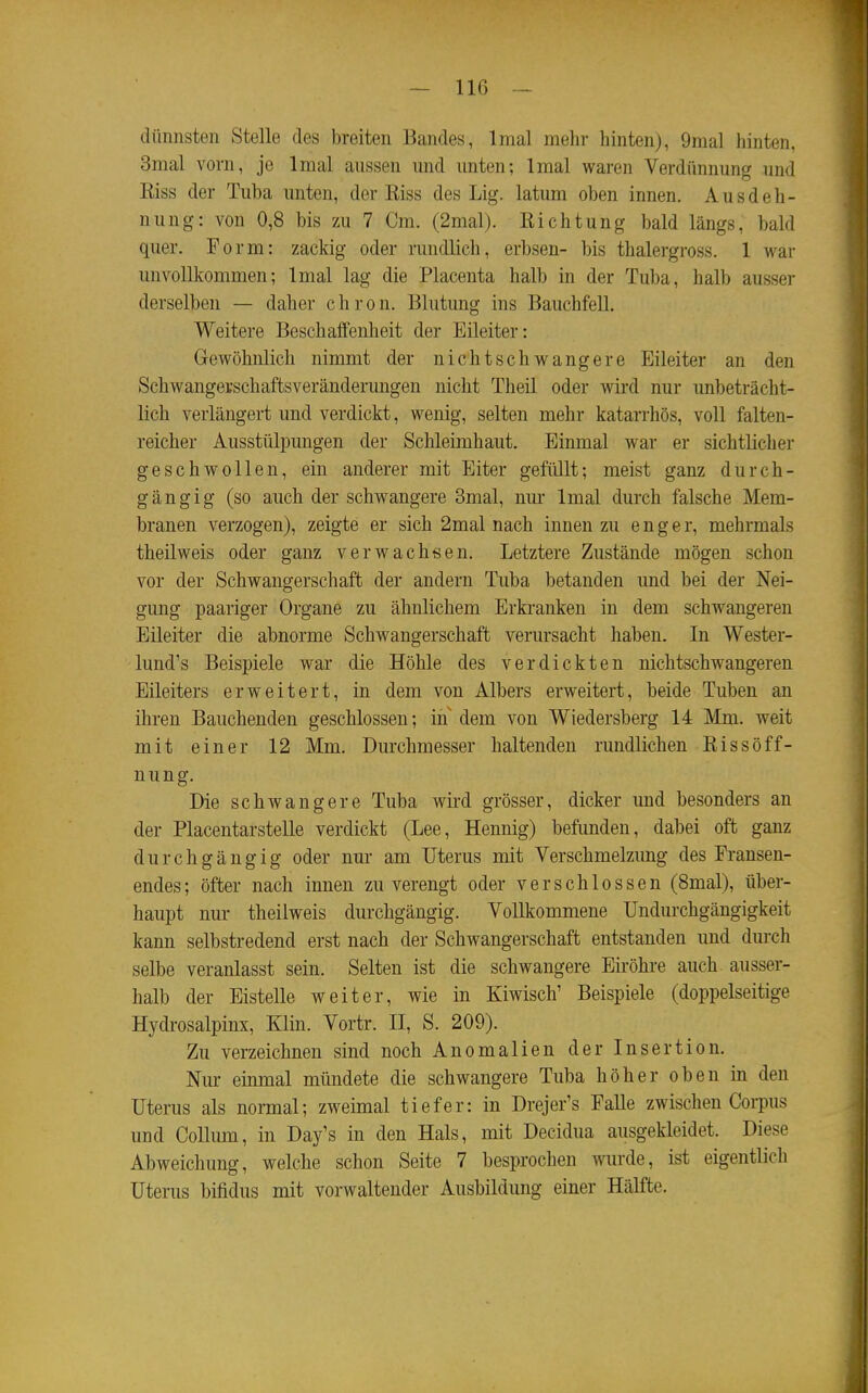 dünnsten Stelle des breiten Bandes, Imal mehr hinten), 9mal hinten, 3mal vorn, je Imal aussen und unten; Imal waren Verdünnung und Eiss der Tuba unten, der Eiss des Lig. latum oben innen. Ausdeh- nung: von 0,8 bis zu 7 Cm. (2mal). Eichtung bald längs, bald quer. Form: zackig oder rundlich, erbsen- bis thalergross. 1 war unvollkommen; Imal lag die Placenta halb in der Tuba, halb ausser derselben — daher c h r o n. Blutung ins Bauchfell. Weitere Beschalfenheit der Eileiter: Gewöhnlich nimmt der nicht schwangere Eileiter an den Schwangerschaftsveränderungen nicht Theil oder wird nur unbeträcht- lich verlängert und verdickt, wenig, selten mehr katarrhös, voll falten- reicher Ausstülpungen der Schleimhaut. Einmal war er sichtlicher geschwollen, ein anderer mit Eiter gefüllt; meist ganz durch- gängig (so auch der schwangere 3mal, nm- Imal durch falsche Mem- branen verzogen), zeigte er sich 2mal nach innen zu enger, mehrmals theilweis oder ganz verwachsen. Letztere Zustände mögen schon vor der Schwangerschaft der andern Tuba betanden und bei der Nei- gung paariger Organe zu ähnlichem Erkranken in dem schwangeren Eileiter die abnorme Schwangerschaft verursacht haben. In Wester- lund's Beispiele war die Höhle des verdickten nichtschwangeren Eileiters erweitert, in dem von Albers erweitert, beide Tuben an ihren Bauchenden geschlossen; in dem von Wiedersberg 14 Mm. weit mit einer 12 Mm. Durchmesser haltenden rundlichen Eissöff- nung. Die schwangere Tuba wird grösser, dicker und besonders an der Placentarstelle verdickt (Lee, Hemiig) befunden, dabei oft ganz durchgängig oder nur am Uterus mit Verschmelzung des Fransen- endes; öfter nach innen zu verengt oder verschlossen (8mal), über- haupt nur theilweis durchgängig. Vollkommene Undurchgängigkeit kann selbstredend erst nach der Schwangerschaft entstanden und durch selbe veranlasst sein. Selten ist die schwangere Eii-öhre auch, ausser- halb der Eisteile weiter, wie in Kiwisch' Beispiele (doppelseitige Hydrosalpinx, Klin. Vortr. II, S. 209). Zu verzeichnen sind noch Anomalien der Insertion. Nur einmal mündete die schwangere Tuba höher oben in den Uterus als normal; zweimal tiefer: in Drejer's Falle zwischen Coi-pus und Collum, in Day's in den Hals, mit Decidua ausgekleidet. Diese Abweichung, welche schon Seite 7 besprochen wurde, ist eigentlich Uterus bifidus mit vorwaltender Ausbildung einer Hälfte.