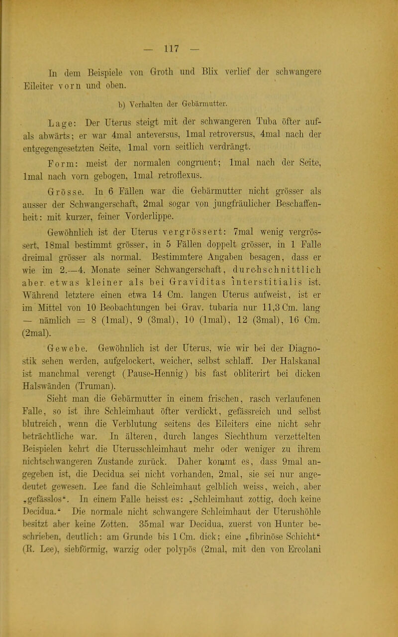 In dem Beispiele von Groth micl Blix verlief der schwangere Eileiter vorn und oben. b) Verhalten der Gebärmutter. Lage: Der Uterus steigt mit der schwangeren Tuba öfter auf- als abwärts; er war 4mal anteversus, Imal retroversus, 4mal nach der entgegengesetzten Seite, Imal vorn seitlich verdrängt. Form: meist der normalen congnient; Imal nach der Seite, Imal nach vom gebogen, Imal retroflexus. Grösse. In 6 FäUen war die Gebärmutter nicht grösser als ausser der Schwangerschaft, 2mal sogar von jungfräulicher Beschaffen- heit: mit km-zer, feiner Vorderlippe. Gewöhnlich ist der Uterus vergrössert: 7mal wenig vergrös- sert, ISmal bestimmt grösser, in 5 Fällen doppelt grösser, in 1 Falle dreimal gi'össer als normal. Bestimmtere Angaben besagen, dass er wie im 2.—4. Monate seiner Schwangerschaft, durc-h schnitt lieh aber, etwas kleiner als bei Graviditas interstitialis ist. Während letztere einen etwa 14 Cm. langen Uterus aufweist, ist er im Mittel von 10 Beobachtungen bei Grav. tubaria nur 11,3 Cm. lang — nämlich = 8 (Imal), 9 (3mal), 10 (Imal), 12 (Smal), 16 Cm. (2mal). Gewebe. Gewöhnlich ist der Uterus, wie wir bei der Diagno- stik sehen werden, aufgelockert, weicher, selbst schlaff. Der Halskanal ist manchmal verengt (Pause-Hennig) bis fast obliterirt bei dicken Halswänden (Tiimian). Sieht man die Gebärmutter in einem frischen, rasch verlaufenen Falle, so ist ihre Schleimhaut öfter verdickt, gefässreich und selbst blutreich, wenn die Verblutung seitens des Eileiters eine nicht sehr beträchtliche war. In älteren, durch langes Siechthum verzettelten Beispielen kehrt die Uterusschleimhaut mehr oder weniger zu ihrem nichtschwangeren Zustande zurück. Daher kommt es, dass 9mal an- gegeben ist, die Decidua sei nicht vorhanden, 2mal, sie sei nur ange- deutet gewesen. Lee fand die Schleimhaut gelblich weiss, weich, aber „gefasslos. In einem FaUe heisstes: „Schleimhaut zottig, doch keine Decidua. Die normale nicht schwangere Schleimhaut der Uterushöhle besitzt aber keine Zotten. 35mal war Decidua, zuerst von Hunter be- schrieben, deutlich: am Grunde bis 1 Cm. dick; eine „fibrinöse Scliicht (E. Leej, siebformig, warzig oder polypös (2mal, mit den von Ercolani