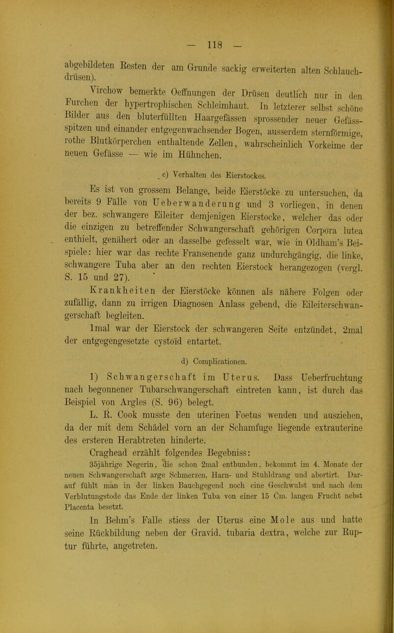 abgebildeten Kesten der am Grande sackig erweiterten alten Schlauch- drüsen). Virchow bemerkte Oeffnungen der Drüsen deutlich nur in den Furchen der hypertrophischen Schleimhaut. In letzterer selbst schöne Bilder aus den bluterfüllten Haargefässen sprossender neuer Gefäss- spitzen und emander entgogenwachsender 13ogen, ausserdem sternförmige, rothe Blutkörperchen enthaltende Zellen, wahrscheinlich Vorkeime der neuen Gefässe — wie im Hühnchen. _ c) Verhalten des Eierstockes. Es ist von grossem Belange, beide Eierstöcke zu untersuchen, da bereits 9 Fälle von Ueberwandernng und 3 vorliegen, in denen der bez. schwangere Eileiter demjenigen Eierstocke, welcher das oder die einzigen zu betreffender Schwangerschaft gehörigen Corpora lutea enthielt, genähert oder an dasselbe gefesselt war, wie in Oldham's Bei- spiele : hier war das rechte Fransenende ganz undurchgängig, die linke, schwangere Tuba aber an den rechten Eierstock heranffezo^en (xersl S. 15 und 27). • ö s ^ 8 • rankheiten der Eierstöcke können als nähere Folgen oder zufällig, dann zu irrigen Diagnosen Anlass gebend, die Eileiterschwan- gerschaft begleiten. Imal war der Eierstock der schwangeren Seite entzündet, 2mal der entgegengesetzte cystoid entartet. d) Complicationen. 1) Schwangerschaft im Uterus. Dass Ueberfruchtung nach begonnener Tubarschwangerschaft eintreten kann, ist durch das Beispiel von Argles (S. 96) belegt. L. ll. Cook musste den uterineu Foetus wenden und ausziehen, da der mit dem Schädel vorn an der Schamfuge liegende extrauterine des ersteren Herabtreten hinderte. Craghead erzählt folgendes Begebniss: 35jährige Negerin, die schon 2mal entbunden, bekommt im 4. Monate der neuen Schwangerschaft arge Schmerzen, Harn- und Stuhldrang und abortirt. Dar- auf fühlt man in der linken Bauchgegend noch eine Geschwulst und nach dem Verblutungstode das Ende der linken Tuba von einer 15 Cm. langen Frucht nebst Placenta besetzt. In Behm's Falle stiess der Uterus eine Mole aus und hatte seine Kückbildung neben der Gravid, tubaria dextra, welche zur Rup- tur führte, angetreten.
