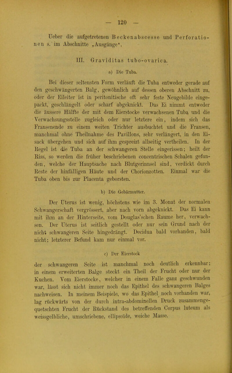 lieber die aufgetretenen Beckenabscesse und Perforatio- nen s.'im Abschnitte „Ausgänge. III. Graviditas tubo-ovarica. a) Die Tuba. Bei dieser seltensten Form verläuft die Tuba entweder gerade auf den geschwängerten Balg, gewöhnlich auf dessen oberen Abschnitt zu, oder der Eileiter ist in peritonitische oft sehr feste Neugebilde einge- packt, geschlängelt oder scharf abgeknickt. Das Ei nimmt entweder die äussere Hälfte der mit dem Eierstocke verwachsenen Tuba und die Verwachsimgsstelle zugleich oder nur letztere ein, indem sich das Fransenende zu einem weiten Trichter ausbuchtet und die Fransen, manchmal ohne Theilnahme des Pavillons, sehr verlängert, in den Ei- sack übergehen und sich auf ihm gespreizt allseitig vertheilen. Li der Eegel ist die Tuba an der schwangeren Stelle eingerissen; heilt der Kiss, so werden die früher beschriebenen concentrischen Schalen gefim- den, welche der Hauptsache nach Blutgerinnsel sind, verdickt durch Reste der hinfälligen Häute und der Chorionzotten. Einmal war die Tuba oben bis zur Placenta geborsten. b) Die Gebärmutter. Der Uterus ist wenig, höchstens wie im 3. Monat der normalen Schwangerschaft vergrössert, aber nach vorn abgeknickt. Das Ei kann mit ihm an der Hinterseite, vom Douglas'schen Räume her, verwach- sen. Der Uterus ist seitlich gestellt oder nur sein Grund nach der nicht schwangeren Seite hingedrängt. Decidua bald vorhanden, bald nicht; letzterer Befimd kam nur einmal vor. c) Der Eierstock der schwangeren Seite ist manchmal noch deutlich erkennbar; in einem erweiterten Balge steckt ein Theil der Frucht oder nur der Kuchen. Vom Eierstocke, welcher in einem Falle ganz geschwunden war, lässt sich nicht immer noch das Epithel des schwangeren Balges nachweisen. In meinem Beispiele, wo das Epithel noch vorhanden war, lag rückwärts von der durch intra-abdominellen Dnick zusammenge- quetschten Frucht der Rückstand des betreifendeu Corpus luteum als weissgelbliche, umschriebene, ellipsoide, weiche Masse.