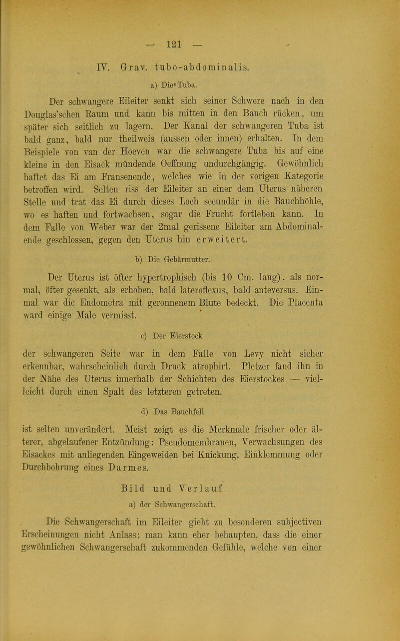 IV. Grav. tubo-abdominalis. a) Die« Tuba. Der schwangere Eileiter senkt sich seiner Schwere nach in den Douglas'schen Kaum und kann bis mitten in den Bauch rücken, um später sich seitlich zu lagern. Der Kanal der schwangeren Tuba ist bald ganz, bald nur theilweis (aussen oder innen) erhalten. In dem Beispiele von van der Hoeven war die schwangere Tuba bis auf eine kleine in den Eisack mündende Oeffnung undurchgängig. Gewöhnlich haftet das Ei am Fransenende, welches wie in der vorigen Kategorie betroffen wird. Selten riss der Eileiter an einer dem Uterus näheren Stelle und trat das Ei durch dieses Loch secundär in die Bauchhöhle, wo es haften und fortwachsen, sogar die Fracht fortleben kann. In dem Falle von Weber war der 2mal gerissene Eileiter am Abdominal- ende geschlossen, gegen den Uterus hin erweitert. b) Die Gebärmutter. Der Uterus ist öfter hypertrophisch (bis 10 Cm, lang), als nor- mal, öfter gesenkt, als erhoben, bald lateroflexus, bald anteversus. Ein- mal war die Endometra mit geronnenem Blute bedeckt. Die Placenta ward einige Male vermisst. c) Der Eierstock der schwangeren Seite war in dem Falle von Levy nicht sicher erkennbar-, wahrscheinlich durch Druck atrophirt. Pietzer fand ihn in der Nähe des Uterus innerhalb der Schichten des Eierstockes — viel- leicht durch einen Spalt des letzteren getreten. d) Das Bauchfell ist selten unverändert. Meist zeigt es die Merkmale frischer oder äl- terer, abgelaufener Entzündung: Pseudomembranen, Verwachsungen des Eisackes mit anliegenden Eingeweiden bei Knickung, Einklemmung oder Durchbohrang eines Darmes. Bild und Verlauf a) der Schwangerschaft. Die Schwangerschaft im Eileiter giebt zu besonderen subjectiven Erscheinungen nicht Anlass; man kann eher behaupten, dass die einer gewöhnlichen Schwangerschaft zukommenden Gefühle, welche von einer