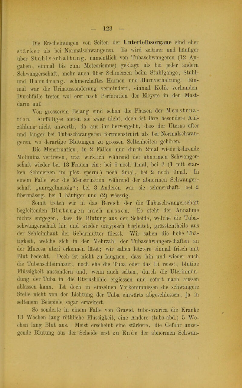 Die Ersehoimingeii von Seiten dev Uiiterleibsorgane sind elier stärker als bei Normalscliwangoren. Es wird zeitiger und häufiger über Stuhlverhaltung, namentlich von Tubaschwangeren (12 An- gaben, einmal bis zum Meteorismus) geklagt als bei jeder andern Schwangerschaft, mehr auch über Schmerzen beim Stuhlgange, Stuhl- und Harndrang, schmerzhaftes Harnen imd Harnverhaltung. Ein- mal war die Urinaussonderung vermindert, einmal Kolik vorhanden. Durchfälle treten wol erst nach Perforation der Eicyste in den Mast- darm auf. Von grösserem Belang sind schon die Phasen der Menstrua- tion. Auffälliges bieten sie zwar nicht, doch ist ihre besondere Auf- zählung nicht unwerth, da aus ihr hervorgeht, dass der Utenis öfter und länger bei Tubaschwangeren fortmenstruirt als bei Normalschwan- geren, wo derartige Blutungen zu grossen Seltenheiten gehören. Die Menstruation, in 2 Fällen nur durch 2mal wiederkehrende Molimina vertreten, trat wirklich während der abnormen Schwanger- schaft wieder bei 13 Frauen ein: bei 6 noch Imal, bei 3 (1 mit star- ken Schmerzen im plex. sperm.) noch 2mal, bei 2 noch 9mal. In einem Falle war die Menstruation während der abnormen Schwanger- schaft „imregelmässig; bei 3 Anderen war sie schmerzhaft, bei 2 übermässig, bei 1 häufiger und (2) wässrig. Somit treten wir in das Bereich der die Tubaschwangerschaft begleitenden Blutungen nach aussen. Es steht der Annahme nichts entgegen, dass die Blutung aus der Scheide, welche die Tuba- schwangerschaft hin und wieder untypisch begleitet, grösstentheils aus der Schleimhaut der Gebärmutter fliesst. Wir sahen die hohe Thä- tigkeit, welche sich in der Mehrzahl der Tubaschwangerschaften an der Mucosa uteri erkennen lässt; wir sahen letztere einmal frisch mit Blut bedeckt. Doch ist nicht zu läugnen, dass hin und wieder auch die Tubenschletmhaut, noch ehe die Tuba oder das Ei reisst, blutige Flüssigkeit aussondern und, wenn auch selten, durch die Uterinmün- dung der Tuba in die Uterushöhle ergiessen und sofort nach aussen ablassen kann, Ist doch in einzelnen Vorkommnissen die schwangere Stelle nicht von der Lichtung der Tuba einwärts abgeschlossen, ja in seltenem Beispiele sogar ei-weitert. So sonderte in einem FaUe von Gravid, tubo-ovarica die Kranke 13 Wochen lang röthliche Flüssigkeit, eine Andere (tubo-abd.) 5 Wo- chen lang Blut aus. Meist erscheint eine stärkere, die Gefahr anzei- gende Blutung aus der Scheide erst zu Ende der abnormen Schwan-
