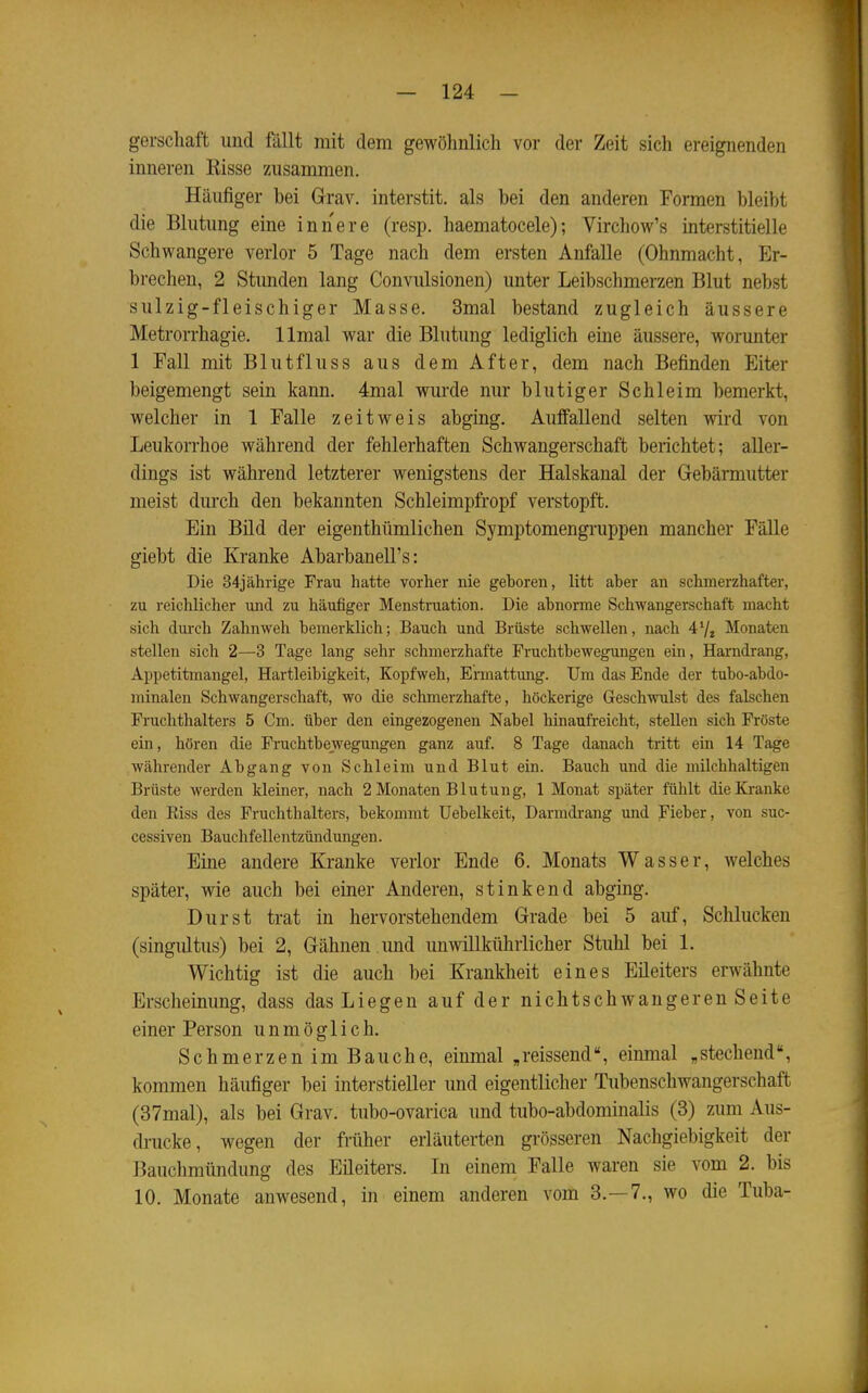 « gerschaft und fällt mit dem gewöhnlich vor der Zeit sich ereignenden inneren Eisse zusammen. Häufiger bei Grrav. interstit, als bei den anderen Formen bleibt die Blutimg eine innere (resp. haematocele); Virchow's interstitielle Schwangere verlor 5 Tage nach dem ersten Anfalle (Ohnmacht, Er- brechen, 2 Stunden lang Convulsionen) unter Leibschmerzen Blut nebst sulzig-fleischiger Masse. 3mal bestand zugleich äussere Metrorrhagie, llmal war die Blutung lediglich eine äussere, worunter 1 Fall mit Blutfluss aus dem After, dem nach Befinden Eiter beigemengt sein kann. 4mal wurde nur blutiger Schleim bemerkt, welcher in 1 Falle zeitweis abging. Auffallend selten wird von Leukorrhoe während der fehlerhaften Schwangerschaft berichtet; aller- dings ist während letzterer wenigstens der Halskanal der Gebärmutter meist durch den bekannten Schleimpfropf verstopft. Ein Bild der eigenthümlichen Symptomengruppen mancher Fälle giebt die Kranke AbarbaneU's: Die 34jälirige Frau hatte vorher nie geboren, litt aber an schmerzhafter, zu reichlicher und zu häufiger Menstruation. Die abnorme Schwangerschaft macht sich dui'ch Zahnweh beraerklich; Bauch und Brüste schwellen, nach 47^ Monaten stellen sich 2—3 Tage lang sehr schmerzhafte Fruchtbewegungen ein, Harndrang, Appetitmangel, Hartleibigkeit, Kopfweh, Ermattung. Um das Ende der tubo-abdo- minalen Schwangerschaft, wo die schmerzhafte, höckerige Geschwulst des falschen Fruchthalters 5 Cm. über den eingezogenen Nabel hinaufreicht, stellen sich Fröste ein, hören die Fruchtbewegungen ganz auf. 8 Tage danach tritt ein 14 Tage währender Abgang von Schleim und Blut ein. Bauch und die milchhaltigen Brüste werden kleiner, nach 2 Monaten Blutung, 1 Monat später fühlt die Kranke den Eiss des Pruchthalters, bekommt Uebelkeit, Darmdrang und Fieber, von suc- cessiven Bauchfellentzündungen. Eine andere Kranke verlor Ende 6. Monats Wasser, welches später, wie auch bei einer Anderen, stinkend abging. Durst trat in hervorstehendem Grade bei 5 auf. Schlucken (singidtus) bei 2, Gähnen und unwillkührlicher Stuhl bei 1. Wichtig ist die auch bei Krankheit eines Eileiters erwähnte Erscheinung, dass das Liegen auf der nichtschwangeren Seite einer Person unmöglich. SchmerzenimBauche, einmal „reissend, einmal ,stechend, kommen häufiger bei interstieller und eigentlicher Tubenschwangerschaft (37mal), als bei Grav. tubo-ovarica und tubo-abdominalis (3) zum Aus- drucke, wegen der früher eriäuterten grösseren Nachgiebigkeit der Bauchmündung des Eileiters. In einem Falle waren sie vom 2. bis 10. Monate anwesend, in einem anderen vom 3.-7., wo die Tuba-
