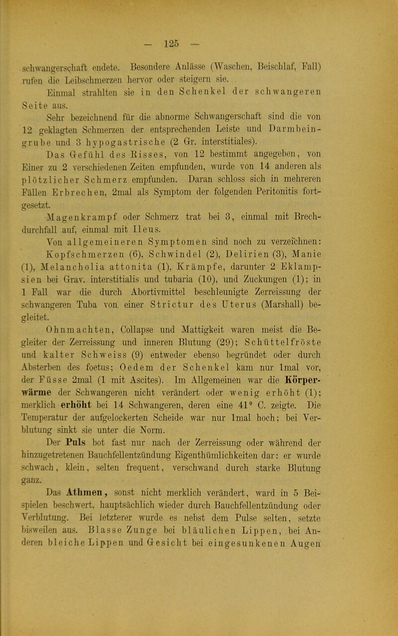 sohwaiigers(;haft endete. Besondere Aidässe (Waschen, Beischlaf, Fall) rufen die Leibschmerzen hervor oder steigern sie. Einmal strahlten sie in den Schenkel der schwangeren Seite aus. Sehr bezeichnend für die abnorme Schwangerschaft sind die von 12 geklagten Schmerzen der entsprechenden Leiste und Darmbein- grübe und 3 hypogastrische (2 Gr. interstitiales). Das Gefühl des Risses, von 12 bestimmt angegeben, von Einer zu 2 verschiedenen Zeiten empfimden, wurde von 14 anderen als plötzlicher Schmerz empfunden. Daran schloss sich in mehreren Fällen Erbrechen, 2mal als Symptom der folgenden Peritonitis fort- gesetzt. Magenkrampf oder Schmerz trat bei 3, einmal mit Brech- durchfall auf, einmal mit Ileus. Von allgemeineren Symptomen sind noch zu verzeichnen: Kopfschmerzen (6), Schwindel (2), Delirien (3), Manie (1), Melancholia attonita (1), Krämpfe, darunter 2 Eklamp- sien bei Grav. interstitialis und tubaria (10), und Zuckungen (1); in 1 Fall war die durch Abortivmittel beschleunigte Zerreissung der schwangeren Tuba von. einer Strictur des Uterus (Marshall) be- gleitet. Ohnmächten, CoUapse und Mattigkeit waren meist die Be- gleiter der Zen-eissimg und inneren Blutung (29); Schüttelfröste und kalter Schweiss(9) entweder ebenso begründet oder durch Absterben des foetus; Oedem der Schenkel kam nur Imal vor, der Füsse 2mal (1 mit Ascites). Im Allgemeinen war die Körper- wärme der Schwangeren nicht verändert oder wenig erhöht (1); merklich erhöht bei 14 Schwangeren, deren eine 41° C. zeigte. Die Temperatur der aufgelockerten Scheide war nur Imal hoch; bei Ver- blutung sinkt sie unter die Norm. Der Puls bot fast nur nach der Zerreissung oder während der hinzugetret-enen Bauchfellentzündung Eigenthümlichkeiten dar: er wurde schwach, klein, selten frequent, verschwand durch starke Blutung ganz. Das Athmen, sonst nicht merklich verändert, ward in 5 Bei- spielen beschwert, hauptsächlich wieder durch Bauchfellentzündung oder Verblutung. Bei letzterer wurde es nebst dem Pulse selten, setzte bi.sweilen aus. Blasse Zunge bei bläulichen Lippen, bei An- deren bleiche Lippen und Gesicht bei eingesunkenen Augen