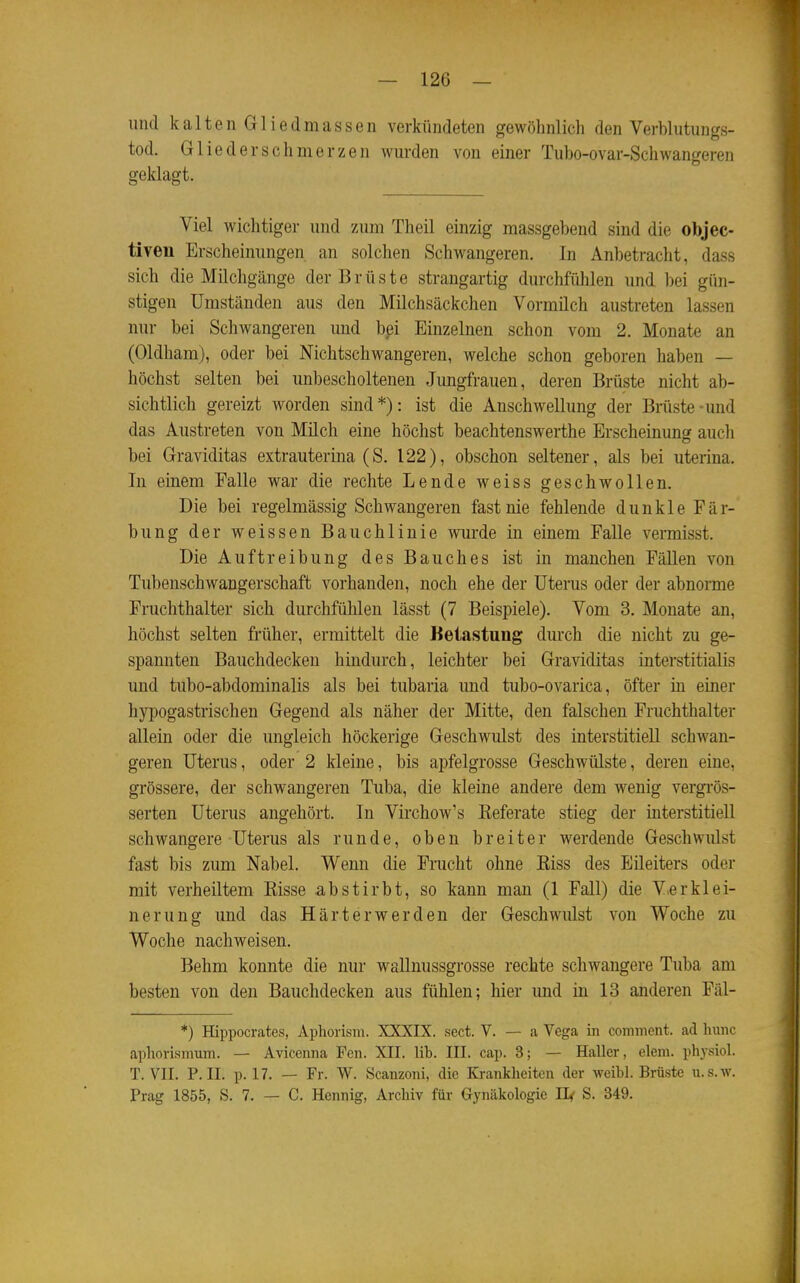 und kaltenGliedmassen verkündeten gewöhnlich den Verblutungs- tod. Gliederschmerzen wurden von einer Tubo-ovar-Schwangeren geklagt. Viel wichtiger und 7Aim Theil einzig massgebend sind die objec- tiven Erscheinungen an solchen Schwangeren. In Anbetracht, dass sich die Milchgänge der Brüste strangartig durchfühlen und bei gün- stigen Umständen aus den Milchsäckchen Vormüch austreten lassen nur bei Schwangeren und bpi Einzelnen schon vom 2. Monate an (Oldham), oder bei Nichtschwangeren, welche schon geboren haben — höchst selten bei unbescholtenen Jungfrauen, deren Brüste nicht ab- sichtlich gereizt worden sind*): ist die Anschwellung der Brüste-und das Austreten von Müch eine höchst beachtenswerthe Erscheinung auch bei Graviditas extrauterina (S. 122), obschon seltener, als bei uterina. In einem Falle war die rechte Lende weiss geschwollen. Die bei regelmässig Schwangeren fast nie fehlende dunkle Fär- bung der weissen Bauchlinie wurde in einem Falle vermisst. Die Auftreibung des Bauches ist in manchen Fällen von Tubenschwangerschaft vorhanden, noch ehe der Uterus oder der abnonne Fruchthalter sich durchfühlen lässt (7 Beispiele). Vom 3. Monate an, höchst selten früher, ermittelt die Keiastung durch die nicht zu ge- spannten Bauchdecken hindurch, leichter bei Graviditas interstitialis und tubo-abdominalis als bei tubaria und tubo-ovarica, öfter in einer hypogastrischen Gegend als näher der Mitte, den falschen Fruchthalter allein oder die ungleich höckerige Geschwulst des interstitiell schwan- geren Uterus, oder 2 kleine, bis apfelgrosse Geschwülste, deren eine, grössere, der schwangeren Tuba, die kleine andere dem wenig vergrös- serten Uterus angehört. In Virchow's Eeferate stieg der interstitiell schwangere Uterus als runde, oben breiter werdende Geschwulst fast bis zum Nabel. Wenn die Frucht ohne Kiss des Eileiters oder mit verheiltem Eisse abstirbt, so kann man (1 Fall) die V.e r kl ei- ner ung und das Härterwerden der Geschwulst von Woche zu Woche nachweisen. Behm konnte die nur wallnussgrosse rechte schwangere Tuba am besten von den Bauchdecken aus fühlen; hier und in 13 anderen Fäl- *) Hippocrates, Apliorisiii. XXXIX. sect. V. — a Vega in coininent. ad lunic aphorismum. — Avicenna Fen. XII. lib. III. cap. 3; — Haller, dem. physiol. T. VII. P.II. p. 17. — Fr. W. Scanzoni, die Krankheiten der weibl. Brüste u.s.w. Prag 1855, S. 7. — C. Hennig, Archiv für Gynäkologie II< S. 349.