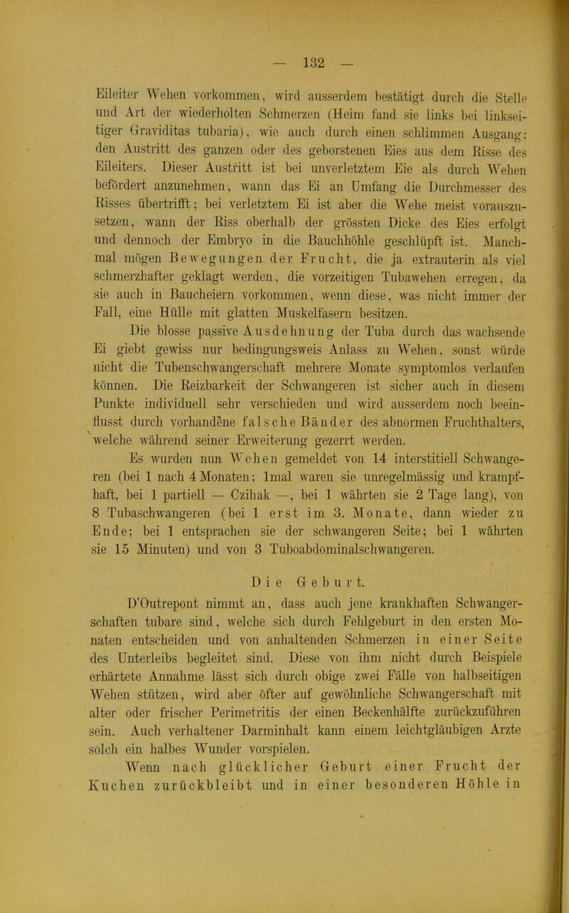 Eileiter Wehen vorkommen, wird ausserdem bestätigt durcli die Stelle und Art der wiederholten Schmerzen (Heim fand sie links bei linksei- tiger Graviditas tubaria), wie auch durch einen schlimmen Ausgang: den Austritt des ganzen oder des geborstenen Eies aus dem Risse des Eileiters. Dieser AustiHtt ist bei unverletztem Eie als durch Wehen befördert anzunehmen, wann das Ei an Umfang die Durchmesser des Risses übertrifft; bei verletztem Ei ist aber die Wehe meist vorauszu- setzen, wann der Riss oberhalb der grössten Dicke des Eies erfolgt und dennoch der Embryo in die Bauchhöhle geschlüpft ist. Manch- mal mögen Bewegungen der Frucht, die ja extrauterin als viel schmerzhafter geklagt werden, die vorzeitigen Tubawehen erregen, da sie auch in Baucheiern vorkommen, wenn diese, was nicht immer der Fall, eine Hülle mit glatten Muskelfasern besitzen. Die blosse passive Ausdehnung der Tuba durch das wachsende Ei giebt gewiss nur bedingungsweis Anlass zu Wehen, sonst würde nicht die Tubenschwangerschaft mehrere Monate symptomlos verlaufen können. Die Reizbarkeit der Schwangeren ist sicher auch in diesem Punkte individuell sehr verschieden und wird ausserdem noch beein- flusst durch vorhandene falsche Bänder des abnormen Fruchthalters, welche während seiner Erweiterung gezerrt werden. Es wurden nun Wehen gemeldet von 14 interstitiell Schwange- ren (bei 1 nach 4 Monaten; Imal waren sie unregelmässig und krampf- haft, bei 1 partiell — Czihak —, bei 1 währten sie 2 Tage lang), von 8 Tubaschwangeren (bei 1 erst im 3. Monate, dann wieder zu Ende; bei 1 entsprachen sie der schwangeren Seite; bei 1 währten sie 15 Minuten) und von 3 Tuboabdominalschwangeren. Die Geburt. D'Outrepont nimmt an, dass auch jene krankhaften Schwanger- schaften tubare sind, welche sich durch Fehlgebm-t in den ersten Mo- naten entscheiden und von anhaltenden Schmerzen in einer Seite des Unterleibs begleitet sind. Diese von ihm nicht durch Beispiele erhärtete Annahme lässt sich durch obige zwei Fälle von halbseitigen Wehen stützen, wird aber öfter auf gewöhnliche Schwangerschaft mit alter oder frischer Perimetritis der einen Beckenhälfte zurückzuführen sein. Auch verhaltener Darminhalt kann einem leichtgläubigen Arzte solch ein halbes Wunder vorspielen. Wenn nach glücklicher Geburt einer Frucht der Kuchen zurückbleibt und in einer besonderen Höhle in
