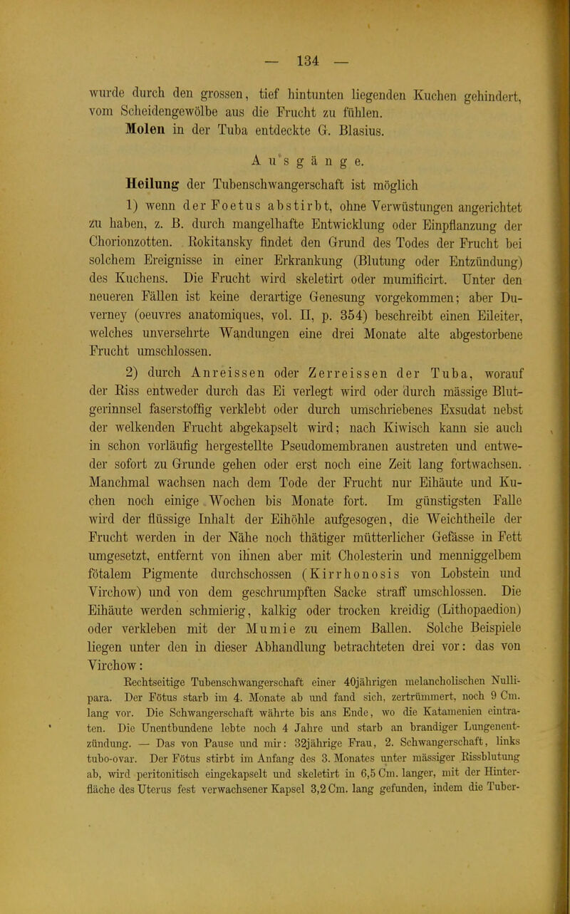 wurde durch den grossen, tief hintunten liegenden Kuchen gehindert, vom Scheidengewölbe aus die Frucht zu fühlen. Molen in der Tuba entdeckte Gr. Blasius. Ausgänge. Heilung der Tubenschwangerschaft ist möglich 1) wenn derFoetus abstirbt, ohne Verwüstungen angerichtet zu haben, z. ß. durch mangelhafte Entwicklung oder Einpflanzung der Chorionzotten. Rokitansky findet den Grund des Todes der Frucht bei solchem Ereignisse in einer Erkrankung (Blutung oder Entzündung) des Kuchens. Die Frucht wird skeletirt oder mumificirt. Unter den neueren Fällen ist keine derartige Genesung vorgekommen; aber Du- verney (oeuvi-es anatomiques, vol. II, p. 354) beschreibt einen Eüeiter, welches unversehrte Wandungen eine drei Monate alte abgestorbene Frucht umschlossen. 2) durch Anreissen oder Zerreissen der Tuba, worauf der Riss entweder durch das Ei verlegt wird oder dm'ch mässige Blut- gerinnsel faserstoffig verklebt oder durch umschriebenes Exsudat nebst der welkenden Frucht abgekapselt wird; nach Kiwisch kann sie auch in schon vorläufig hergestellte Pseudomembranen austreten und entwe- der sofort zu Grunde gehen oder erst noch eine Zeit lang fortwachsen. Manchmal wachsen nach dem Tode der Frucht nur Eihäute und Ku- chen noch einige Wochen bis Monate fort. Im günstigsten Falle wird der flüssige Inhalt der Eihöhle aufgesogen, die Weichtheile der Frucht werden in der Nähe noch thätiger mütterlicher Gefässe in Fett umgesetzt, entfernt von ihnen aber mit Cholesterin und menniggelbem fötalem Pigmente durchschossen (Kirrhonosis von Lobstein und Virchow) und von dem geschrumpften Sacke straff umschlossen. Die Eihäute werden schmierig, kalkig oder trocken kreidig (Lithopaedion) oder verkleben mit der Mumie zu einem BaUen. Solche Beispiele liegen unter den in dieser Abhandlung betrachteten drei vor: das von Virchow: Eechtseitige Tubenschwangerschaft einer 40jährigen melancholischen Nulli- para. Der Fötus starb im 4. Monate ab und fand sich, zertrümmert, noch 9 Cm. lang vor. Die Schwangerschaft währte bis ans Ende, wo die Katamenien eintra- ten. Die Unentbundene lebte noch 4 Jahre und starb an brandiger Lungenent- zündung. — Das von Pause und mii-: 32jährige Frau, 2. Schwangerschaft, links tubo-ovar. Der Fötus stirbt im Anfang des 3. Monates unter massiger .Rissblutung ab, wird peritonitisch eingekapselt und skeletirt in 6,5 Cm. langer, mit der Hinter- fläche des Uterus fest verwachsener Kapsel 3,2 Cm. lang gefunden, indem die Tuber-