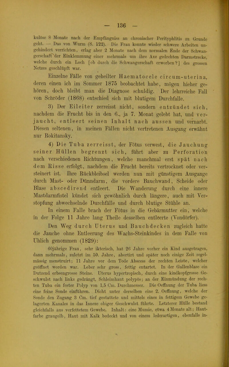 kulöse 8 Monate nach der EmpfängnLss an chronischer Perityphlitis zu Grunde geht. — Das von Wurm (S. 122). Die Frau konnte wieder schwere Arbeiten un- gehindert verrichten, erlag aber 2 Monate nach dem normalen Ende der Schwan- gerschaft^^der Einklemmung einer mehrmals um ihre Axe gedrehten Darmstrecke, welche durch ein Loch [oh durch die Schwangerscliaft erworben?] des grossen Netzes geschlüpft war. Einzelne Fälle von geheilter Haematocele circum-uterina, deren einen ich im Sommer 1875 beobachtet habe, mögen hieher ge- hören, doch bleibt man die Diagnose schuldig. Der lehrreiche Fall von Schröder (1868) entschied sich mit blutigem Durchfalle. 3) Der Eileiter zerreisst nicht, sondern entzündet sich, nachdem die Frucht bis in den 6., ja 7. Monat gelebt hat, und ver- jaucht, entleert seinen Inhalt nach aussen und vernarbt. Diesen seltenen, in meinen Fällen nicht verti-etenen Ausgang envähnt nur Rokitansky. 4) Die Tuba zerreisst, der Fötus verwest, die Jauchung seiner Hüllen begrenzt sich, führt aber zu Perforation nach verschiedenen Eichtungen, welche manchmal erst spät nach dem Risse erfolgt, nachdem die Frucht bereits vertrocknet oder ver- steinert ist. Ihre Rückbleibsel werden nun mit günstigem Ausgange durch Mast- oder Dünndarm, die vordere Bauchwand, Scheide oder Blase abscedirend entleert. Die Wandenmg dm-ch eine innere Mastdarmfistel kündet sich gewöhnlich durch längere, auch mit Ver- stopftmg abwechselnde Durchfälle und durch blutige Stühle an. In einem Falle brach der Fötus in die Gebärmutter ein, welche in der Folge 11 Jahre lang Theüe desselben entleerte (Vondörfer). Den Weg durch Uterus und Bauchdecken zugleich hatte die Jauche ohne Entleerung des Wachs-Steinkindes in dem Falle von üblich genommen (1829): 60jährige Frau, sehr ikterisch, hat 26 Jahre vorher ein Kind ausgetragen, dann mehrmals, zuletzt im 50. Jahre, abortirt und später noch einige Zeit regel- mässig menstruirt; 11 Jahre vor dem Tode Abscess der rechten Leiste, welcher geölFnet worden war. Leber sehr gross, fettig entartet. In der Gallenblase em Dutzend erbsengrosse Steine. Uterus hypertropisch, durch eine kindkopfgrosse Ge- schwulst nach Unks gedrängt, Schleimhaut polypös; an der Emmündung der rech- ten Tuba ein fester Polyp von 1,5 Cm. Durchmesser. Die Oeifnung der Tuba Hess eine feine Sonde einführen. Dicht unter derselben eine 2. Oeffhiuig, Avelche der Sonde den Zugang 3 Cm. tief gestattete und mittels eines in fettigem Gewebe ge- lagerten Kanales in das Innere obiger Geschwulst führte. Letzterer HüUe bestand gleichfalls aus verfettetem Gewebe. Inhalt: eine Mumie, etwa 4 Monate alt; Haut- farbe graugelb, Haut mit Kalk bedeckt und von einem lederartigen, ebenfalls in-