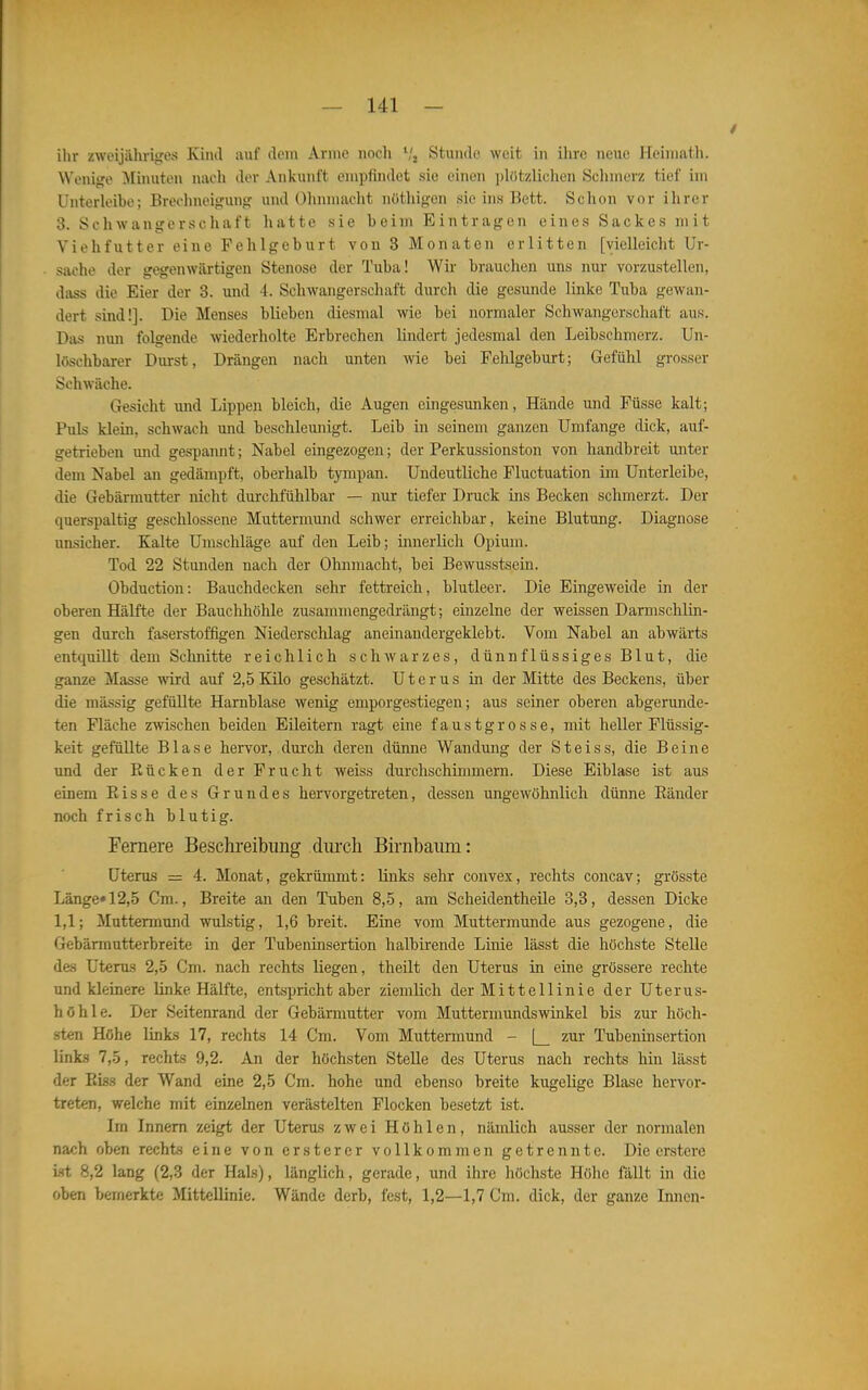 ilir zweijiihriires Kiml auf dem Anne noch S', Stunde weit iji ihre neue Heiniath. Wenige Minuten niicli der Ankunft empfindet sie einen idützlichen Selmierz tief im Unterleibe; Brechneigung und Ohnmacht nüthigen sie ins Bett. Schon vor ihrer 3. Schwangerschaft hatte sie beim Eintragen eines Sackes mit Yiehfutter eine Fehlgeburt von 3 Monaten erlitten [vielleicht Ur- sache der gegenwärtigen Stenose der Tuba! Wir brauchen uns nur vorzustellen, dass die Eier der 3. und 4. Schwangerschaft durch die gesunde linke Tuba gewan- dert sind!]. Die Menses blieben diesmal wie bei normaler Schwangerschaft aus. Das nun folgende -wiederholte Erbrechen lindert jedesmal den Leibschmerz. Un- löschbarer Dui-st, Drängen nach unten wie bei Fehlgeburt; Gefühl grosser Schwäche. Gesicht und Lippen bleich, die Augen eingesunken, Hände und Füsse kalt; Puls klein, schwach und beschleunigt. Leib in seinem ganzen Umfange dick, auf- getrieben und gespannt; Nabel eingezogen; der Perkussionston von handbreit unter dem Nabel an gedämpft, oberhalb tympan. Undeutliche Fluctuation im Unterleibe, die Gebärmutter nicht durchfühlbar — nur tiefer Druck ins Becken schmerzt. Der querspaltig geschlossene Muttermund schwer erreichbar, keine Blutung. Diagnose unsicher. Kalte Umschläge auf den Leib; innerlich Opium. Tod 22 Stunden nach der Ohnmacht, bei Bewusstsein. Obduction: Bauchdecken sehr fettreich, blutleer. Die Eingeweide in der oberen Hälfte der Bauchhöhle zusammengedrängt; einzelne der weissen Darmschlin- gen durch faserstoffigen Niederschlag aneinandergeklebt. Vom Nabel an abwärts entqmllt dem Schnitte reichlich schwarzes, dünnflüssiges Blut, die ganze Masse wird auf 2,5Kilo geschätzt. Uterus in der Mitte des Beckens, über die massig gefüllte Harnblase wenig emporgestiegen; aus seiner oberen abgerunde- ten Fläche zwischen beiden Eileitern ragt eine faustgrosse, mit heller Flüssig- keit gefüllte Blase hervor, durch deren düime Wandung der Steiss, die Beine und der Rücken der Frucht weiss durchschimmern. Diese Eiblase ist aus einem Risse des Grundes hervorgetreten, dessen ungewöhnlich dünne Ränder noch frisch blutig. Fernere Beschreibimg diu'cli Birnbaum: Uterus = 4. Monat, gekrümmt: links sehr convex, rechts concav; grösste Länge» 12,5 Cm., Breite an den Tuben 8,5, am ScheidentheUe 3,3, dessen Dicke 1,1; Muttermund wulstig, 1,6 breit. Eine vom Muttermunde aus gezogene, die Gebärmutterbreite in der Tubeninsertion halbirende Linie lässt die höchste Stelle des Uterus 2,5 Cm. nach rechts liegen, theilt den Uterus in eine grössere rechte und kleinere linke Hälfte, entspricht aber ziemlich der Mittellinie der Uterus- höhle. Der Seitenrand der Gebärmutter vom Muttermundswinkel bis zur höch- sten Höhe links 17, rechts 14 Cm. Vom Muttermund - |_ zur Tubeninsertion links 7,5, rechts 9,2. An der höchsten Stelle des Uterus nach rechts hin lässt der Ris.? der Wand eine 2,5 Cm. hohe und ebenso breite kugelige Blase hervor- treten, welche mit einzelnen verästelten Flocken besetzt ist. Im Innern zeigt der Uterus zwei Höhlen, nämlich ausser der normalen nach oben rechts eine von ersterer vollkommen getrennte. Die ersterc i.st 8,2 lang (2,3 der Hals), länglich, gerade, und ihre höchste Höhe fällt in die oben bemerkte Mittellinie. Wände derb, fest, 1,2—1,7 Cm. dick, der ganze Innen-
