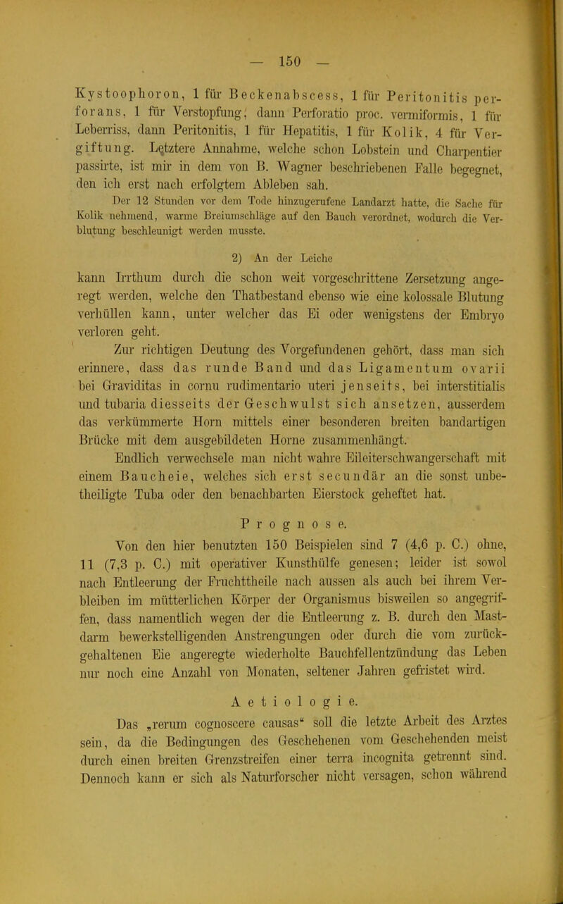Kystoophoron, 1 füi- Beckenabscess, 1 für Peritonitis per- forans, 1 fiü- Verstopfung, dann Perforatio proc. vermiformis, 1 für Leberriss, dann Peritonitis, 1 für Hepatitis, 1 für Kolik, 4 für Ver- giftung. Letztere Annahme, welche schon Lobstein und Charpentier passü-te, ist mir in dem von B. Wagner beschriebenen Falle begegnet, den ich erst nach erfolgtem Ableben sah. Der 12 Stunden vor dein Tode hinzugerufenc Landarzt hatte, die Sache für Kolik nehmend, warme Breiumschläge auf den Baucli verordnet, wodurch die Ver- blutung beschleunigt werden musste. 2) An der Leiche kann Irrthum durch die schon weit vorgeschrittene Zersetzung ange- regt werden, welche den Thatbestand ebenso wie eine kolossale Blutimg verhüllen kann, unter welcher das Ei oder wenigstens der Embryo verloren geht. Zm- richtigen Deutung des Vorgefundenen gehört, dass man sich erinnere, dass das runde Band und das Ligamentum ovarii bei Graviditas in cornu rudimentario uteri jenseits, bei interstitialis und tubaria diesseits der Geschwulst sich ansetzen, ausserdem das verkümmerte Horn mittels einer besonderen breiten bandartigen Brücke mit dem ausgebildeten Hörne zusammenhängt. Endlich verwechsele man nicht wahre Eileiterschwangerschaft mit einem Bauch ei e, welches sich erst secundär an die sonst unbe- theiligte Tuba oder den benachbarten Eierstock geheftet hat. Prognose. Von den hier benutzten 150 Beispielen sind 7 (4,6 p. C.) ohne, 11 (7,3 p. C.) mit operativer Kunsthülfe genesen; leider ist sowol nach Entleerung der Pruchttheile nach aussen als auch bei ihrem Ver- bleiben im mütterlichen Körper der Organismus bisweilen so angegrif- fen, dass namentlich wegen der die Entleerung z. B. dm-ch den Mast- dai-m bewerkstelligenden Anstrengungen oder durch die vom zurück- gehaltenen Eie angeregte wiederholte Bauchfellentzündung das Leben nur noch eine Anzahl von Monaten, seltener Jahren gefristet wii'd. A e t i 0 1 0 g i e. Das „rerum cognoscere causas soll die letzte Arbeit des Ai-ztes sein, da die Bedingungen des Geschehenen vom Geschehenden meist dm-ch einen breiten Grenzstreifen einer terra iucognita getrennt sind. Dennoch kann er sich als Naturforscher nicht versagen, schon während